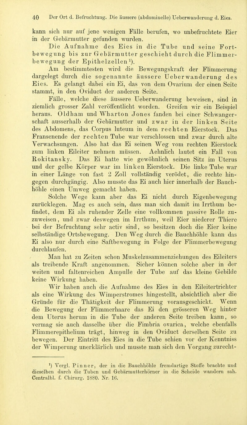 kann sich nur auf jene wenigen Fälle berufen, wo unbefruchtete Eier in der Gebärmutter gefunden wurden. Die Aufnahme des Eies in die Tube und seine Fort- bewegung bis zur Gebärmutter geschieht durch die Flimmer- bewegung der Epithelzellen ^). Am bestimmtesten wird die Bewegungskraft der Flimmerung dargelegt durch die sogenannte äussere lieber Wanderung des Eies. Es gelangt dabei ein Ei, das von dem Ovarium der einen Seite stammt, in den Oviduct der anderen Seite. Fälle, welche diese äussere Ueberwanderung beweisen, sind in ziemlich grosser Zahl veröffenthcht worden. Greifen wir ein Beispiel heraus. Oldham und Wharton Jones fanden bei einer Schwanger- schaft ausserhalb der Gebärmutter und zwar in der linken Seite des Abdomens, das Corpus luteum in dem rechten Eierstock. Das Fransenende der rechten Tube war verschlossen und zwar durch alte Verwachsungen. Also hat das Ei seinen Weg vom rechten Eierstock zum linken Eileiter nehmen müssen. Aehnlich lautet ein Fall von Rokitansky. Das Ei hatte wie gewöhnlich seinen Sitz im Uterus und der gelbe Körper war im linken Eierstock. Die linke Tube war in einer Länge von fast 2 Zoll vollständig verödet, die rechte hin- gegen durchgängig. Also musste das Ei auch hier innerhalb der Bauch- höhle einen Umweg gemacht haben. Solche Wege kann aber das Ei nicht durch Eigenbewegung zurücklegen. Mag es auch sein, dass man sich damit im Irrthum be- findet, dem Ei als ruhender Zelle eine vollkommen passive Rolle zu- zuweisen, und zwar deswegen im Irrthum, weil Eier niederer Thiere bei der Befruchtung sehr activ sind, so besitzen doch die Eier keine selbständige Ortsbewegung. Den Weg durch die Bauchhöhle kann das Ei also nur durch eine Saftbewegung in Folge der Flimraerbewegung durchlaufen. Man hat zu Zeiten schon Muskelzusammenziehungen des Eileiters als treibende Kraft angenommen. Sicher können solche aber in der weiten und faltenreichen Ampulle der Tube auf das kleine Gebilde keine Wirkung haben. Wir haben auch die Aufnahme des Eies in den Eileitertrichter als eine Wirkung des Wimperstromes hingestellt, absichtlich aber die Gründe für die Thätigkeit der Flimmerung vorausgeschickt. Wenn die Bewegung der Flimmerhaare das Ei den grösseren Weg hinter dem Uterus herum in die Tube der anderen Seite treiben kann, so vermag sie auch dasselbe über die Fimbria ovarica, welche ebenfalls Flimmerepithelium trägt, hinweg in den Oviduct derselben Seite zu bewegen. Der Eintritt des Eies in die Tube schien vor der Kenntniss der Wimperung unerklärlich und musste man sich den Vorgang zurecht- ') Vergl. Pinn er, der in die Bauchhöhle fremdartige Stoffe brachte und dieselben durch die Tuben und Gebärmutterhörner in die Scheide wandern sah. Centralbl. f. Chirurg. 1880. Nr. 16.