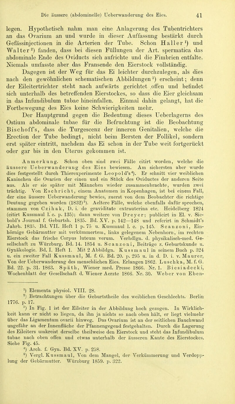legen. Hypothetisch nahm man eine Anlagerung des Tubentrichters an das Ovarium an und wurde in dieser Auffassung bestärkt durch Gefässinjectionen in die Arterien der Tube. Schon Haller^) und Walter^) fanden, dass bei diesen Füllungen der Art. spermatica das abdominale Ende des Oviducts sich aufrichte und die Fimbrien entfalte. Niemals umfasste aber das Fransende den Eierstock vollständig. Dagegen ist der Weg für das Ei leichter durchzulegen, als dies nach den gewöhnlichen schematischen Abbildungen ^) erscheint; denn der Eileitertrichter steht nach aufwärts gerichtet ,olfen und befindet sich unterhalb des betreffenden Eierstockes, so dass die Eier gleichsam in das Infundibulum tubae hineinfallen. Einmai dahin gelangt, hat die Fortbewegung des Eies keine Schwierigkeiten mehr. Der Hauptgrund gegen die Bedeutung dieses Ueberlagerns des Ostium abdominale tubae für die Befruchtung ist die Beobachtung Bischoff's, dass die Turgescenz der inneren Genitalien, welche die Erection der Tube bedingt, nicht beim Bersten der Follikel, sondern erst später eintritt, nachdem das Ei schon in der Tube weit fortgerückt oder gar bis in den Uterus gekommen ist. Anmerkung. Schon oben sind zwei Fälle citirt worden, welche die äussere Ueberwanderung des Eies bewiesen. Am sichersten aber wurde dies festgestellt durch Thierexperimente Leopold's^). Er schnitt vier weiblichen Kaninchen die Ovarien der einen und ein Stück des Oviductes der anderen Seite aus. Als er sie später mit Männchen wieder zusammenbrachte, wurden zwei trächtig. Von Eschricht, einem Anatomen in Kopenhagen, ist bei einem Fall, der eine äussere Ueberwanderung bewies, zuerst von dem Beobachter die richtige Deutung gegeben worden (1832)^). Aeltere Fälle, welche ebenfalls dafür sprechen, stammen von Czihak, D. i. de graviditate extrauterina etc. Heidelberg 1824 (citirt Kussmaul I.e. p. 135); dann weitere von Dreyer; publicirt in El. v. Sie- bold's .Journal f. Geburtsh. 1835. Bd. XV. p. 142—148 und referirt in Schmidt's Jahrb. 183-'). Bd. VII. Heft 1 p. 75 u. Kussmaul 1. c. p. 145. Scanzoni, Ein- hörnige Gebärmutter mit verkümmertem, links gelegenem Nebenhorn, im rechten Eierstock das frische Corpus luteum verum. Verhdlgn. d. physikalisch-med. GS' Seilschaft zu Würzburg. Bd. 14. 1854 u. Scanzoni, Beiträge z. Geburtskunde u. Gynäkologie. Bd. I. Heft 1. Mit 2 Abbildgn. Kussmaul in seinem Buch p. 324 u. ein zweiter Fall Kussmaul, M. f. G. Bd. 20. p. 295 u. in d. D. i. v. Maurer, Von der Ueberwanderung des menschlichen Eies. Erlangen 1862. Luschka, M. f. G. Bd. 22. p. 31. 186.3. Späth, Wiener med. Presse 1866. Nr. 1. Biesiadecki, Wochenblatt der Gesellschaft d. Wiener Aerzte 1866. Nr. 30. AVeber von Eben- ^) Elementa physiol. VIII. 28. ^) Betrachtungen über die Geburtstheile des weiblichen Geschlechts. Berlin 1776. p. 17. In Fig. 1 ist der Eileiter in der Abbildung hoch gezogen. In Wirklich- keit kann er nicht so liegen, da ihn ja nichts so nach oben hält, er liegt vielmehr über das Ligamentum ovarii hinweg. Das Ovarium ist an der seitlichen Bauchwand ungefähr an der Innenfläche der Pfannengegend festgehalten. Durch die Lagerung des Eileiters umkreist derselbe theilweise den Eierstock und steht das Infundibulum tubae nach oben offen und etwas unterhalb der äusseren Kante des Eierstockes. Siehe Fig. 45. *) Arch. f. Gyn. Bd. XV. p. 258. ^) Vergl. Kussmaul, Von dem Mangel, der Verkümmerung und Verdopp- lung der Gebärmutter. Würzburg 1859. p. 322.