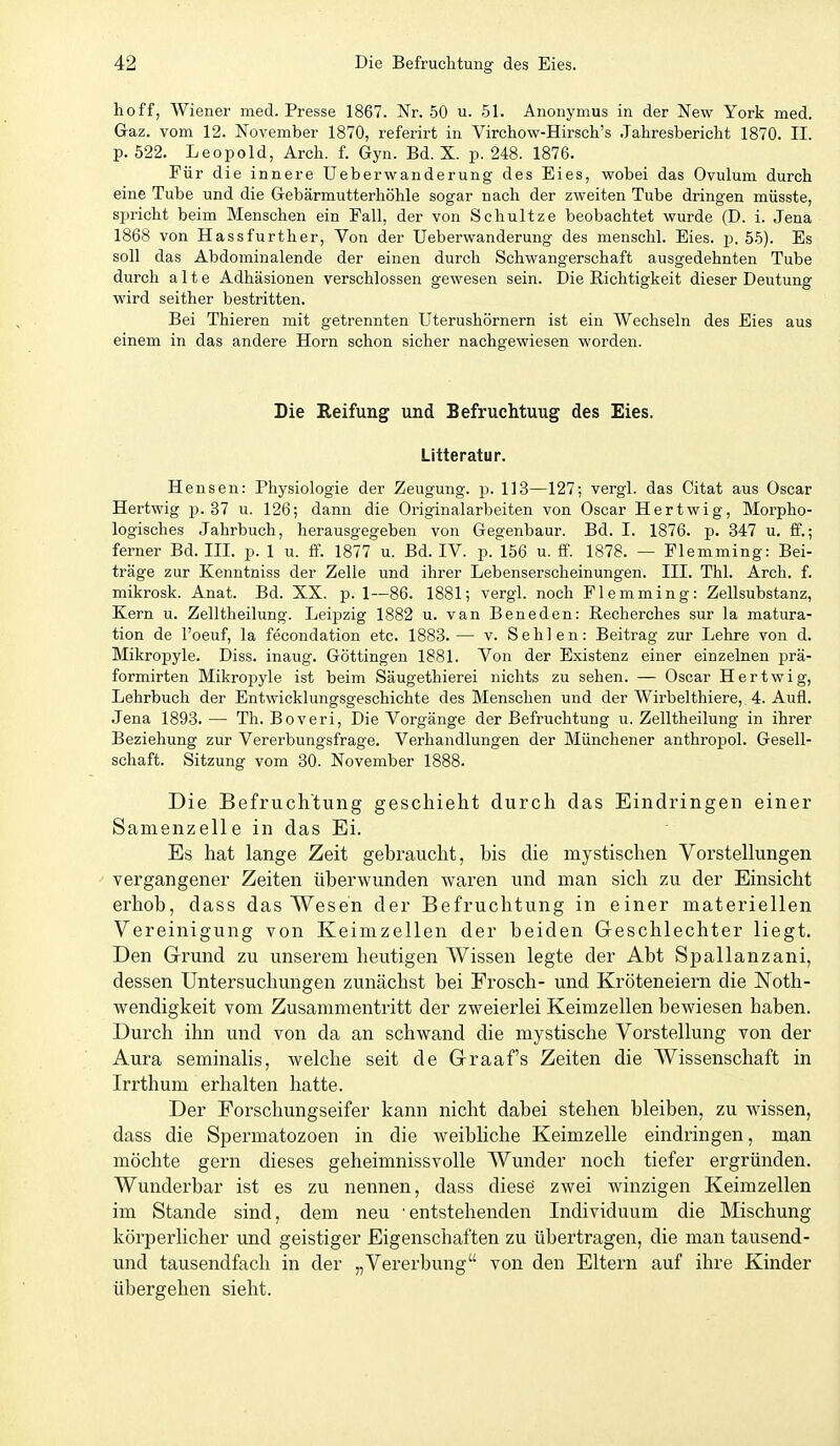 hoff, Wiener med. Presse 1867. Nr. 50 u. 51. Anonymus in der New York med. Gaz. vom 12. November 1870, referirt in Virchow-Hirsch's Jahresbericht 1870. II. p. 522. Leopold, Arch. f. Gyn. Bd. X. p. 248. 1876. Für die innere Ueberwanderung des Eies, wobei das Ovulum durch eine Tube und die Gebärmutterhöhle sogar nach der zweiten Tube dringen müsste, si^richt beim Menschen ein Fall, der von Schnitze beobachtet wurde (D. i. Jena 1868 von Hassfurther, Von der Ueberwanderung des menschl. Eies. p. 5.5). Es soll das Abdominalende der einen durch Schwangerschaft ausgedehnten Tube durch alte Adhäsionen verschlossen gewesen sein. Die Richtigkeit dieser Deutung wird seither bestritten. Bei Thieren mit getrennten Uterushörnern ist ein Wechseln des Eies aus einem in das andere Horn schon sicher nachgewiesen wordeii. Die Eeifung und Befruchtung des Eies. Litteratur. Hensen: Physiologie der Zeugung, p. 113—127; vergl. das Oitat aus Oscar Hertwig p. 37 u. 126; dann die Originalarbeiten von Oscar Hertwig, Morpho- logisches Jahrbuch, herausgegeben von Gegenbaur. Bd. I. 1876. p. 347 u. ff.; ferner Bd. III. p. 1 u. ff. 1877 u. Bd. IV. p. 156 u. ff. 1878. — Flemming: Bei- träge zur Kenntniss der Zelle und ihrer Lebenserscheinungen. III. Thl. Arch. f. mikrosk. Anat. Bd. XX. p. 1—86. 1881; vergl. noch Flemming: Zellsubstanz, Kern u. Zelltheilung. Leipzig 1882 u. van Beneden: Recherches sur la matura- tion de l'oeuf, la fecondation etc. 1888. — v. Sehlen: Beitrag zur Lehre von d. Mikropyle. Diss. inaug. Göttingen 1881. Von der Existenz einer einzelnen prä- formirten Mikropyle ist beim Säugethierei nichts zu sehen. — Oscar Hertwig, Lehrbuch der Entwicklungsgeschichte des Menschen und der Wirbelthiere, 4. Aufl. Jena 1893. — Th. Boveri, Die Vorgänge der Befruchtung u. Zelltheilung in ihrer Beziehung zur Vererbungsfrage. Verhandlungen der Münch euer anthropol. Gesell- schaft. Sitzung vom 30. November 1888. Die Befruchtung geschieht durch das Eindringen einer Samenzelle in das Ei. Es hat lange Zeit gebraucht, bis die mystischen Vorstellungen vergangener Zeiten überwunden waren und man sich zu der Einsicht erhob, dass das Wesen der Befruchtung in einer materiellen Vereinigung von Keimzellen der beiden Geschlechter liegt. Den Grund zu unserem heutigen Wissen legte der Abt Spallanzani, dessen Untersuchungen zunächst bei Frosch- und Kröteneiern die Noth- wendigkeit vom Zusammentritt der zweieiiei Keimzellen bewiesen haben. Durch ihn und von da an schwand die mystische Vorstellung von der Aura seminalis, welche seit de Graaf's Zeiten die Wissenschaft in Irrthum erhalten hatte. Der Forschungseifer kann nicht dabei stehen bleiben, zu wissen, dass die Spermatozoen in die weibliche Keimzelle eindringen, man möchte gern dieses geheimnissvolle Wunder noch tiefer ergründen. Wunderbar ist es zu nennen, dass diesö zwei winzigen Keimzellen im Stande sind, dem neu entstehenden Individuum die Mischung körperlicher und geistiger Eigenschaften zu übertragen, die man tausend- und tausendfach in der „Vererbung von den Eltern auf ihre Kinder übergehen sieht.