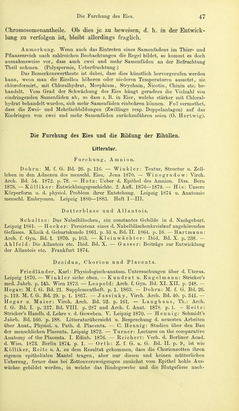 Chromosomenantheile. Ob dies je zu beweisen, d. h. in der Entwick- lung zu verfolgen ist, bleibt allerdings fraglich. Anmerkung. Wenn auch das Eintreten eines Samenfadens im Thier- und Pflanzenreich nach zahlreichen Beobachtungen die Regel bildet, so kommt es doch ausnahmsweise vor, dass auch zwei und mehr Samenfäden an der Befruchtung Theil nehmen. (Polyspermie, Ueberfruchtung.) Das Bemerkenswertheste ist dabei, dass dies künstlich hervorgerufen werden kann, wenn man die Eizellen höheren oder niederen Temperaturea aussetzt, sie chloroformirt, mit Chloralhydrat, Morphium, Strychnin, Nicotin, Chinin etc. be- handelt. Vom Grad der Schwächung des Eies hängt geradezu die Vielzahl von eindringenden Samenfäden ab, so dass z. B. in Eier, welche stärker mit Chloral- hydrat behandelt wurden, sich mehr Samenfäden einbohren können. Pol vermuthet, dass die Zwei- und Mehrfachbildungen (Zwillinge resp. Doppelanlagen) auf das Eindringen von zwei und mehr Samenfäden zurückzuführen seien (0. Hertwig). Die Furchung des Eies und die Bildung der Eihüllen. Litteratur. Furchung, Amnion. Dohrn: M. f. G. Bd. 26. p. 116. — Winkler: Textur, Structur u. Zell- leben in den Adnexen des menschl. Eies. Jena 1870. — Winogradow: Virch. Arch. Bd. 54. 1872. p. 78. — Hotz: Ueber d. Epithel des Amnion. Diss. Bern 1878. — Kölliker: Entwicklungsgeschichte. 2. Aufl. 1876—1879.— His: Unsere Körperform u. d. physiol. Problem ihrer Entstehung. Leipzig 1874 u. Anatomie menschl. Embryonen. Leipzig 1880—1883. Heft I—IIL Dotterblase und Allantois. Schultze: Das Nabelbläschen, ein constantes Gebilde in d. Nachgeburt. Leipzig 1861. — Heck er: Persistenz eines d. Nabelbläschenkreislauf angehörenden Gefässes. Klinik d. Geburtskunde 1861. p. 53 u. Bd. IL 1864. p. 16. — Hartmann: Arch. f. Gyn. Bd. 1. 1870. p. 163. — Kleinwächter: Ibid. Bd. X. p. 238. - Ahlfeld: Die Allantois etc. Ibid. Bd. X. — Gass er: Beiträge zur Entwicklung der Allantois etc. Frankfurt 1874. Decidua, Chorion und Piacenta. Friedländer, Karl: Physiologisch-anatom. Untersuchungen über d. Uterus. Leipzig 1870. — Winkler siehe oben.—Kundrat u. Engelmann: Stricker's med. Jahrb. p. 145. Wien 1873. — Leopold: Arch. f. Gyn. Bd. XL XIL p. 248. — Hegar: M. f. G. Bd. 21. Supplementheft. p. 1. 1863. - Dohrn: M. f. G. Bd. 26. p. 119. M. f. G. Bd. 29. p. 1. 1867. — Jassinky, Virch. Arch. Bd. 40. p. 841. — Hegar u. Maier: Virch. Arch. Bd. 52. p. 161. — Langhans, Th.: Arch. f. G. Bd. L p. 317. Bd. VIIL p. 287 und Arch. f. Anat. 1878. p. 1. - Reitz: Stricker's Handb. d. Lehre v. d. Geweben. V. Leipzig 1870. — Hennig: Schmidt's Jahrb. Bd. 160. p. 188. Litteraturübersicht u. Besprechung d. neuesten Arbeiten über Anat., Physiol. u. Path. d. Placenta. — C. Hennig: Studien über den Bau der menschlichen Placenta. Leipzig 1872. — Turner: Lectures on the comparative Anatomy of the Placenta. I. Edinb. 1876. — Reichert: Verh. d. Berliner Acad. d. Wiss. 1873. Berlin 1874. p. 1. — Orth: Z. f. G. u. G. Bd. IL p. 9, ist wie Kölliker, Reitz u. A. zu dem Resultat gekommen, dass die Chorionzotten ihren eigenen epithelialen Mantel tragen, aber nur diesen und keinen mütterlichen Ueberzug, ferner dass bei Zottenverzweigungen zunächst vom Epithel hohle Aus- wüchse gebildet werden, in welche das Bindegewebe und die Blutgefässe nach-