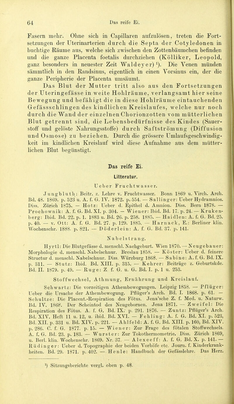 Fasern mehr. Ohne sich in Capillaren aufzulösen, treten die Fort- setzungen der Uterinarterien durch die Septa der Cotyledonen in huchtige ßäume aus, welche sich zwischen den Zottenbäumchen befinden und die ganze Placenta foetalis durchziehen (KöUiker, Leopold, ganz besonders in neuester Zeit AYaldeyer) ^). Die Venen münden sämmtlich in den Randsinus, eigentlich in einen Yorsinus ein, der die ganze Peripherie der Placenta umsäumt. Das Blut der Mutter tritt also aus den Fortsetzungen der üteringefässe in weite Hohlräume, verlangsamt hier seine Bewegung und befähigt die in diese Hohlräume eintauchenden Gefässschlingen des kindlichen Kreislaufes, welche nur noch durch die Wand der einzelnen Chorionzotten vom mütterlichen Blut getrennt sind, die Lebensbedürfnisse des Kindes (Sauer- stoö' und gelöste Nahrungsstoffe) durch Saftströmung (Diffusion und Osmose) zu beziehen. Durch die grössere Umlaufsgeschwindig- keit im kindlichen Kreislauf wird diese Aufnahme aus dem mütter- lichen Blut begünstigt. Das reife Ei. Litteratur. lieber Fruchtwasser. J ungb 1 u tli: Beitr. z. Lehre v. Fruchtwasser. Bonn 1869 u. Virch. Arch. Bd. 48. 1869. p. 52.3 u. A. f. G. IV. 1872. p. 554. — Sallinger: Ueber Hydramnios. Diss. Zürich 1875. — Hotz: Ueber d. Epithel d. Amnion. Diss. Bern 1878. — Prochownik: A. f. G. Bd. XL p. 304. - Wiener: Ibid. Bd. 17. p. 24. — Kruken- berg: Ibid. Bd. 22. p. 1. 1883 u. Bd. 26. p. 258. 1885. — Haidien: A. f. G. Bd. 25. p. 40. — V. Ott: A. f. G. Bd. 27. p. 129. 1885. — Harnack, E.: Berliner klin. Wochenschr. 1888- p. 821. — D öder lein: A. f. G. Bd. 87. p. 141. N a b e 1 s t r a n g. Hyrtl: Die Blutgefässe d. menschl. Nachgeburt. Wien 1870. — Neugebauer: Morphologie d. menschl. Nabelschnur. Breslau 1858. — Köster: Ueber d. feinere Structur d. menschl. Nabelschnur. Diss. Würzburg 1868. — Sabine: A. f. G. Bd. IX. p. 311. — Stutz: Ibid. Bd. XIII. p. 315. — Kehrer: Beiträge z. Geburtskde. Bd. IL 1879. p. 49. — Rüge: Z. f. G. u. G. Bd. L p. 1 u. 253. Stoffwechsel, Athmung, Ernährung und Kreislauf. Schwartz: Die vorzeitigen Athembewegungen. Leipzig 1858. — Pflüger; Ueber die Ursache der Athembewegung. Pflüger's Arch. Bd. I. 1868. p. 61. — Schnitze: Die Placent.-Respiration des Fötus. Jena'sche Z. f. Med. u. Naturw. Bd. IV. 1868. Der Scheintod des Neugebornen. Jena 1871. — Zweifel: Die Respiration des Fötus. A. f. G. Bd. IX.- p. 291. 1876. — Zuntz: Pflüger's Arch. Bd. XIV. Heft 11 u. 12, u. ibid. Bd. XVL — Fehling: A. f. G. Bd. XL p. 52.3, Bd. XIL p. 331 u. Bd. XIV. p. 221. — Ahl fei d: A. f. G. Bd. XIIL p. 160, Bd. XIV. p. 286. C. f. G. 1877. p. 15. — Wiener: Zur Frage des fötalen Stoffwechsels. A. f, G. Bd. 23. p. 183. — Wurster: Zur Tokothermometrie. Diss. Zürich 1869, u. Berl. klin. Wochenschr. 1869. Nr. 37. — Alexeeff: A. f. G. Bd. X. p. 141. — Rüdinger: Ueber d. Topographie der beiden Vorhöfe etc. Journ. f. Kinderkrank- heiten. Bd. 29. 1871. p. 402. — He nie: Handbuch der Gefässlehre. Das Herz. ') Sitzungsbei'ichte vergl. oben p. 48.