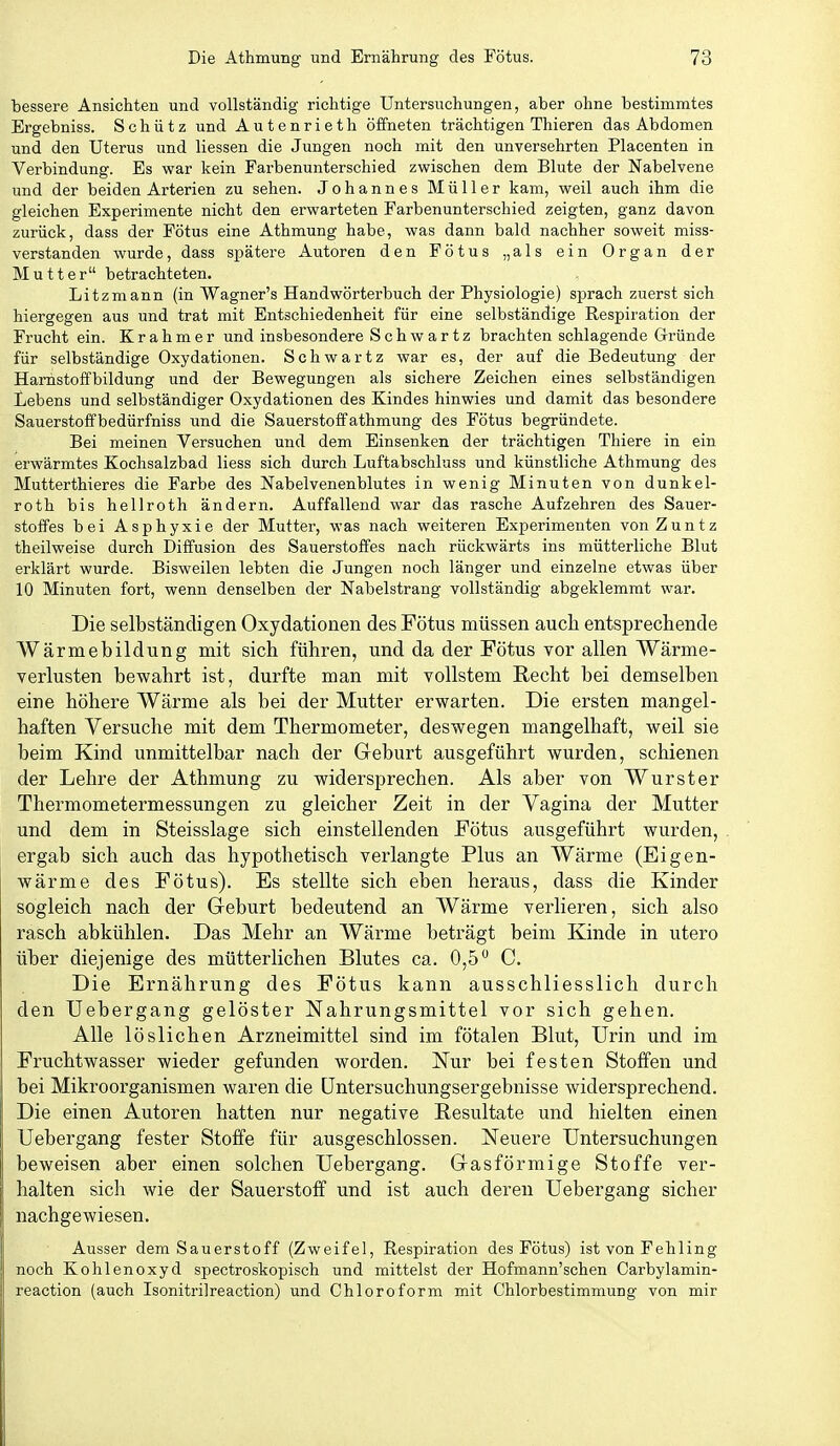 bessere Ansichten und vollständig richtige Untersuchungen, aber ohne bestimmtes Ergebniss. Schütz und Autenrieth öffneten trächtigen Thieren das Abdomen und den Uterus und Hessen die Jungen noch mit den unversehrten Placenten in Verbindung. Es war kein Farbenunterschied zwischen dem Blute der Nabelvene und der beiden Arterien zu sehen. Johannes Müller kam, weil auch ihm die gleichen Experimente nicht den erwarteten Farbenunterschied zeigten, ganz davon zurück, dass der Fötus eine Athmung habe, was dann bald nachher soweit miss- verstanden wurde, dass spätere Autoren den Fötus „als ein Organ der Mutter betrachteten. Litzmann (in Wagner's Handwörterbuch der Physiologie) sprach zuerst sich hiergegen aus und trat mit Entschiedenheit für eine selbständige Respiration der Frucht ein. Kr ahmer und insbesondere Schwartz brachten schlagende Gründe für selbständige Oxydationen. Schwartz war es, der auf die Bedeutung der Harhstoffbildung und der Bewegungen als sichere Zeichen eines selbständigen Lebens und selbständiger Oxydationen des Kindes hinwies und damit das besondere Sauerstoff bedürfniss und die Sauerstoff athmung des Fötus begründete. Bei meinen Versuchen und dem Einsenken der trächtigen Thiere in ein erwärmtes Kochsalzbad Hess sich durch Luftabschluss und künstliche Athmung des Mutterthieres die Farbe des Nabelvenenblutes in wenig Minuten von dunkel- roth bis hellroth ändern. Auffallend war das rasche Aufzehren des Sauer- stoffes bei Asphyxie der Mutter, was nach weiteren Experimenten von Zuntz theilweise durch Diffusion des Sauerstoffes nach rückwärts ins mütterliche Blut erklärt wurde. Bisweilen lebten die Jungen noch länger und einzelne etwas über 10 Minuten fort, wenn denselben der Nabelstrang vollständig abgeklemmt war. Die selbständigen Oxydationen des Fötus müssen auch entsprechende Wärmebildung mit sich führen, und da der Fötus vor allen Wärme- verlusten bewahrt ist, durfte man mit vollstem Recht bei demselben eine höhere Wärme als bei der Mutter erwarten. Die ersten mangel- haften Versuche mit dem Thermometer, deswegen mangelhaft, weil sie beim Kind unmittelbar nach der Geburt ausgeführt wurden, schienen der Lehre der Athmung zu widersprechen. Als aber von Wurster Thermometermessungen zu gleicher Zeit in der Yagina der Mutter und dem in Steisslage sich einstellenden Fötus ausgeführt wurden, ergab sich auch das hypothetisch verlangte Plus an Wärme (Eigen- wärme des Fötus). Es stellte sich eben heraus, dass die Kinder sogleich nach der Geburt bedeutend an Wärme verlieren, sich also rasch abkühlen. Das Mehr an Wärme beträgt beim Kinde in utero über diejenige des mütterlichen Blutes ca. 0,5 C. Die Ernährung des Fötus kann ausschliesslich durch den Uebergang gelöster Nahrungsmittel vor sich gehen. Alle löslichen Arzneimittel sind im fötalen Blut, Urin und im Fruchtwasser wieder gefunden worden. Nur bei festen Stoffen und bei Mikroorganismen waren die üntersuchungsergebnisse widersprechend. Die einen Autoren hatten nur negative Resultate und hielten einen Uebergang fester Stoffe für ausgeschlossen. Neuere Untersuchungen beweisen aber einen solchen Uebergang. Gasförmige Stoffe ver- halten sich wie der Sauerstoff und ist auch deren Uebergang sicher nachgewiesen. Ausser dem Sauerstoff (Zweifel, Respiration des Fötus) ist von Fehling noch Kohlenoxyd spectroskopisch und mittelst der Hofmann'schen Carbylamin- reaction (auch Isonitrilreaction) und Chloroform mit Chlorbestimmung von mir