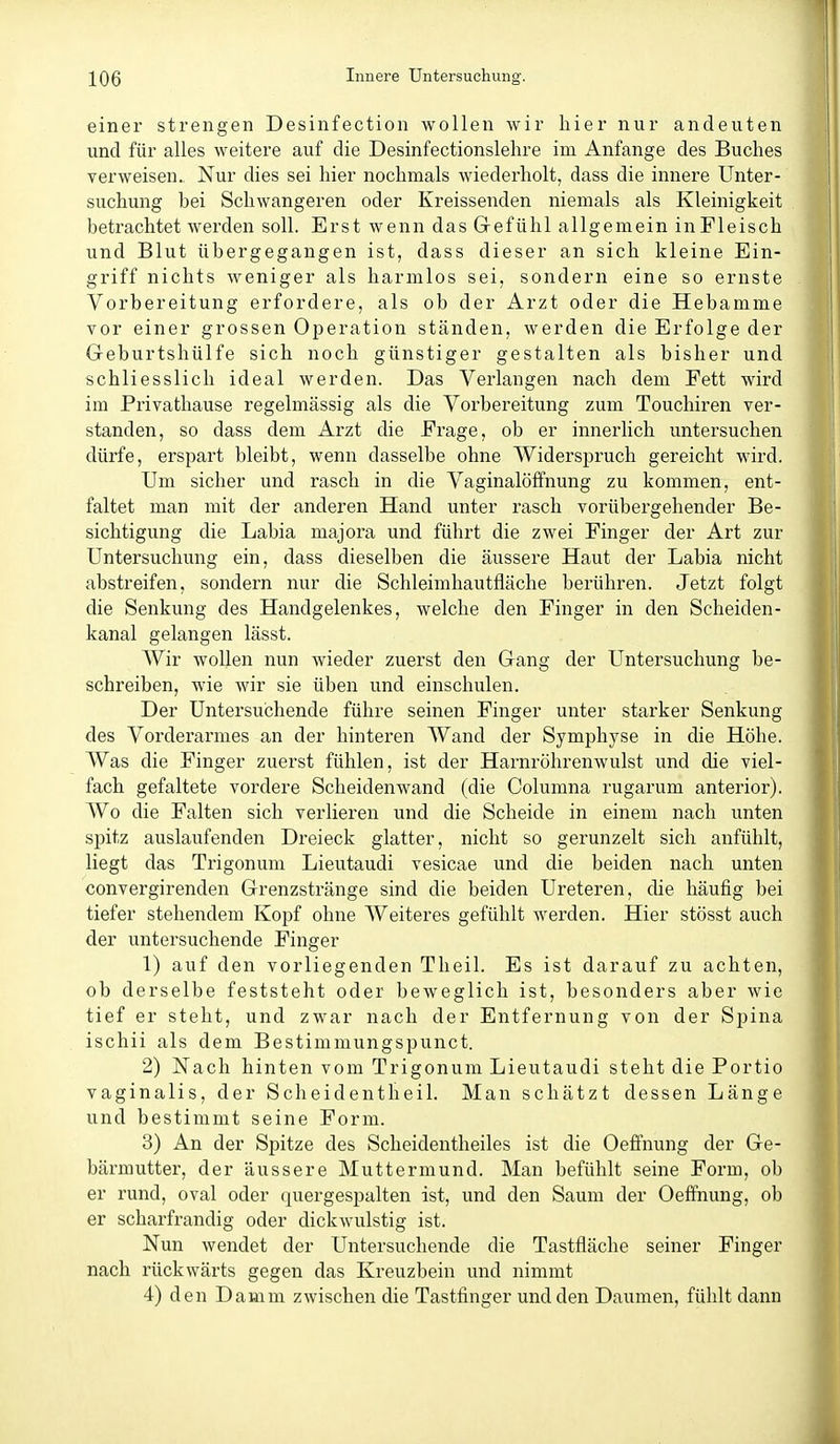 einer strengen Desinfection wollen wir hier nur andeuten und für alles weitere auf die Desinfectionslehre im Anfange des Buches verweisen., Nur dies sei hier nochmals wiederholt, dass die innere Unter- suchung bei Schwangeren oder Kreissenden niemals als Kleinigkeit betrachtet werden soll. Erst wenn das Grefühl allgemein in Fleisch und Blut übergegangen ist, dass dieser an sich kleine Ein- griff nichts Aveniger als harmlos sei, sondern eine so ernste Vorbereitung erfordere, als ob der Arzt oder die Hebamme vor einer grossen Operation ständen, werden die Erfolge der Geburtshülfe sich noch günstiger gestalten als bisher und schliesslich ideal werden. Das Verlangen nach dem Eett wird im Privathause regelmässig als die Vorbereitung zum Touchiren ver- standen, so dass dem Arzt die Frage, ob er innerlich untersuchen dürfe, erspart bleibt, wenn dasselbe ohne Widerspruch gereicht wird. Um sicher und rasch in die Vaginalölfnung zu kommen, ent- faltet man mit der anderen Hand unter rasch vorübergehender Be- sichtigung die Labia majora und führt die zwei Finger der Art zur Untersuchung ein, dass dieselben die äussere Haut der Labia nicht abstreifen, sondern nur die Schleimhautfläche berühren. Jetzt folgt die Senkung des Handgelenkes, welche den Finger in den Scheiden- kanal gelangen lässt. Wir wollen nun wieder zuerst den Gang der Untersuchung be- schreiben, wie wir sie üben und einschulen. Der Untersuchende führe seinen Finger unter starker Senkung des Vorderarmes an der hinteren Wand der Symphyse in die Höhe. Was die Finger zuerst fühlen, ist der Harnröhrenwulst und die viel- fach gefaltete vordere Scheidenwand (die Columna rugarum anterior). Wo die Falten sich verlieren und die Scheide in einem nach unten spitz auslaufenden Dreieck glatter, nicht so gerunzelt sich anfühlt, liegt das Trigonum Lieutaudi vesicae und die beiden nach unten convergirenden Grenzstränge sind die beiden Ureteren, die häufig bei tiefer stehendem Kopf ohne Weiteres gefühlt werden. Hier stösst auch der untersuchende Finger 1) auf den vorliegenden Theil. Es ist darauf zu achten, ob derselbe feststeht oder beweglich ist, besonders aber wie tief er steht, und zwar nach der Entfernung von der Spina ischii als dem Bestimmungspunct. 2) Nach hinten vom Trigonum Lieutaudi steht die Portio vaginalis, der Scheidentheil. Man schätzt dessen Länge und bestimmt seine Form. 3) An der Spitze des Scheidentheiles ist die Oeffnung der Ge- bärmutter, der äussere Muttermund. Man befühlt seine Form, ob er rund, oval oder quergespalten ist, und den Saum der Oeffnung, ob er scharfrandig oder dickwulstig ist. Nun wendet der Untersuchende die Tastfläche seiner Finger nach rückwärts gegen das Kreuzbein und nimmt 4) den Damm zwischen die Tastfinger und den Daumen, fühlt dann