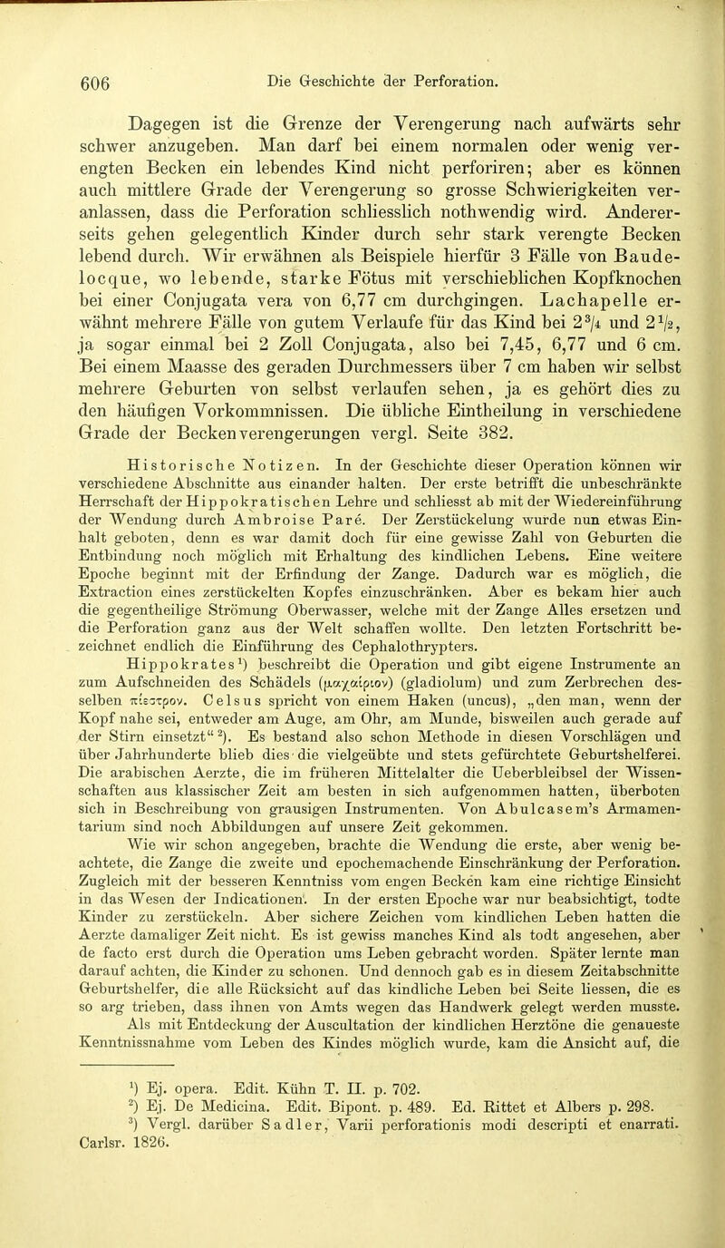 Dagegen ist die Grenze der Verengerung nach aufwärts sehr schwer anzugeben. Man darf bei einem normalen oder wenig ver- engten Becken ein lebendes Kind nicht perforiren; aber es können auch mittlere Grade der Verengerung so grosse Schwierigkeiten ver- anlassen, dass die Perforation schliesslich nothwendig wird. Anderer- seits gehen gelegentHch Kinder durch sehr stark verengte Becken lebend durch. Wir erwähnen als Beispiele hierfür 3 Fälle von Baude- locque, wo lebende, starke Fötus mit verschieblichen Kopfknochen bei einer Conjugata vera von 6,77 cm durchgingen. Lachapelle er- wähnt mehrere Fälle von gutem Verlaufe für das Kind bei 2^/4 und 2^2, ja sogar einmal bei 2 Zoll Conjugata, also bei 7,45, 6,77 und 6 cm. Bei einem Maasse des geraden Durchmessers über 7 cm haben wir selbst mehrere Geburten von selbst verlaufen sehen, ja es gehört dies zu den häufigen Vorkommnissen. Die übliche Eintheilung in verschiedene Grade der Becken Verengerungen vergl. Seite 382. Historische Notizen. In der Greschichte dieser Operation können wir verschiedene Abschnitte aus einander halten. Der erste betrifft die unbeschränkte Herrschaft der Hippokratischen Lehre und schliesst ab mit der Wiedereinführung der Wendung durch Ambroise Pare. Der Zerstückelung wurde nun etwas Ein- halt geboten, denn es war damit doch für eine gewisse Zahl von Geburten die Entbindung noch möglich mit Erhaltung des kindlichen Lebens. Eine weitere Epoche beginnt mit der Erfindung der Zange. Dadurch war es möglich, die Extraction eines zerstückelten Kopfes einzuschränken. Aber es bekam hier auch die gegentheilige Strömung Oberwasser, welche mit der Zange Alles ersetzen und die Perforation ganz aus der Welt schaffen wollte. Den letzten Fortschritt be- zeichnet endlich die Einführung des Oephalothrypters. Hippokrates') beschreibt die Operation und gibt eigene Instrumente an zum Aufschneiden des Schädels (fxax^.[piov) (gladiolum) und zum Zerbrechen des- selben Ttts-Tpov. Gels US spricht von einem Haken (uncus), „den man, wenn der Kopf nahe sei, entweder am Auge, am Ohr, am Munde, bisweilen auch gerade auf der Stirn einsetzt^). Es bestand also schon Methode in diesen Vorschlägen und über Jahrhunderte blieb dies ■ die vielgeübte und stets gefürchtete Geburtshelferei. Die arabischen Aerzte, die im früheren Mittelalter die Ueberbleibsel der Wissen- schaften aus klassischer Zeit am besten in sich aufgenommen hatten, überboten sich in Beschreibung von grausigen Instrumenten. Von Abulcasem's Armamen- tarium sind noch Abbildungen auf unsere Zeit gekommen. Wie wir schon angegeben, brachte die Wendung die erste, aber wenig be- achtete, die Zange die zweite und epochemachende Einschränkung der Perforation. Zugleich mit der besseren Kenntniss vom engen Becken kam eine richtige Einsicht in das Wesen der Indicationen'. In der ersten Epoche war nur beabsichtigt, todte Kinder zu zerstückeln. Aber sichere Zeichen vom kindlichen Leben hatten die Aerzte damaliger Zeit nicht. Es ist gewiss manches Kind als todt angesehen, aber de facto erst durch die Operation ums Leben gebracht worden. Später lernte man darauf achten, die Kinder zu schonen. Und dennoch gab es in diesem Zeitabschnitte Geburtshelfer, die alle Rücksicht auf das kindliche Leben bei Seite Hessen, die es so arg trieben, dass ihnen von Amts wegen das Handwerk gelegt werden musste. Als mit Entdeckung der Auscultation der kindlichen Herztöne die genaueste Kenntnissnahme vom Leben des Kindes möglich wurde, kam die Ansicht auf, die >) Ej. opera. Edit. Kühn T. II. p. 702. 2) Ej. De Medicina. Edit. Bipont. p. 489. Ed. Rittet et Albers p. 298. ^) Vergl. darüber S a d 1 e r, Varii perforationis modi descripti et enarrati. Oarlsr. 1826.