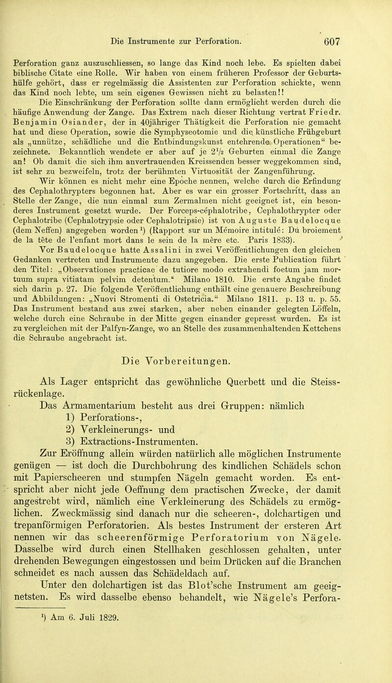Perforation ganz auszuschliessen, so lange das Kind noch lebe. Es spielten dabei biblische Citate eine Rolle. Wir haben von einem früheren Professor der Geburts- hülfe gehört, dass er regelmässig die Assistenten zur Perforation schickte, wenn das Kind noch lebte, um sein eigenes Gewissen nicht zu belasten!! Die Einschränkung der Perforation sollte dann ermöglicht werden durch die häufige Anwendung der Zange. Das Extrem nach dieser Richtung vertrat Friedr. Benjamin Oslander, der in 40jähriger Thätigkeit die Perforation nie gemacht hat und diese Operation, sowie die Symphyseotomie und die^ künstliche Frühgeburt als „unnütze, schädliche und die Entbindungskunst entehrende Operationen be- zeichnete. Bekanntlich wendete er aber auf je 2V2 Geburten einmal die Zange an! Ob damit die sich ihm anvertrauenden Kreissenden besser weggekommen sind, ist sehr zu bezweifeln, trotz der berühmten Virtuosität der Zangenführung. Wir können es nicht mehr eine Epoche nennen, welche durch die Erfindung des Cephalothrypters begonnen hat. Aber es war ein grosser Fortschritt, dass an Stelle der Zange, die nun einmal zum Zermalmen nicht geeignet ist, ein beson- deres Instrument gesetzt wurde. Der Forceps-cephalotribe, Cephalothrypter oder Cephalotribe (Cephalotrypsie oder Cephalotripsie) ist von Auguste Baudelocque (dem Neffen) angegeben worden (Rapport sur un Memoire intitule: Du broiement de la tete de l'enfant mort dans le sein de la mere etc. Paris 1833). Vor Baudelocque hatte Assalini in zwei Veröffentlichungen den gleichen Gedanken vertreten und Instrumente dazu angegeben. Die erste Publication führt den Titel: „Observationes practicae de tutiore modo extrahendi foetum jam mor- tuum supra vitiatam pelvim detentum. Milano 1810. Die erste Angabe findet sich darin p. 27. Die folgende Veröffentlichung enthält eine genauere Beschreibung und Abbildungen: „Nuovi Stromenti di Ostetricia. Milano 1811. p. 13 u. p. 55. Das Instrument bestand aus zwei starken, aber neben einander gelegten Löffeln, welche durch eine Schraube in der Mitte gegen einander gepresst wurden. Es ist zu vergleichen mit der Palfyn-Zange, wo an Stelle des zusammenhaltenden Kettchens die Schraube angebracht ist. Die Vorbereitungen. Als Lager entspricht das gewöhnliche Querbett und die Steiss- rückenlage. Das Armamentarium besteht aus drei Gruppen: nämUch 1) Perforations-, 2) Verkleinerungs- und 3) Extractions-Instrumenten. Zur Eröffnung allein würden natürlich alle möglichen Instrumente genügen — ist doch die Durchbohrung des kindlichen Schädels schon mit Papierscheeren und stumpfen Nägeln gemacht worden. Es ent- spricht aber nicht jede Oeffnung dem practischen Zwecke, der damit angestrebt wird, nämhch eine Verkleinerung des Schädels zu ermög- Kchen. Zweckmässig sind danach nur die scheeren-, dolchartigen und trepanförmigen PerfOratorien. Als bestes Instrument der ersteren Art nennen wir das scheerenförmige Perforatorium von Nägele. Dasselbe wird durch einen Stellhaken geschlossen gehalten, unter drehenden Bewegungen eingestossen und beim Drücken auf die Branchen schneidet es nach aussen das Schädeldach auf. Unter den dolchartigen ist das Blot'sche Instrument am geeig- netsten. Es wird dasselbe ebenso behandelt, wie Nägele's Perfora- >) Am 6. Juli 1829.