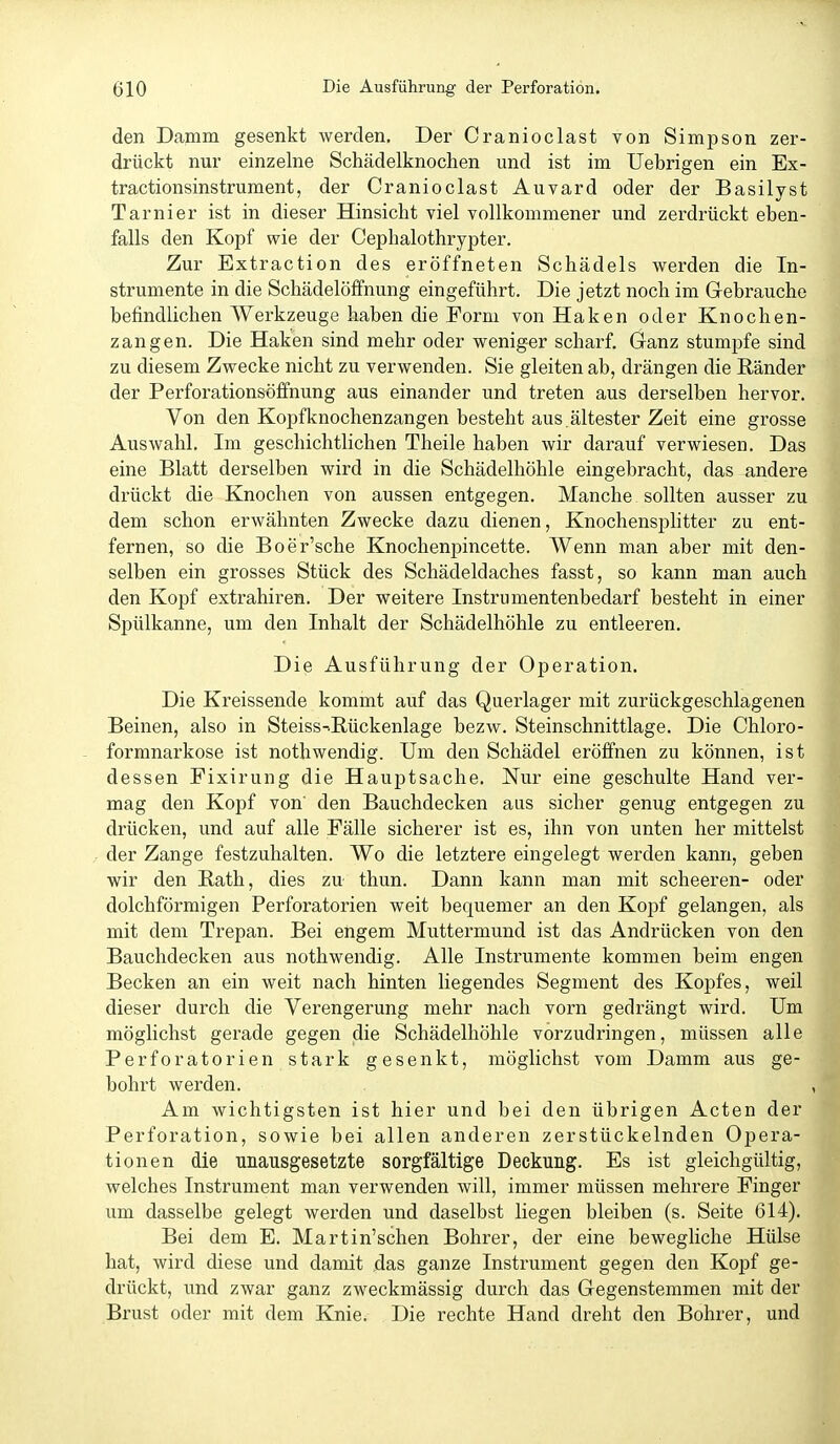 den Damm gesenkt werden. Der Cranioclast von Simpson zer- drückt nur einzelne Schädelknochen und ist im Uebrigen ein Ex- tractionsinstrument, der Cranioclast Auvard oder der Basilyst Tarnier ist in dieser Hinsicht viel vollkommener und zerdrückt eben- falls den Kopf wie der Cephalothrypter. Zur Extraction des eröffneten Schädels werden die In- strumente in die Schädelöffnung eingeführt. Die jetzt noch im Gebrauche befindlichen Werkzeuge haben die Form von Haken oder Knochen- zangen. Die Haken sind mehr oder weniger scharf. Ganz stumpfe sind zu diesem Zwecke nicht zu verwenden. Sie gleiten ab, drängen die Ränder der Perforationsöffnung aus einander und treten aus derselben hervor. Von den Kopfknochenzangen besteht aus.ältester Zeit eine grosse Auswahl. Im geschichtlichen Theile haben wir darauf verwiesen. Das eine Blatt derselben wird in die Schädelhöhle eingebracht, das andere drückt die Knochen von aussen entgegen. Manche sollten ausser zu dem schon erwähnten Zwecke dazu dienen, Knochensplitter zu ent- fernen, so die Boer'sche Knochenpincette. Wenn man aber mit den- selben ein grosses Stück des Schädeldaches fasst, so kann man auch den Kopf extrahiren. Der weitere Instrnmentenbedarf besteht in einer Spülkanne, um den Inhalt der Schädelhöhle zu entleeren. Die Ausführung der Operation. Die Kreissende kommt auf das Querlager mit zurückgeschlagenen Beinen, also in Steiss->Rückenlage bezw. Steinschnittlage. Die Chloro- formnarkose ist nothwendig. Um den Schädel eröffnen zu können, ist dessen Fixirung die Hauptsache. Nur eine geschulte Hand ver- mag den Kopf von' den Bauchdecken aus sicher genug entgegen zu drücken, und auf alle Fälle sicherer ist es, ihn von unten her mittelst der Zange festzuhalten. Wo die letztere eingelegt werden kann, geben wir den Rath, dies zu thun. Dann kann man mit scheeren- oder dolchförmigen Perforatorien weit bequemer an den Kopf gelangen, als mit dem Trepan. Bei engem Muttermund ist das Andrücken von den Bauchdecken aus nothwendig. Alle Instrumente kommen beim engen Becken an ein weit nach hinten liegendes Segment des Kopfes, weil dieser durch die Verengerung mehr nach vorn gedrängt wird. Um möglichst gerade gegen die Schädelhöhle vorzudringen, müssen alle Perforatorien stark gesenkt, möglichst vom Damm aus ge- bohrt werden. Am wichtigsten ist hier und bei den übrigen Acten der Perforation, sowie bei allen anderen zerstückelnden Opera- tionen die unausgesetzte sorgfältige Deckung. Es ist gleichgültig, welches Instrument man verwenden will, immer müssen mehrere Finger um dasselbe gelegt werden und daselbst liegen bleiben (s. Seite 614). Bei dem E. Martin'schen Bohrer, der eine bewegliche Hülse hat, wird diese und damit jdas ganze Instrument gegen den Kopf ge- drückt, und zwar ganz zweckmässig durch das Gegenstemmen mit der Brust oder mit dem Knie. Die rechte Hand dreht den Bohrer, und