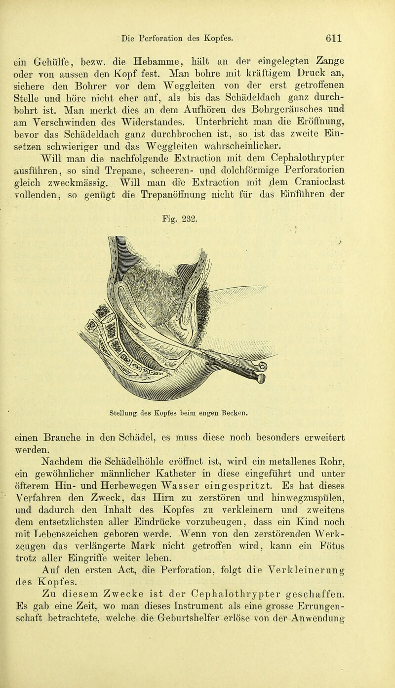 ein Gehülfe, bezw. die Hebamme, hält an der eingelegten Zange oder von aussen den Kopf fest. Man bohre mit kräftigem Druck an, sichere den Bohrer vor dem Weggleiten von der erst getroffenen Stelle und höre nicht eher auf, als bis das Schädeldach ganz durch- bohrt ist. Man merkt dies an dem Aufhören des Bohrgeräusches und am Verschwinden des Widerstandes. Unterbricht man die Eröffnung, bevor das Schädeldach ganz durchbrochen ist, so ist das zweite Ein- setzen schwieriger und das Weggleiten wahrscheinlicher. Will man die nachfolgende Extraction mit dem Cephalothrypter ausführen, so sind Trepane, scheeren- und dolchförmige Perforatorien gleich zweckmässig. Will man di'e Extraction mit dem Cranioclast vollenden, so genügt die Trepanöfifnung nicht für das Einführen der Fig. 232. Stellung des Kopfes beim engen Becken. einen Branche in den Schädel, es muss diese noch besonders erweitert werden. Nachdem die Schädelhöhle eröffnet ist, wird ein metallenes Rohr, ein gewöhnlicher männlicher Katheter in diese eingeführt und unter öfterem Hin- und Herbewegen Wasser eingespritzt. Es hat dieses Vej-fahren den Zweck, das Hirn zu zerstören und hinwegzuspülen, und dadurch den Inhalt des Kopfes zu verkleinern und zweitens dem entsetzlichsten aller Eindrücke vorzubeugen, dass ein Kind noch mit Lebenszeichen geboren werde. Wenn von den zerstörenden Werk- zeugen das verlängerte Mark nicht getroffen wird, kann ein Fötus trotz aller Eingriffe weiter leben. Auf den ersten Act, die Perforation, folgt die Verkleinerung des Kopfes. Zu diesem Zwecke ist der Cephalothrypter geschaffen. Es gab eine Zeit, wo man dieses Instrument als eine grosse Errungen- schaft betrachtete, welche die Geburtshelfer erlöse von der Anwendung
