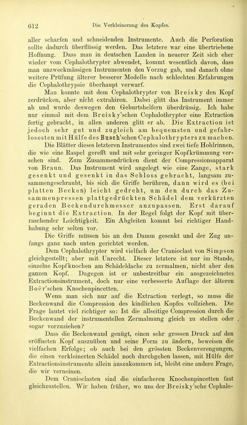 aller scharfen und schneidenden Instrumente. Auch die Perforation sollte dadurch überflüssig werden. Das letztere war eine übertriebene Hoffnung. Dass man in deutschen Landen in neuerer Zeit sich eher wieder vom Cephalothrypter abwendet, kommt wesentlich davon, dass man unzweckmässigen Instrumenten den Vorzug gab, und danach ohne weitere Prüfung älterer besserer Modelle nach schlechten Erfahrungen die Cephalothrypsie überhaupt verwarf. Man konnte mit dem Cephalothrypter von B r e i s k y den Kopf zerdrücken, aber nicht extrahiren. Dabei glitt das Instrument immer ab und wurde deswegen den Geburtshelfern überdrüssig. Ich habe nur einmal mit dem Breisky'schen Cephalothrypter eine Extraction fertig gebracht, in allen anderen glitt er ab. Die Extraction ist jedoch sehr gut und zugleich am bequemsten und gefahr- losesten mit Hülfe des Busch.'schen Cephalothrypter s zumachen. Die Blätter dieses letzteren Instrumentes sind zwei tiefe Hohlrinnen, die wie eine Raspel gerefft und mit sehr geringer Kopf krümmung ver- sehen sind. Zum Zusammendrücken dient der Compressionsapparat von Braun. Das Instrument wird angelegt wie eine Zange, stark gesenkt und gesenkt in das Schloss gebracht, langsam zu- sammengeschraubt, bis sich die Griffe berühren, dann wird es (bei platten Becken) leicht gedreht, um den durch das Zu- sammenpressen plattgedrückten Schädel dem verkürzten geraden Beckendurchmesser anzupassen. Erst darauf beginnt die Extraction. In der Hegel folgt der Kopf mit über- raschender Leichtigkeit. Ein Abgleiten kommt bei richtiger Hand- habung sehr selten vor. Die Griffe müssen bis an den Damm gesenkt und der Zug an- fangs ganz nach unten gerichtet werden. Dem Cephalothrypter wird vielfach der Cranioclast von Simpson gleichgestellt; aber mit' Unrecht. Dieser letztere ist nur im Stande, einzelne Kopfknochen am Schädeldache zu zermalmen, nicht aber den ganzen Kopf. Dagegen ist er unbestreitbar ein ausgezeichnetes Extractionsinstrument, doch nur eine verbesserte Auflage der älteren B 0 e r'sehen Knochenpincetten. Wenn man sich nur auf die Extraction verlegt, so muss die Beckenwand die Compression des kindlichen Kopfes vollziehen. Die Erage lautet viel richtiger so: Ist die allseitige Compression durch die Beckenwand der instrumenteilen Zermalmung gleich zu stellen oder , sogar vorzuziehen? Dass die Beckenwand genügt, einen sehr grossen Druck auf den eröffneten Kopf auszuüben und seine Form zu ändern, beweisen die vielfachen Erfolge; ob auch bei den grössten Beckenverengungen, die einen verkleinerten Schädel noch durchgehen lassen, mit Hülfe der Extractionsinstrumente allein auszukommen ist, bleibt eine andere Frage, die wir verneinen. Dem Cranioclasten sind die einfacheren Knochenpincetten fast gleichzustellen. Wir haben früher, wo uns der Breisky'sche Cephalo-