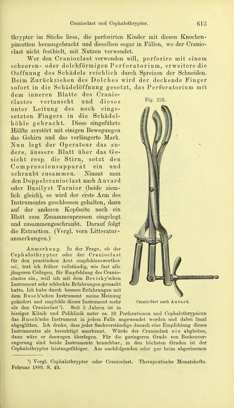 Fig. 233. thrypter im Sticlie Hess, die perforirten Kinder mit diesen Knochen- pincetten herausgebracht und dieselben sogar in Fällen, wo der Cranio- clast nicht festhielt, mit Nutzen verwendet. Wer den Cranioclast verwenden will, perforire mit einem scheeren- oder dolchförmigen PerfOratorium, erweitere die Oeffnung des Schädels reichlich durch Spreizen der Schneiden, Beim Zurückziehen des Dolches wird der, deckende Finger sofort in die Schädelöffnung gesetzt, das Perforatorium mit dem inneren Blatte des Cranio- Clastes vertauscht und dieses unter Leitung des noch einge- setzten Fingers in die Schädel- höhle gebracht. Diese eingeführte Hälfte zerstört mit einigen Bewegungen das Gehirn und das verlängerte Mark. Nun legt der Operateur das an- dere, äussere Blatt über das Ge- sicht resp. die Stirn, setzt den Compressionsapparat ein und schraubt zusammen. Nimmt man den Doppelcranioclast nach Auvard oder Basilyst Tarnier (beide ziem- lich gleich), so wird der eirste Arm des Instrumentes geschlossen gehalten, dann auf der anderen Kopfseite noch ein Blatt zum Zusammenpressen eingelegt und zusammengeschraubt. Darauf folgt die Extraction. (Vergl. vorn Litteratur- anmerkungen.) Anmerkung. In der Frage, ob der Cephalothrypter oder der Cranioclast für den practischen Arzt empfehlenswerther sei, trat ich früher vollständig, wie fast alle jüngeren Collegen, für Empfehlung des Cranio- clastes ein, weil ich mit dem Breisky'schen Instrument sehr schlechte Erfahrungen gemacht hatte. Ich habe durch bessere Erfahrungen mit dem Busch'schen Instrument meine Meinung geändert und empfehle dieses Instrument mehr als den Cranioclast'). Seit 5 Jahren ist in hiesiger Klinik und Poliklinik unter ca. 30 Perforationen und Cephalothrypsieen das Busch'sche Instrument in jedem Falle angewendet worden und dabei 3mal abgeglitten. Ich denke, dass jeder Sachverständige danach eine Empfehlung dieses Instrumentes als berechtigt anerkennt. Würde der Cranioclast nie abgleiten, dann wäre er deswegen überlegen. Für die geringeren Grade von Beckenver- engerung sind beide Instrumente brauchbar, in den höchsten Graden ist der Cephalothrypter leistungsfähiger. Am nachfolgenden oder gar beim abgerissenen Cranioclast nach Auvard. Vergl. Cephalothrypter oder Cranioclast. Therapeutische Monatshefte. Februar 1889. S. 49.