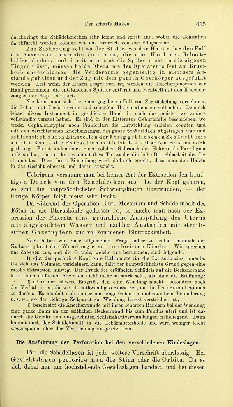 durchdringt die Schädelknochen sehr leicht und reisst aus. wobei die Grenitalien durchfurcht werden können wie das Erdreich von der Pflugschaar. Zur Sicherung soll an der Stelle, wo der Haken für denFall des Ausreissens durchbrechen muss, die eine Hand des Geburts- helfers decken, und damit man sich die Spitze nicht in die eigenen Finger stösst, müssen beide Oberarme des Operateurs fest am Brust- korb angeschlossen, die Vorderarme gegenseitig in gleichem Ab- stände gehalten und der Zug mit dem ganzen Oberkörper ausgeführt werden. Erst wenn der Haken ausgerissen ist, werden die Kuochenpincetten zur Hand genommen, die entstandenen Splitter entfernt und eventuell mit den Knochen- zangen der Kopf extrahirt. Nie kann man sich für einen gegebenen Fall von Zerstückelung vornehmen, die Geburt mit Perforatorium und scharfem Haken allein zu vollenden. Dennoch leistet dieses Instrument in geschickter Hand da noch das meiste, wo andere vollständig versagt haben. Es sind in der Litteratur Geburtsfälle beschrieben, wo weder Cephalothrypter noch Cranioclast die Entwicklung erzielen konnten und mit den verschiedenen Knochenzangen das ganze Schädeldach abgetragen war und schliesslich durch Einstellen der übrig gebliebenen Schädelbasis auf die Kante die Extraction mittelst des scharfen Hakens notjh gelang. Es ist undenkbar, einen solchen Gebrauch des Hakens als Paradigma aufzustellen, aber es kennzeichnet diese Thatsache die hohe Brauchbarkeit des In- strumentes. Diese beste Einstellung wird dadurch erzielt, dass man den Haken in das Gesicht einsetzt und daran auszieht. Uebrigens versäume man bei keiner Art der Extraction den kräf- tigen Druck von den Bauchdecken aus. Ist der Kopf geboren, so sind die hauptsächlichsten Schwierigkeiten überwunden, — der übrige Körper folgt meist sehr leicht. Da während der Operation Blut, Meconium und Schädelinhalt des Fötus in die Uterushöhle geflossen ist, so mache man nach der Ex- pression der Placenta eine gründliche Ausspülung des Uterus mit abgekochtem Wasser und nachher Austupfen mit sterili- sirten Gazetupfern zur vollkommenen Bluttrockenheit. Noch haben wir einer allgemeinen Frage näher zu treten, nämlich der Zulässigkeit der Wendung eines perforirten Kindes. Wir sprechen uns dagegen aus, und die Gründe, welche uns bestimmen, sind folgende: 1) gibt der perforirte Kopf gute Haltpuncte für die Extractionsinstrumente. Da sich das Volumen verkleinern kann, fällt der hauptsächlichste Grund gegen eine rasche Extraction hinweg. Der Druck des eröifneten Schädels auf die Beckenorgane kann beim einfachen Anziehen nicht mehr so stark sein, als ohne die Eröffnung; 2) ist es der schwere Eingriff, den eine Wendung macht, besonders nach den Verhältnissen, die wir als nothwendig voraussetzen, um die Perforation beginnen zu dürfen. Es handelt sich immer um lange Geburten und räumliche Behinderung u. s. w., wo der richtige Zeitpunct zur Wendung längst verstrichen ist; 3) beschreibt die Knochenwunde mit ihren scharfen Rändern bei der Wendung eine ganze Bahn an der seitlichen Beckenwand bis zum Fundus uteri und ist da- durch die Gefahr von ausgedehnten Schleimhautverwundungen naheliegend. Dann kommt auch der Schädelinhalt in die Gebärmutterhöhle und wird weniger leicht wegzuspülen, eher der Verjauchung ausgesetzt sein. Die Ausführung der Perforation bei den verschiedenen Kindeslagen. Für die Schädellagen ist jede weitere Vorschrift überflüssig. Bei G-esichtslagen perforire man die Stirn oder die Orbita. Da es sich dabei nur um hochstehende Gesichtslagen handelt, und bei diesen