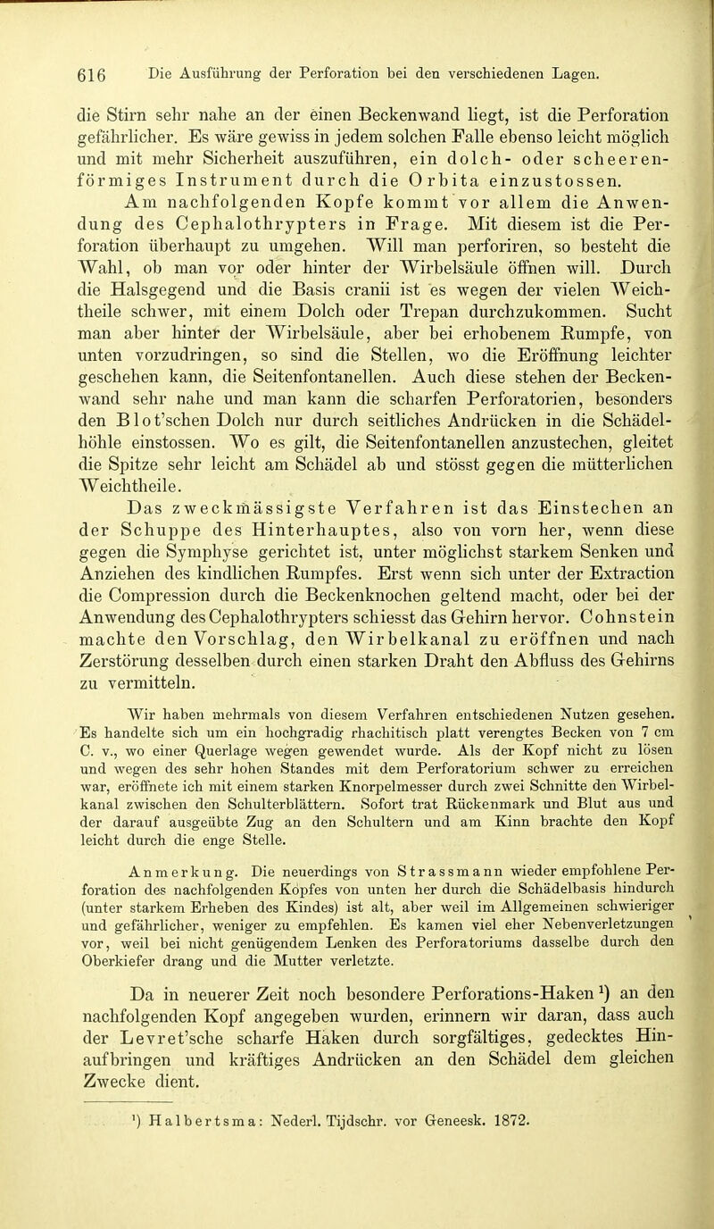 die Stirn sehr nahe an der einen Beckenwand liegt, ist die Perforation gefährUcher. Es wäre gewiss in jedem solchen Falle ebenso leicht möglich und mit mehr Sicherheit auszuführen, ein dolch- oder scheeren- förmiges Instrument durch die Orbita einzustossen. Am nachfolgenden Kopfe kommt vor allem die Anwen- dung des Cephalothrypters in Frage. Mit diesem ist die Per- foration überhaupt zu umgehen. Will man perforiren, so besteht die Wahl, ob man vor oder hinter der Wirbelsäule öffnen will. Durch die Halsgegend und die Basis cranii ist es wegen der vielen Weich- theile schwer, mit einem Dolch oder Trepan durchzukommen. Sucht man aber hinter der Wirbelsäule, aber bei erhobenem Rumpfe, von unten vorzudringen, so sind die Stellen, wo die Eröffnung leichter geschehen kann, die Seitenfontanellen. Auch diese stehen der Becken- wand sehr nahe und man kann die scharfen Perforatorien, besonders den B10 t'schen Dolch nur durch seitliches Andrücken in die Schädel- höhle einstossen. Wo es gilt, die Seitenfontanellen anzustechen, gleitet die Spitze sehr leicht am Schädel ab und stösst gegen die mütterlichen Weich theile. Das zweckmässigste Verfahren ist das Einstechen an der Schuppe des Hinterhauptes, also von vorn her, wenn diese gegen die Symphyse gerichtet ist, unter möglichst starkem Senken und Anziehen des kindlichen Rumpfes. Erst wenn sich unter der Extraction die Compression durch die Beckenknochen geltend macht, oder bei der Anwendung des Cephalothrypters schiesst das Gehirn hervor. Cohn stein machte den Vorschlag, den Wir belkanal zu eröffnen und nach Zerstörung desselben durch einen starken Draht den Abfluss des Gehirns zu vermitteln. Wir haben mehrmals von diesem Verfahren entschiedenen Nutzen gesehen. Es handelte sich um ein hochgradig rhachitisch platt verengtes Becken von 7 cm C. V., wo einer Querlage wegen gewendet wurde. Als der Kopf nicht zu lösen und wegen des sehr hohen Standes mit dem Perforatorium schwer zu erreichen war, eröffnete ich mit einem starken Knorpelmesser durch zwei Schnitte den Wirbel- kanal zwischen den Schulterblättern. Sofort trat Rückenmark und Blut aus und der darauf ausgeübte Zug an den Schultern und am Kinn brachte den Kopf leicht durch die enge Stelle. Anmerkung. Die neuerdings von Strassmann wieder empfohlene Per- foration des nachfolgenden Kopfes von unten her durch die Schädelbasis hindurch (unter starkem Erheben des Kindes) ist alt, aber weil im Allgemeinen schwieriger und gefährlicher, weniger zu empfehlen. Es kamen viel eher Nebenverletzungen vor, weil bei nicht genügendem Lenken des Perforatoriums dasselbe durch den Oberkiefer drang und die Mutter verletzte. Da in neuerer Zeit noch besondere Perforations-Haken ^) an den nachfolgenden Kopf angegeben wurden, erinnern wir daran, dass auch der Levret'sche scharfe Haken durch sorgfältiges, gedecktes Hin- aufbringen und kräftiges Andrücken an den Schädel dem gleichen Zwecke dient. ') Halbertsma: Nederl. Tijdschr. vor Greneesk. 1872.