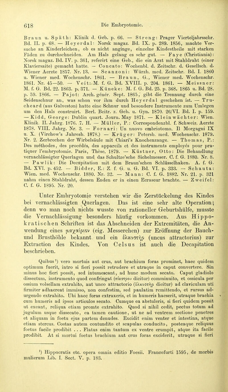 Braun u. Späth: Klinik d. Greb. p. 66. — Streng: Prager Vierteljahrsscbr. Bd. IL p. 68. — Heyerdal; Norsk magaz. Bd. IX. p. 289. 1856, machte Ver- suche an Kinderleichen, ob es nicht anginge, einzelne Kindestheile mit starken Fäden zu durchschneiden. Am Hals gelang es sehr gut. — Faye (Christiania): Norsk magaz. Bd. IV. p. 361, referirt eine Geb., die ein Arzt mit Stahldraht (einer Klaviersaite) gemacht hatte. — Concato: Wochenbl. d. Zeitschr. d. Gesellsch. d. Wiener Aerzte 1857. Nr. LS. — Scanzoni: Würzb. med. Zeitschr. Bd. I. 1860 u. Wiener med. Wochenschr. 1861. — Braun, G., Wiener med. Wochenschr. 1861. Nr. 45—50. — Veit: M. f. G. Bd. XVIII. p. 204. 1861. — Meissner: M. f. G. Bd. 22. 1863. p. 371. — Küneke: M. f. G. Bd. 25. p. 368. 1865 u. Bd. 28. p. 59. 1866. — Pajot: Arch. gener. Sept. 1865, gibt die Trennung durch eine Seidenschnur an, was schon vor ihm durch Heyerdal geschehen ist. — Tru- cheard (aus Galveston) hatte eine Schnur und besondere Instrumente zum Umlegen um den Hals construirt. Berl. Beitr. z. Geb. u. Gyn. 1870. 26/VI. Bd. I. p. 159. — Kidd, George: Dublin quart. Journ. May 1871. — Klein wächter: Wien. Klinik. II. .lahrg. 1876. 7. H. — Müller, P.: Correspondenzbl. f. Schweiz. Aerzte 1878. VIII. Jahrg. Nr. 3. — Fornari: Un nuovo embriotomo. II Morgagni IX u. X. (Virchow's Jahresb. 1878.) — Krüger: Petersb. med. Wochenschr. 1879. Nr. 2. Zerbrechen der Wirbelsäule mit Chiari's Knochenzange. — Thomas, P.: Des methodes, des procedes, des appareils et des Instruments employes iDOur pra- tiquer l'embryotomie. Paris, These. 1879. — Küstner, Otto: Die Behandlung vernachlässigter Querlagen und das Schultze'sche Sichelmesser. C. f. G. 1880. Nr. 8. — Pawlik: Die Decäpitation mit dem Braun'schen Schlüsselhaken. A. f. G. Bd. XVI. p. 452. — Bidder, E.: Z. f. G. u. G. Bd. VI. p. 333. — Schauta: Wien. med. Wochenschr. 1880. Nr. 32. — Mann: C. f. G. 1882. Nr. 21. p. 321 nahm einen Stahldraht, dessen Enden er in einen Ecraseur brachte. — Zweifel: C, f. G. 1895. Nr. 20. Unter Embryotomie verstehen wir die Zerstückelung des Kindes bei vernachlässigten Querlagen. Das ist eine sehr alte Operation; denn wo man noch nichts wusste von rationeller Geburtshülfe, musste die Vernachlässigung besonders häufig v^orkommen. Aus Hippo- kratischen Schriften ist das Abschneiden der Extremitäten, die An- wendung eines [layaipiov (eig. Messerchen) zur Eröffnung der Bauch- und Brusthöhle bekannt, und ein sXxoaT-^jp (uncus attractorius) zur Extraction des Kindes. Von Celsus ist auch die Decäpitation beschrieben. Quibusvero mortuis aut crus, aut brachium foras prominet, haec quidem Optimum fuerit, intro si fieri possit retrudere et utraque in Caput convertere. Sin minus hoc fieri possit, sed intumescant, ad hunc modum secato. Caput gladiolo dissectum, instrumento quod confringat (Tttsstpov dicitur) comminuito, et ossicula per ossium volsellam extrahito, aut unco attractorio (sXxuax-rjp dicitur) ad claviculam uti firmiter adhaereat immisso, non confestim, sed paulatim remittendo, et rursus ad- urgendo extrahito. Ubi haec foras extraxeris, et in humeris haeserit, utraque brachia y cum humeris ad ipsos articulos secato. Cumque ea abstuleris, si fieri quidem possit ut exeant, reliqua etiam promte extrahito. Quod si nihil cedit, pectus totum ad jugulum usque dissecato, ea tarnen cautione, ut ne ad ventrem sectione penetres et aliquam in foetu ejus partem denudes. Excidit enim venter et intestina, atque etiam stercus. Costas autem contundito et scapulas conducito, posteaque reliquus foetus facile prodibit . . . Flatus enim tantum ex ventre erumpit, atque ita facile prodibit. At si mortui foetus brachium aut crus foras exciderit, utraque si fieri ^) Hippocratis etc. opera omnia editio Foesii. Francofurti 1595, de morbis mulierum Lib. I. Sect. V. p. 183.
