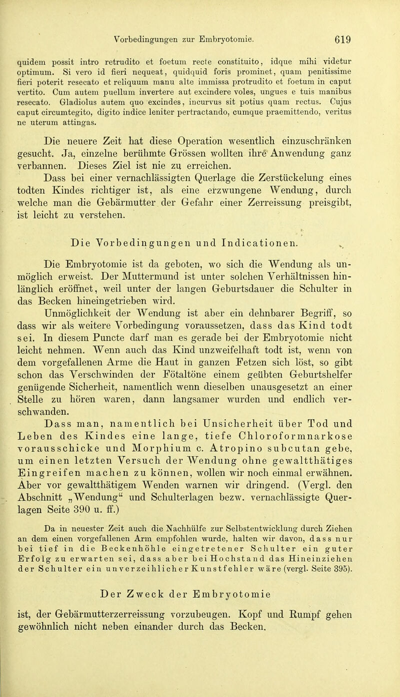 quidem possit intro retrudito et foetum recte constituito, idque mihi videtur Optimum. Si vero id fieri nequeat, quidquid foris prominet, quam penitissime fieri poterit resecato et reliquum manu alte immissa protrudito et foetum in caput vertito. Cum autem puellum invertere aut excindere voles, ungues e tuis manibus resecato. Gladiolus autem quo excindes, ineurvus sit potius quam rectus. Cujus Caput circumtegito, digito indice leniter pertractando, cumque praemittendo, veritus ne uterum attingas. Die neuere Zeit hat diese Operation wesentlich einzuschränken gesucht. Ja, einzehie berühmte Grössen wollten ihre Anwendung ganz verbannen. Dieses Ziel ist nie zu erreichen. Dass bei einer vernachlässigten Querlage die Zerstückelung eines todten Kindes richtiger ist, als eine erzwungene Wendung, durch welche man die Grebärmutter der Gefahr einer Zerreissung preisgibt, ist leicht zu verstehen. Die Vorbedingungen und Indicationen. Die Embryotomie ist da geboten, wo sich die Wendung als un- möglich erweist. Der Muttermund ist unter solchen Verhältnissen hin- länglich eröffnet, weil unter der langen Geburtsdauer die Schulter in das Becken hineingetrieben wird. Unmöglichkeit der Wendung ist aber ein dehnbarer Begriff, so dass wir als weitere Vorbedingung voraussetzen, dass das Kind todt sei. In diesem Puncte darf man es gerade bei der Embryotomie nicht leicht nehmen. Wenn auch das Kind unzweifelhaft todt ist, wenn von dem vorgefallenen Arme die Haut in ganzen Petzen sich löst, so gibt schon das Verschwinden der Fötaltöne einem geübten Geburtshelfer genügende Sicherheit, namentlich wenn dieselben unausgesetzt an einer Stelle zu hören waren, dann langsamer wurden und endlich ver- schwanden. Dass man, namentlich bei Unsicherheit über Tod und Leben des Kindes eine lange, tiefe Chloroformnarkose vorausschicke und Morphium c. Atropino subcutan gebe, um einen letzten Versuch der Wendung ohne gewaltthätiges Eingreifen machen zu können, wollen wir noch einmal erwähnen. Aber vor gewaltthätigem Wenden warnen wir dringend. (Vergl. den Abschnitt „Wendung und Schulterlagen bezw. vernachlässigte Quer- lagen Seite 390 u. ff.) Da in neuester Zeit aucli die Nachhülfe zur Selbstentwicklung durch Ziehen an dem einen vorgefallenen Arm empfohlen wurde, halten wir davon, dass nur bei tief in die Beckenhöhle eingetretener Schulter ein guter Erfolg zu erwarten sei, dass aber beiHochstand das Hineinziehen der Schulter ein unverzeihlicher Kunstfehler wäre (vergl. Seite 395). Der Zweck der Embryotomie ist, der Gebärmutterzerreissung vorzubeugen. Kopf und Rumpf gehen gewöhnlich nicht neben einander durch das Becken.