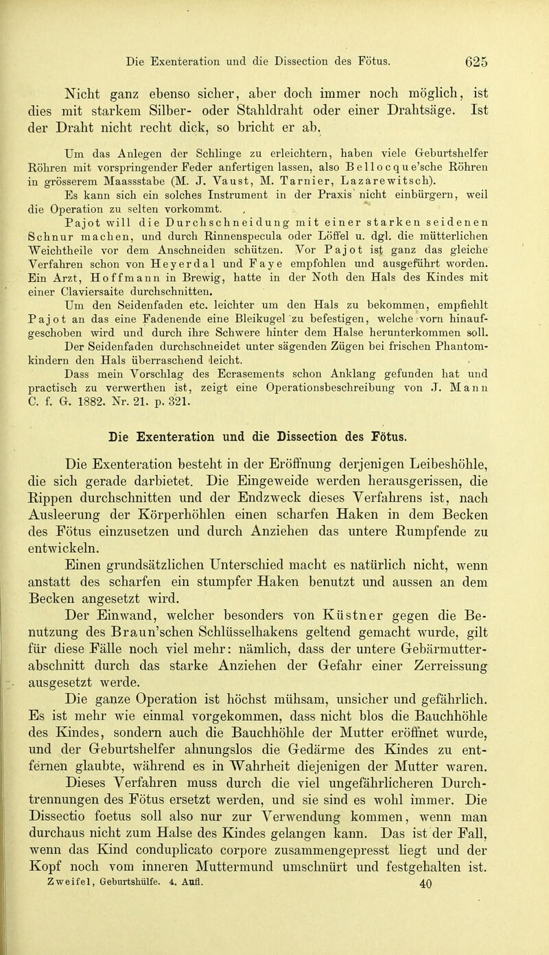 Nicht ganz ebenso sichei% aber doch immer noch möglich, ist dies mit starkem Silber- oder Stahldraht oder einer Drahtsäge. Ist der Draht nicht recht dick, so bricht er ab. Um das Anlegen der Schlinge zu erleichtern, haben viele Geburtshelfer Röhren mit vorspringender Feder anfertigen lassen, also Bellocque'sche Röhren in grösserem Maassstabe (M. J. Vaust, M. Tarnier, Lazarewitsch). Es kann sich ein solches Instrument in der Praxis nicht einbürgern, weil die Operation zu selten vorkommt. Pajot will die Durchschneidung mit einer starken seidenen Schnur machen, und durch Rinnenspecula oder Löffel u. dgl. die mütterlichen Weichtheile vor dem Anschneiden schützen. Vor Pajot ist ganz das gleiche Verfahren schon von Heyerdal und Faye empfohlen und ausgeführt worden. Ein Arzt, Hoffmann in Brewig, hatte in der Noth den Hals des Kindes mit einer Ciaviersaite durchschnitten. Um den Seidenfaden etc. leichter um den Hals zu bekommen, empfiehlt Pajot an das eine Fadenende eine Bleikugel zu befestigen, welche vorn hinauf- geschoben wird und durch ihre Schwere hinter dem Halse herunterkommen soll. Der Seidenfaden durchschneidet unter sägenden Zügen bei frischen Phantom- kindern den Hals überraschend leicht. Dass mein Vorschlag des Ecrasements schon Anklang gefunden hat und practisch zu verwerthen ist, zeigt eine Operationsbeschreibung von J. Mann C. f. G. 1882. Nr. 21. p. 321. Die Exenteration und die Dissection des Fötus. Die Exenteration besteht in der Eröfifnung derjenigen Leibeshöhle, die sich gerade darbietet. Die Eingeweide Vierden herausgerissen, die Rippen durchschnitten und der Endzweck dieses Verfahrens ist, nach Ausleerung der Körperhöhlen einen scharfen Haken in dem Becken des Fötus einzusetzen und durch Anziehen das untere Rumpfende zu entwickeln. Einen grundsätzlichen Unterschied macht es natürlich nicht, wenn anstatt des scharfen ein stumpfer Haken benutzt und aussen an dem Becken angesetzt wird. Der Einwand, welcher besonders von Küstner gegen die Be- nutzung des Braun'schen Schlüsselhakens geltend gemacht wurde, gilt für diese Fälle noch viel mehr: nämlich, dass der untere Gebärmutter- abschnitt durch das starke Anziehen der Gefahr einer Zerreissung ausgesetzt werde. Die ganze Operation ist höchst mühsam, unsicher und gefährlich. Es ist mehr wie einmal vorgekommen, dass nicht blos die Bauchhöhle des Kindes, sondern auch die Bauchhöhle der Mutter eröffnet wurde, und der Geburtshelfer ahnungslos die Gedärme des Kindes zu ent- fernen glaubte, während es in Wahrheit diejenigen der Mutter waren. Dieses Verfahren muss durch die viel ungefährlicheren Durch- trennungen des Fötus ersetzt werden, und sie sind es wohl immer. Die Dissectio foetus soll also nur zur Verwendung kommen, wenn man durchaus nicht zum Halse des Kindes gelangen kann. Das ist der Fall, wenn das Kind conduplicato corpore zusammengepresst liegt und der Kopf noch vom inneren Muttermund umschnürt und festgehalten ist. Zweifel, Geburtshülfe. 4. Aufl. 40