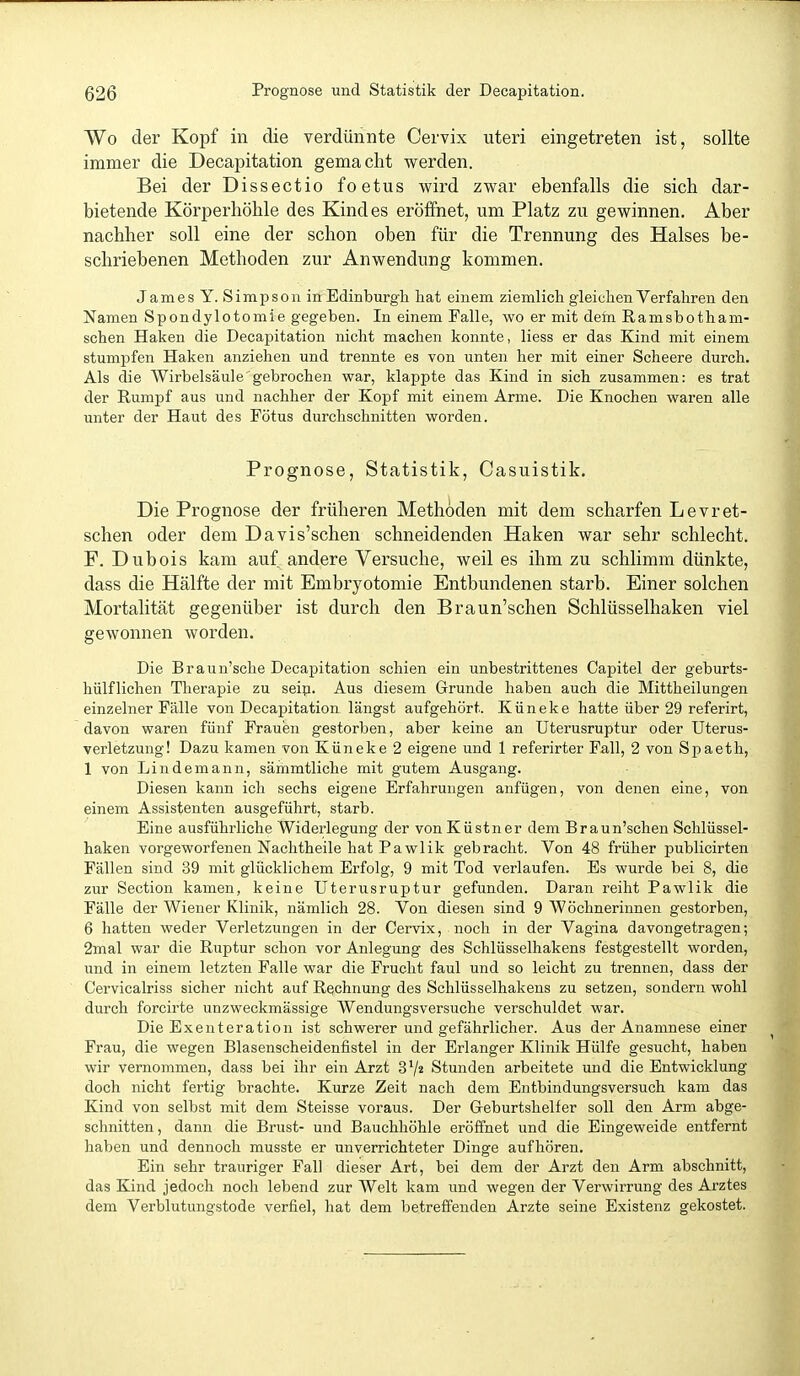 Wo der Kopf in die verdünnte Cervix uteri eingetreten ist, sollte immer die Decapitation gemacht werden. Bei der Dissectio foetus wird zwar ebenfalls die sich dar- bietende Körperhöhle des Kindes eröffnet, um Platz zu gewinnen. Aber nachher soll eine der schon oben für die Trennung des Halses be- schriebenen Methoden zur Anwendung kommen. James Y. Simpson in Edinburgh hat einem ziemlich gleichen Verfahren den Namen Spondylotomie gegeben. In einem Falle, wo er mit dein Ramsbotham- schen Haken die Decapitation nicht machen konnte, Hess er das Kind mit einem stumpfen Haken anziehen und trennte es von unten her mit einer Scheere durch. Als die Wirbelsäule gebrochen war, klappte das Kind in sich zusammen: es trat der Rumpf aus und nachher der Kopf mit einem Arme. Die Knochen waren alle unter der Haut des Fötus durchschnitten worden. Prognose, Statistik, Casuistik. Die Prognose der früheren Methoden mit dem scharfen Levret- schen oder dem Davis'schen schneidenden Haken war sehr schlecht. F. Dubois kam auf andere Versuche, weil es ihm zu schlimm dünkte, dass die Hälfte der mit Embryotomie Entbundenen starb. Einer solchen Mortalität gegenüber ist durch den Braun'schen Schlüsselhaken viel gewonnen worden. Die Braun'sche Decapitation schien ein unbestrittenes Capitel der geburts- hülflichen Therapie zu seip. Aus diesem Grunde haben auch die Mittheilungen einzelner Fälle von Decapitation längst aufgehört.. Küneke hatte über 29 referirt, davon waren fünf Frauen gestorben, aber keine an Uterusruptur oder üterus- verletzung! Dazu kamen von Küneke 2 eigene und 1 referirter Fall, 2 von Spaeth, 1 von Lindemann, sämmtliche mit gutem Ausgang. Diesen kann ich sechs eigene Erfahrungen anfügen, von denen eine, von einem Assistenten ausgeführt, starb. Eine ausführliche Widerlegung der vonKüstner dem Braun'schen Schlüssel- haken vorgeworfenen Nachtheile hat Pawlik gebracht. Von 48 früher publicirten Fällen sind 39 mit glücklichem Erfolg, 9 mit Tod verlaufen. Es wurde bei 8, die zur Section kamen, keine Uterusruptur gefunden. Daran reiht Pawlik die Fälle der Wiener Klinik, nämlich 28. Von diesen sind 9 Wöchnerinnen gestorben, 6 hatten weder Verletzungen in der Cervix, noch in der Vagina davongetragen; 2mal war die Ruptur schon vor Anlegung des Schlüsselhakens festgestellt worden, und in einem letzten Falle war die Frucht faul und so leicht zu trennen, dass der Cervicalriss sicher nicht auf Rechnung des Schlüsselhakens zu setzen, sondern wohl durch forcirte unzweckmässige Wendungsversuche verschuldet war. Die Exeuteration ist schwerer und gefährlicher. Aus der Anamnese einer Frau, die wegen Blasenscheidenfistel in der Erlanger Klinik Hülfe gesucht, haben wir vernommen, dass bei ihr ein Arzt SV« Stunden arbeitete und die Entwicklung doch nicht fertig brachte. Kurze Zeit nach dem Entbindungsversuch kam das Kind von selbst mit dem Steisse voraus. Der Geburtshelfer soll den Arm abge- schnitten, dann die Brust- und Bauchhöhle eröffnet und die Eingeweide entfernt haben und dennoch musste er unverrichteter Dinge aufhören. Ein sehr trauriger Fall dieser Art, bei dem der Arzt den Arm abschnitt, das Kind jedoch noch lebend zur Welt kam und wegen der Verwirrung des Arztes dem Verblutungstode verfiel, hat dem betreffenden Arzte seine Existenz gekostet.