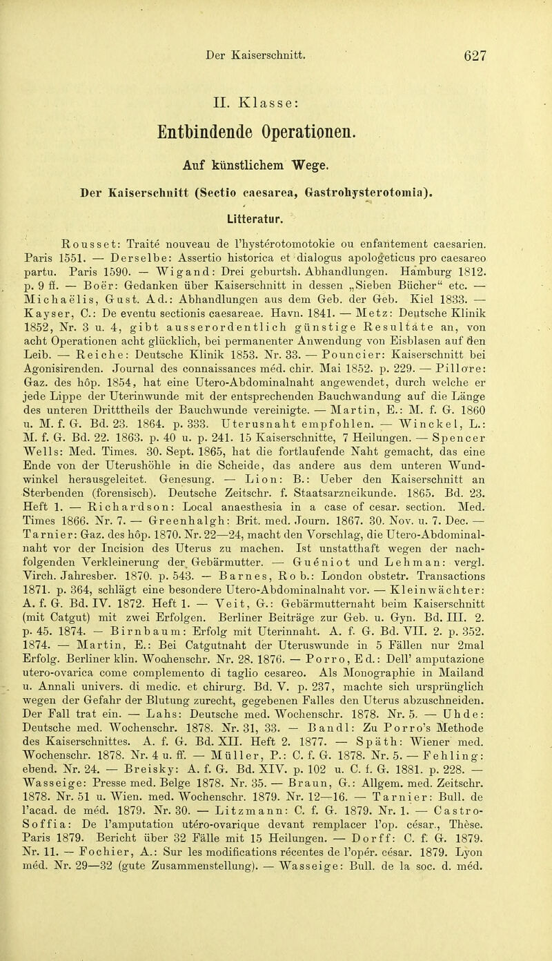 II. Klasse: Entbindende Operationen. Auf künstlichem Wege. Der Kaiserschnitt (Sectio caesarea, Ctastrohysterotomia). Litteratur. Rousset: Traite nouveau de riaysterotomotokie ou enfantement caesarien. Paris 1551. — Derselbe: Assertio historica et dialogus apologeticus pro caesareo partu. Paris 1590. — Wigand: Drei geburtsli. Abhandlungen. Hamburg 1812. p. 9 ff. — Boer: Gedanken über Kaiserschnitt in dessen „Sieben Bücher etc. — Michaelis, Grust. Ad.: Abhandlungen aus dem Geb. der Geb. Kiel 1833. — Kayser, C: De eventu sectionis caesareae. Havn. 1841. — Metz: Deutsche Klinik 1852, Nr. 3 u. 4, gibt ausserordentlich günstige Resultate an, von acht Operationen acht glücklich, bei permanenter Anwendung von Eisblasen auf den Leib. —■ Reiche: Deutsche Klinik 1858. Nr. 83. — Pouncier: Kaiserschnitt bei Agonisirenden. Journal des connaissances med. chir. Mai 1852. p. 229. — Pillo're: Gaz. des hop. 1854, hat eine Utero-Abdominalnaht angewendet, durch welche er jede Lippe der Uterinwunde mit der entsprechenden Bauchwandung auf die Länge des unteren Dritttheils der Bauchwunde vereinigte. —Martin, E.: M. f. G. 1860 u. M. f. G. Bd. 23. 1864. p. 338. Uterusnaht empfohlen. — Winckel, L.: M. f. G. Bd. 22. 1863. p. 40 u. p. 241. 15 Kaiserschnitte, 7 Heilungen. — Spencer Wells: Med. Times. 30. Sept. 1865, hat die fortlaufende Naht gemacht, das eine Ende von der Uterushöhle in die Scheide, das andere aus dem unteren Wund- winkel herausgeleitet. Genesung. — Lion: B.: Ueber den Kaiserschnitt an Sterbenden (forensisch). Deutsche Zeitschr. f. Staatsarzneikunde. 1865. Bd. 23. Heft 1. — Richardson: Local anaesthesia in a case of cesar. section. Med. Times 1866. Nr. 7. — Greenhalgh: Brit. med. .Tourn. 1867. 80. Nov. u. 7. Dec. — Tarnier: Gaz. des hop. 1870. Nr. 22—24, macht den Vorschlag, die Utero-Abdominal- naht vor der Incision des Uterus zu machen. Ist unstatthaft wegen der nach- folgenden Verkleinerung der Gebärmutter. — Gueniot und Lehman: vergl. Virch. Jahresber. 1870. p. 543. — Barnes, Rob.: London obstetr. Transactions 1871. p. 364, sclilägt eine besondere Utero-Abdominalnaht vor. — Kleinwächter: A. f. G. Bd. IV. 1872. Heft 1. — Veit, G.: Gebärmutternaht beim Kaiserschnitt (mit Catgut) mit zwei Erfolgen. Berliner Beiträge zur Geb. u. Gyn. Bd. III. 2. p. 45. 1874. - Birnbaum: Erfolg mit Uterinnaht. A. f. G. Bd. VIL 2. p. .3-52. 1874. — Martin, E.: Bei Catgutnaht der Uteruswunde in 5 Fällen nur 2mal Erfolg. Berliner klin. Woohenschr. Nr. 28. 1876. — Porro, Ed.: Dell' amputazione utero-ovarica come complemento di taglio cesareo. Als Monographie in Mailand u. Annali univers. di medic. et chirurg. Bd. V. p. 237, maclite sich ursprünglich wegen der Gefahr der Blutung zurecht, gegebenen Falles den Uterus abzuschneiden. Der Fall trat ein. — Lahs: Deutsche med. Wochenschr. 1878. Nr. 5. — ühde: Deutsche med. Wochenschr. 1878. Nr. 31, 38. — Bandl: Zu Porro's Methode des Kaiserschnittes. A. f. G. Bd. XIL Heft 2. 1877. — Späth: Wiener med. Wochenschr. 1878. Nr.4u.fr. — Müller, P.: C. f. G. 1878. Nr. 5. — Fehling: ebend. Nr. 24. — Breisky: A. f. G. Bd. XIV. p. 102 u. C. f. G. 1881. p. 228. — Wasseige: Presse med. Beige 1878. Nr. 35. — Braun, G.: Allgem. med. Zeitschr. 1878. Nr. 51 u. Wien. med. Wochenschr. 1879. Nr. 12—16. — Tarnier: Bull, de l'acad. de med. 1879. Nr. 80. — Litzmann: C. f. G. 1879. Nr. 1.'— Castro- Soffia: De l'amputation utero-ovarique devant remplacer l'op. cesar., These. Paris 1879. Bericht über 32 Fälle mit 15 Heilungen. — Dorff: C. f. G. 1879. Nr. 11. ~ Fochier, A.: Sur les modifications recentes de l'oper. cesar. 1879. Lyon med. Nr. 29—32 (gute Zusammenstellung). — Wasseige: Bull, de la soc. d. med.
