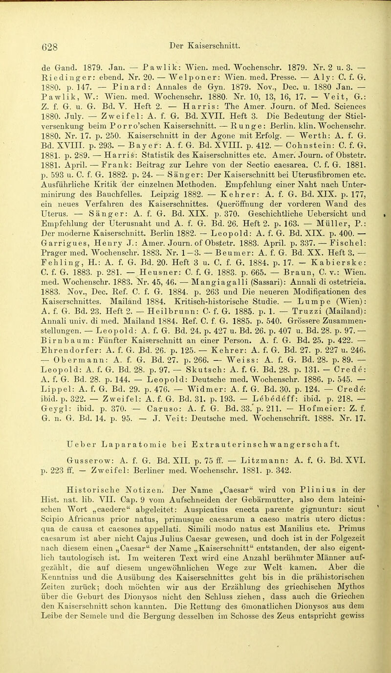 de Gand. 1879. Jan. — Pawlik: Wien. med. Wochensclir. 1879. Nr. 2 u. 3. — Riedinger: ebend. Nr. 20. — Welponer: Wien. med. Presse. — Aly: C. f. G-. 1880. p. 147. — Pinard: Annales de Gyn. 1879. Nov., Dec. u. 1880 Jan. — Pawlik, W.: Wien. med. Wochenschr. 1880. Nr. 10, 13, 16, 17. - Veit, G.: Z. f. G. u. G. Bd. V. Heft 2. — Harris: The Amer. Journ. of Med. Sciences 1880. July. — Zweifel: A. f. G. Bd. XVII. Heft 8. Die Bedeutung der Stiel- versenkung beim Porro'schen Kaiserschnitt. — Runge: Berlin, klin. Wochenschr. 1880. Nr. 17. p. 250. Kaiserschnitt in der Agone mit Erfolg. — Werth: A. f. G. Bd. XVIII. p. 293. - Bayer: A. f. G. Bd. XVIII. p. 412. — Cohnstein: C. f. G. 1881. p. 289. — Harris: Statistik des Kaiserschnittes etc. Amer. Journ. of Obstetr. 1881. April. — Frank: Beitrag zur Lehre von der Sectio caesarea. C. f. G. 1881. p. 593 u. C. f. G. 1882. p. 24. — Sänger: Der Kaiserschnitt bei Uterusfibromen etc. Ausführliche Kritik der einzelnen Methoden. Empfehlung einer Naht nach Unter- minirung des Bauchfelles. Leipzig 1882. — Kehrer: A. f. G. Bd. XIX. p. 177, ein neues Verfahren des Kaiserschnittes. Queröffnung der vorderen Wand des Uterus. — Sänger: A. f. G. Bd. XIX. 15.370. Geschichtliche Uebersicht und Empfehlung der Uterusnaht und A. f. G. Bd. 26. Heft 2. p. 163. — Müller, P.: Der moderne Kaiserschnitt. Berlin 1882. — Leopold: A. f. G. Bd. XIX. p. 400. — Garrigues, Henry J.: Amer. Journ. of Obstetr. 1883. April, p. 337. — Fischel: Prager med. Wochenschr. 1883. Nr. 1-3. — Beumer: A. f. G. Bd. XX. Heft 3. — Fehling, H.: A. f. G. Bd. 20. Heft 3 u. C. f. G. 1884. p. 17. - Kabierske: C. f. G. 1883. p. 281. — Heusner: C. f. G. 1883. p. 665. — Braun, G. v.: Wien, med. Wochenschr. 1883. Nr. 45, 46. — Mangiagalli (Sassari): Annali di ostetricia. 1883. Nov., Dec. Ref. C. f. G. 1884. p. 263 und Die neueren Modifikationen des Kaiserschnittes. Mailand 1884. Kritisch-historische Studie. — Lumpe (Wien): A. f. G. Bd. 23. Heft 2. — Heilbrunn: C- f. G. 1885. p. 1. — Truzzi (Mailand): Annali univ. di med. Mailand 1884. Ref. C. f. G. 1885. p. 540. Grössere Zusammen- stellungen. — Leopold: A. f. G. Bd. 24. p. 427 u. Bd. 26. p. 407 u. Bd. 28. p. 97. — Birnbaum: Fünfter Kaiserschnitt an einer Person. A. f. G. Bd. 25. p. 422. — Ehrendorfer: A. f. G. Bd. 26. p. 125. — Kehrer: A. f. G. Bd. 27. p. 227 u. 246. — Obermann: A. f. G. Bd. 27. p. 266. — Weiss: A. f. G. Bd. 28. p. 89. — Leopold: A. f. G. Bd. 28. p. 97. — Skutsch: A. f. G. Bd. 28. p. 131. - Crede: A. f. G. Bd. 28. p. 144. — Leopold: Deutsche med. Wochenschr. 1886. p. 545. — Lippel: A. f. G. Bd. 29. p. 476. — Widmer: A. f. G. Bd. 30. p. 124. — Crede: ibid. p. 322. — Zweifel: A. f. G. Bd. 31. p. 193. — Lebedeff: ibid. p. 218. — Geygl: ibid. p. 370. — Caruso: A. f. G. Bd. 33.'p. 211. - Hofmeier: Z. f. G. n. G. Bd. 14. p. 95. — J. Veit: Deutsche med. Wochenschrift. 1888. Nr. 17. Ueber Laparatomie bei Extrauterinschwangerschaft. Gusserow: A. f. G. Bd. XIL p. 75 ff. — Litzmann: A. f. G. Bd. XVL p. 223 ff. - Zweifel: Berliner med. Wochenschr. 1881. p. 342. Historische Notizen. Der Name „Caesar wird von Plinius in der Hist. nat. lib. VII. Cap. 9 vom Aufschneiden der Gebärmutter, also dem lateini- schen Wort „caedere abgeleitet: Auspicatius enecta parente gignuntur: sicut Scipio Africanus prior natus, primusque caesarum a caeso matris utero dictus: qua de causa et caesones appellati. Simili modo natus est Manilius etc. Primus caesarum ist aber nicht Cajus Julius Caesar gewesen, und doch ist in der Folgezeit nach diesem einen „Caesar der Name „Kaiserschnitt entstanden, der also eigent- lich tautologisch ist. Im weiteren Text wird eine Anzahl berühmter Männer auf- gezählt, die auf diesem ungewöhnlichen Wege zur Welt kamen. Aber die Kenntniss und die Ausübung des Kaiserschnittes geht bis in die prähistorischen Zeiten zurück; doch möchten wir aus der Erzählung des griechischen Mythos über die Geburt des Dionysos nicht den Schluss ziehen, dass auch die Griechen den Kaiserschnitt schon kannten. Die Rettung des ömonatlichen Dionysos aus dem Leibe der Semele und die Bei'gung desselben im Schosse des Zeus entspricht gewiss