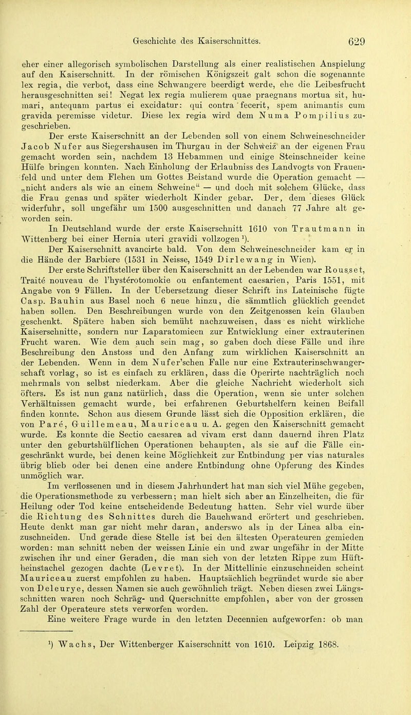 eher einer allegorisch symbolischen Darstellung als einer realistischen Anspielung auf den Kaiserschnitt. In der römischen Königszeit galt schon die sogenannte lex regia, die verbot, dass eine Schwangere beerdigt werde, ehe die Leibesfrucht herausgeschnitten sei! Negat lex regia mulierem quae praegnans mortua sit, hu- mari, antequani partus ei excidatur: qui contra ' fecerit, spem animantis cum gravida pereraisse videtur. Diese lex regia wird dem Numa Pompilius zu- geschrieben. Der erste Kaiserschnitt an der Lebenden soll von einem Schweineschneider Jacob Nufer aus Siegershausen im Thurgau in der Schweiz an der eigenen Frau gemacht worden sein, nachdem 13 Hebammen und einige Steinschneider keine Hülfe bringen konnten. Nach Einholung der Erlaubniss des Landvogts von Frauen- ■feld und unter dem Flehen um Gottes Beistand wurde die Operation gemacht — „nicht anders als wie an einem Schweine — und doch mit solchem Grlücke, dass die Frau genas und später wiederholt Kinder gebar. Der, dem dieses Glück widerfuhr, soll ungefähr um 1500 ausgeschnitten und danach 77 Jahre alt ge- worden sein. In Deutschland wurde der erste Kaiserschnitt 1610 von Trautmann in Wittenberg bei einer Hernia uteri gravidi vollzogen Der Kaiserschnitt avancirte bald. Von dem Schweineschneider kam ev in die Hände der Barbiere (1531 in Neisse, 1549 Dirlewang in Wien). Der erste Schriftsteller über den Kaiserschnitt an der Lebenden war Rous.set, Traite nouveau de l'hysterotomokie ou enfantement caesarien, Paris 1551, mit Angabe von 9 Fällen. In der Uebersetzung dieser Schrift ins Lateinische fügte Casp. Bauhin aus Basel noch 6 neue hinzu, die sämmtlich glücklich geendet haben sollen. Den Beschreibungen wurde von den Zeitgenossen kein Glauben geschenkt. Spätere haben sich bemüht nachzuweisen, dass es nicht wirkliche Kaiserschnitte, sondern nur Laparatomieen zur Entwicklung einer extrauterinen Frucht waren. Wie dem auch sein mag, so gaben doch diese Fälle und ihre Beschreibung den Anstoss und den Anfang zum wirklichen Kaiserschnitt an der Lebenden. Wenn in dem Nufer'schen Falle nur eine Extrauterinschwanger- schaft vorlag, so ist es einfach zu erklären, dass die Operirte nachträglich noch mehrmals von selbst niederkam. Aber die gleiche Nachricht wiederholt sich öfters. Es ist nun ganz natürlich, dass die Operation, wenn sie unter solchen Verhältnissen gemacht wurde, bei erfahrenen Geburtshelfern keinen Beifall finden konnte. Schon aus diesem Grunde lässt sich die Opposition erklären, die von Pare, Guillemeau, Mauriceau u. A. gegen den Kaiserschnitt gemacht wurde. Es konnte die Sectio caesarea ad vivam erst dann dauernd ihren Platz unter den geburtshülfliehen Operationen behaupten, als sie auf die Fälle ein- geschränkt wurde, bei denen keine Möglichkeit zur Entbindung per vias naturales übrig blieb oder bei denen eine andere Entbindung ohne Opferung des Kindes unmöglich war. Im verflossenen und in diesem Jahrhundert hat man sich viel Mühe gegeben, die Operationsmethode zu verbessern; man hielt sich aber an Einzelheiten, die für Heilung oder Tod keine entscheidende Bedeutung hatten. Sehr viel wurde über die Bichtung des Schnittes durch die Bauchwand erörtert und geschrieben. Heute denkt man gar nicht mehr daran, anderswo als in der Linea alba ein- zuschneiden. Und gerade diese Stelle ist bei den ältesten Operateuren gemieden worden: man schnitt neben der weissen Linie ein und zwar ungefähr in der Mitte zwischen ihr und einer Geraden, die man sich von der letzten Rippe zum Hüft- b.einstachel gezogen dachte (L e v r e t). In der Mittellinie einzuschneiden scheint Mauriceau zuerst empfohlen zu haben. Hauptsächlich begründet wurde sie aber von Deleurye, dessen Namen sie auch gewöhnlich trägt. Neben diesen zwei Längs- schnitten waren noch Schräg- und Querschnitte empfohlen, aber von der grossen Zahl der Operateure stets verworfen worden. Eine weitere Frage wurde in den letzten Decennien aufgeworfen: ob man ^) Wachs, Der Wittenberger Kaiserschnitt von 1610. Leipzig 1868.