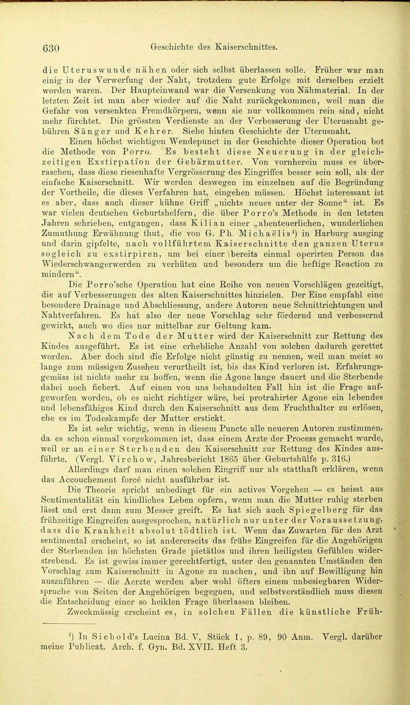 die Uterus wunde nähen oder sich selbst überlassen solle. Früher war man einig in der Verwerfung der Naht, trotzdem gute Erfolge mit derselben erzielt worden waren. Der Haupteinwand war die Versenkung von Nähmaterial. In der letzten Zeit ist man aber wieder auf die Naht zurückgekommen, weil man die Gefahr von versenkten Fremdkörpern, wenn sie nur vollkommen rein sind, nicht mehr fürchtet. Die grössten Verdienste an der Verbesserung der Uterusnaht ge- bühren Sänger und Kehr er. Siehe hinten Geschichte der Uterusnaht. Einen höchst wichtigen Wendepunct in der Geschichte dieser Operation bot die Methode von Porro. Es besteht diese Neuerung in der gleich- zeitigen Exstirpation der Gebärmutter. Von vornherein muss es über- raschen, dass diese riesenhafte Vergrösserung des Eingriffes besser sein soll, als der einfache Kaiserschnitt. Wir werden deswegen im einzelnen auf die Begründung der Vortheile, die dieses Verfahren hat, eingehen müssen. Höchst interessant ist es aber, dass auch dieser kühne Griff „nichts neues unter der Sonne ist. Es war vielen deutschen Geburtshelfern, die über Porro's Methode in den letzten Jahren schrieben, entgangen, dass Kilian einer „abenteuerlichen, wunderlichen Zumuthung Erwähnung thut, die von G. Ph. Michaelis-') in Harburg ausging und darin gipfelte, nach voUführtem Kaiserschnitte den ganzen Uterus sogleich zu exstirpiren, um bei einer ibereits einmal operirten Person das Wiederschwangerwerden zu verhüten und besonders um die heftige Reaction zu mindern. Die Porro'sche Operation hat eine Reihe von neuen Vorschlägen gezeitigt, die auf Verbesserungen des alten Kaiserschnittes hinzielen. Der Eine empfahl eine besondere Drainage und Abschliessung, andere Autoren neue Schnittrichtungen und Nahtverfahren. Es hat also der neue Vorschlag sehr fördernd und verbessernd gewirkt, auch wo dies nur mittelbar zur Geltung kam. Nach dem Tode der Mutter wird der Kaiserschnitt zur Rettung des Kindes ausgeführt. Es ist eine erhebliche Anzahl von solchen dadurch gerettet worden. Aber doch sind die Erfolge nicht günstig zu nennen, weil man meist so lange zum müssigen Zusehen verurtheilt ist, bis das Kind verloren ist. Erfahrungs- gemäss ist nichts mehr zu hoffen, wenn die Agone lange dauert und die Sterbende dabei noch fiebert. Auf einen von uns behandelten Fall hin ist die Frage auf- geworfen worden, ob es nicht richtiger wäre, bei protrahirter Agone ein lebendes und lebensfähiges Kind durch den Kaiserschnitt aus dem Pruchthalter zu erlösen, ehe es im Todeskampfe der Mutter erstickt. Es ist sehr wichtig, wenn in diesem Puncte alle neueren Autoren zustimmen; da es schon einmal vorgekommen ist, dass einem Arzte der Process gemacht wurde, weil er an einer Sterbenden den Kaiserschnitt zur Rettung des Kindes aus- führte. (Vergl. Virchow, Jahresbericht 1865 über Geburtshülfe p. 316.) Allerdings darf man einen solchen Eingriff nur als statthaft erklären, wenn das Accoucliement force nicht ausführbar ist. Die Theorie spricht unbedingt für ein actives Vorgehen — es heisst aus Sentimentalität ein kindliches Leben opfern, wenn man die Mutter ruhig sterben lässt und erst dann zum Messer greift. Es hat sich auch Spiegelberg für das frühzeitige Eingreifen ausgesprochen, natürlich nur unter der Voraussetzung, dass die Krankheit absolut tödtlich ist. Wenn das Zuwarten für den Arzt sentimental erscheint, so ist andererseits das frühe Eingreifen für die Angehörigen der Sterbenden im höchsten Grade pietätlos und ihren heiligsten Gefühlen wider- strebend. Es ist gewiss immer gerechtfertigt, unter den genannten Umständen den Vorschlag zum Kaiserschnitt in Agone zu machen, und ihn auf Bewilligung hin auszuführen — die Aerzte werden aber wohl öfters einem unbesiegbaren Wider- spruche von Seiten der Angehörigen begegnen, und selbstverständlich muss diesen die Entscheidung einer so heiklen Frage überlassen bleiben. Zweckmässig erscheint es, in solchen Fällen die künstliche Früh- ^) In Siebold's Lucina Bd. V, Stück 1, p. 89, 90 Anm. Vergl. darüber meine Publicat. Arch. f. Gyn. Bd. XVII. Heft 3.