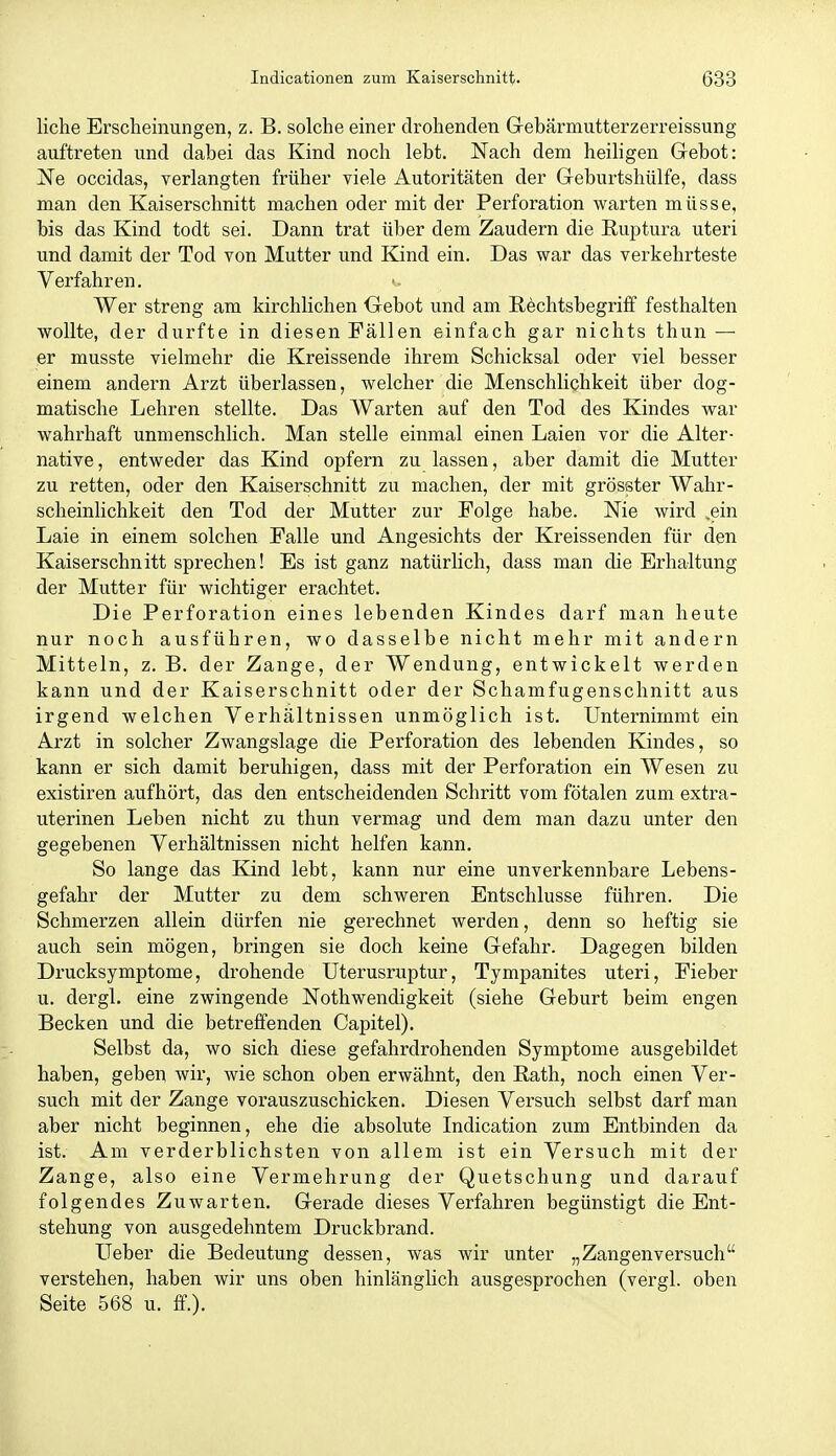 liehe Erscheinungen, z. B. solche einer drohenden Grebärmutterzerreissung auftreten und dabei das Kind noch lebt. Nach dem heihgen Gebot: Ne occidas, verlangten früher viele Autoritäten der Geburtshülfe, dass man den Kaiserschnitt machen oder mit der Perforation warten müsse, bis das Kind todt sei. Dann trat über dem Zaudern die Euptura uteri und damit der Tod von Mutter und Kind ein. Das war das verkehrteste Verfahren. Wer streng am kirchlichen Gebot und am Rechtsbegriff festhalten wollte, der durfte in diesen Fällen einfach gar nichts thun — er musste vielmehr die Kreissende ihrem Schicksal oder viel besser einem andern Arzt überlassen, welcher die Menschlichkeit über dog- matische Lehren stellte. Das Warten auf den Tod des Kindes war wahrhaft unmenschlich. Man stelle einmal einen Laien vor die Alter- native , entweder das Kind opfern zu lassen, aber damit die Mutter zu retten, oder den Kaiserschnitt zu machen, der mit grösster Wahr- scheinlichkeit den Tod der Mutter zur Folge habe. Nie wird ,ein Laie in einem solchen Falle und Angesichts der Kreissenden für den Kaiserschnitt sprechen! Es ist ganz natürlich, dass man die Erhaltung der Mutter für wichtiger erachtet. Die Perforation eines lebenden Kindes darf man heute nur noch ausführen, wo dasselbe nicht mehr mit andern Mitteln, z. B. der Zange, der Wendung, entwickelt werden kann und der Kaiserschnitt oder der Schamfugenschnitt aus irgend welchen Verhältnissen unmöglich ist. Unternimmt ein Arzt in solcher Zwangslage die Perforation des lebenden Kindes, so kann er sich damit beruhigen, dass mit der Perforation ein Wesen zu existiren aufhört, das den entscheidenden Schritt vom fötalen zum extra- uterinen Leben nicht zu thun vermag und dem man dazu unter den gegebenen Verhältnissen nicht helfen kann. So lange das Kind lebt, kann nur eine unverkennbare Lebens- gefahr der Mutter zu dem schweren Entschlüsse führen. Die Schmerzen allein dürfen nie gerechnet werden, denn so heftig sie auch sein mögen, bringen sie doch keine Gefahr. Dagegen bilden Drucksymptome, drohende Uterusruptur, Tympanites uteri, Fieber u. dergl. eine zwingende Nothwendigkeit (siehe Geburt beim engen Becken und die betreffenden Capitel). Selbst da, wo sich diese gefahrdrohenden Symptome ausgebildet haben, geben wir, wie schon oben erwähnt, den Rath, noch einen Ver- such mit der Zange voi'auszuschicken. Diesen Versuch selbst darf man aber nicht beginnen, ehe die absolute Indication zum Entbinden da ist. Am verderblichsten von allem ist ein Versuch mit der Zange, also eine Vermehrung der Quetschung und darauf folgendes Zuwarten. Gerade dieses Verfahren begünstigt die Ent- stehung von ausgedehntem Druckbrand. Ueber die Bedeutung dessen, was wir unter „Zangenversuch verstehen, haben wir uns oben hinlänghch ausgesprochen (vergl. oben Seite 568 u. ff.).
