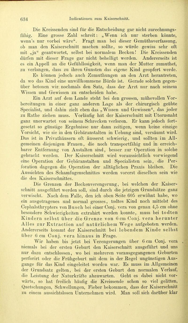 Die Kreissenden sind für die Entscheidung gar nicht zurechnungs- fähig. Eine grosse Zahl schreit: „Wenn ich nur sterben könnte, wenn's nur vorbei wäre. Fragt man bei dieser Gemüthsverfassung, ob man den Kaiserschnitt machen sollte, so würde gewiss sehr oft mit „ja geantwortet, selbst bei normalem Becken! Die Kreissenden dürfen mit dieser Frage gar nicht behelligt werden. Andererseits ist es ein Appell an die Gefühllosigkeit, wenn man der Mutter zumuthet, zu verlangen^ dass zu ihren Gunsten das eigene Kind geopfert werde. Es können jedoch auch Zumuthungen an den Arzt herantreten, da wo das Kind eine unwillkommene Bürde ist. Gerade solchen gegen- über betonen wir nochmals den Satz, dass der Arzt nur nach seinem Wissen und Gewissen zu entscheiden habe. Ein Arzt auf dem Lande steht bei den grossen, mühevollen Vor- bereitungen in einer ganz anderen Lage als der chirurgisch geübte Specialist, und dahin zielt eben das „Wissen und Gewissen, das jeder zu Rathe ziehen muss. Vorläufig hät der Kaiserschnitt mit Uterusnaht ganz unerwartet von seinem Schrecken verloren. Er kann jedoch fort- gesetzt so günstige Ergebnisse nur dann zeitigen, wenn keine einzige Vorsicht, wie sie in den Gebäranstalten in Uebung sind, versäumt wird. Das ist in Privathäusern oft äusserst schwierig, und sollten im All- gemeinen diejenigen Frauen, die noch transportfähig und in erreich- barer Entfernung von Anstalten sind, besser zur Operation in solche gebracht werden. Der Kaiserschnitt wird voraussichtlich vorwiegend eine Operation der Gebäranstalten und Specialisten sein, die Per- foration dagegen die Operation der alltäglichen Praxis bleiben. Die Aussichten des Schamfugenschnittes werden vorerst dieselben sein wie die des Kaiserschnittes. Die Grenzen der Beckenverengerung, bei welchen der Kaiser- schnitt ausgeführt werden soll, sind durch die jetzigen Grundsätze ganz verwischt. Nach dem Falle, den ich oben Seite 605 erwähnt habe, wo ein ausgetragenes und normal grosses, todtes Kind noch mittelst des Cephalothrypters von Busch bei einer Conj. vera von genau 4,5 cm ohne besondere Schwierigkeiten extrahirt werden konnte, muss bei todten Kindern selbst über die Grenze von 6 cm Conj. vera herunter Alles zur Extraction auf natürlichem Wege aufgeboten werden. Andererseits kommt der Kaiserschnitt bei lebendem Kinde selbst über 6 cm Conj. vera hinaus in Frage. Wir haben bis jetzt bei Verengerungen über 6 cm Conj. vera niemals bei der ersten Geburt den Kaiserschnitt ausgeführt und uns nur dazu entschlossen, wo bei mehreren vorausgegangenen Geburten perforirt oder die Frühgeburt mit dem in der Regel ungünstigen Aus- gange für das Kind eingeleitet worden war. Es muss im Allgemeinen der Grundsatz gelten, bei der ersten Geburt den normalen Verlauf, die Leistung der Naturkräfte abzuwarten. Geht es dabei nicht vor- wärts, so hat freiHch häufig die Kreissende schon so viel gelitten, Quetschungen, Schwellungen, Fieber bekommen, dass der Kaiserschnitt zu einem aussichtslosen Unternehmen wird. Man soll sich darüber klar