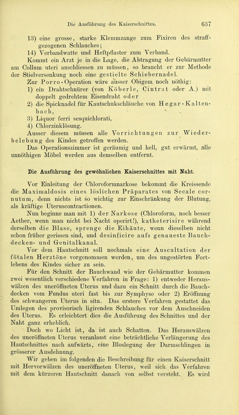 13) eine grosse, starke Klemmzange zum Fixiren des straff- gezogenen Schlauches-, 14) Verbandwatte und Heftpflaster zum Verband. Kommt ein Arzt je in die Lage, die Abtragung der Gebärmutter am Collum uteri anschliessen zu müssen, so braucht er zur Methode der Stielyersenkung noch eine gestielte Schiebernadel. Zur Porro - Operation wäre ausser Obigem, noch nöthig: 1) ein Drahtschnürer (von Köberle, Cintrat oder A.) mit doppelt gedrehtem Eisendraht oder 2) die Spicknadel für Kautschukschläuche von He gar - Kalten- bach, . 3) Liquor ferri sesquichlorati, 4) Chlorzinklösung. Ausser diesem müssen alle Vorrichtungen zur Wieder- belebung des Kindes getroffen vrerden. Das Operationszimmer ist geräumig und hell, gut erwärmt, alle unnöthigen Möbel werden aus demselben entfernt. Die Ausführung des gewöhnliehen Kaiserschnittes mit Naht. Vor Einleitung der Chloroformnarkose bekommt die Kreissende die Maximaldosis eines löslichen Präparates von Seeale cor- nutum, denn nichts ist so wichtig zur Einschränkung der Blutung, als kräftige Uteruscontractionen. Nun beginne man mit 1) der Narkose (Chloroform, noch besser Aether, wenn man nicht bei Nacht operirt!), katheterisire während derselben die Blase, sprenge die Eihäute, wenn dieselben nicht schon früher gerissen sind, und desinficire aufs genaueste Bauch- decken- und Genitalkanal. Vor dem Hautschnitt soll nochmals eine Auscultation der fötalen Herztöne vorgenommen werden, um des ungestörten Fort- lebens des Kindes sicher zu sein. Für den Schnitt der Bauchwand wie der Gebärmutter kommen zwei wesentlich verschiedene Verfahren in Frage: 1) entweder Heraus- wälzen des uneröffneten Uterus und dazu ein Schnitt durch die Bauch- decken vom Fundus uteri fast bis zur Symphyse oder 2) Eröffnung des schwangeren Uterus in situ. Das erstere Verfahren gestattet das Umlegen des provisorisch ligirenden Schlauches vor dem Anschneiden des Uterus. Es erleichtert dies die Ausführung des Schnittes und der Naht ganz erheblich. Doch wo Licht ist, da ist auch Schatten. Das Herauswälzen des uneröffneten Uterus veranlasst eine beträchtliche Verlängerung des Hautschnittes nach aufwärts, eine Bloslegung der Darmschlingen in grösserer Ausdehnung. Wir geben im folgenden die Beschreibung für einen Kaiserschnitt mit Hervorwälzen des uneröffneten Uterus, weil sich das Verfahren mit dem kürzeren Hautschnitt danach von selbst versteht. Es wird