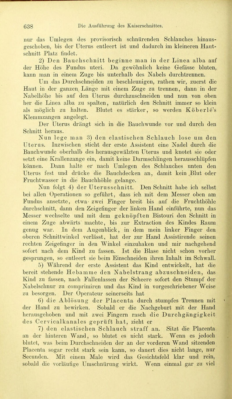 nur das Umlegen des jDrovisorisch schnürenden Schlauches hinaus- geschoben, bis der Uterus entleert ist und dadurch im kleineren Haut- schnitt Platz findet. 2) Den Bauchschnitt beginne man in der Linea alba auf der Höhe des Fundus uteri. Da gewöhnlich keine Gefässe bluten, kann man in einem Zuge bis unterhalb des Nabels durchtrennen. Um das Durchschneiden zu beschleunigen, rathen wir, zuerst die Haut in der ganzen Länge mit einem Zuge zu trennen, dann in der Nabelhöhe bis auf den Uterus durchzuschneiden und nun Ton oben her die Linea alba zu spalten, natürlich den Schnitt immer so klein als möglich zu halten. Blutet es stärker, so werden Köberle's Klemmzangen angelegt. Der Uterus drängt sich in die Bauchwunde vor und durch den Schnitt heraus. Nun lege man 3) den elastischen Schlauch lose um den Uterus. Inzwischen sticht der erste Assistent eine Nadel durch die Bauchwunde oberhalb des herausgewälzten Uterus und knotet sie oder setzt eine Krallenzange ein, damit keine Darmschlingen herausschlüpfen können. Dann halte er nach Umlegen des Schlauches unten den Uterus fest und drücke die Bauchdecken an, damit kein ,Blut oder Fruchtwasser in die Bauchhöhle gelange. Nun folgt 4) der Uterusschnitt. Den Schnitt habe ich selbst bei allen Operationen so geführt, dass ich mit dem Messer oben am Fundus ansetzte, etwa' zwei Finger breit bis auf die Fruchthöhle durchschnitt, dann den Zeigefinger der linken Hand einführte, nun das Messer wechselte und mit dem geknöpften Bistouri den Schnitt in einem Zuge abwärts machte, bis zur Extraction des Kindes Baum genug war. In dem Augenblick, in dem mein linker Finger den oberen Schnittwinkel verlässt, hat der zur Hand Assistirende seinen rechten Zeigefinger in den Winkel einzuhaken und mir nachgehend sofort nach dem Kind zu fassen. Ist die Blase nicht schon vorher gesprungen, so entleert sie beim Einschneiden ihren Inhalt im Schwall. 5) Während der erste Assistent das Kind entwickelt, hat die bereit stehende Hebamme den Nabelstrang abzuschneiden, das Kind zu fassen, nach Fallenlassen der Scheere sofort den Stumpf der Nabelschnur zu comprimirqn und das Kind in vorgeschriebener Weise zu besorgen. Der Operateur seinerseits hat 6) die Ablösung der Placenta durch stumpfes Trennen mit der Hand zu bewirken. Sobald er die Nachgeburt mit der Hand herausgehoben und mit zwei Fingern rasch die Durchgängigkeit des Cervicalkanales geprüft hat, zieht er 7) den elastischen Schlauch straff an. Sitzt die Placenta an der hinteren Wand, so blutet es nicht stark. Wenn es jedoch blutet, was beim Durchschneiden der an der vorderen Wand sitzenden Placenta sogar recht stark sein kann, so dauert dies nicht lange, nur Secunden. Mit einem Male wird das Gresichtsfeld klar und rein, sobald die vorläufige Umschnürung wirkt. Wenn einmal gar zu viel