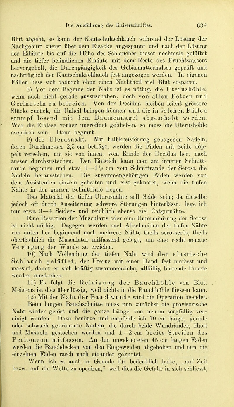 Blut abgeht, so kann der Kautschukschlauch während der Lösung der Nachgeburt zuerst über dem Eisacke angespannt und nach der Lösung der Eihäute bis auf die Höhe des Schlauches dieser nochmals gelüftet und die tiefer befindlichen Eihäute mit dem' Reste des Fruchtwassers hervorgeholt, die Durchgängigkeit des Gebärmutterhalses geprüft und nachträglich der Kautschukschlauch fest angezogen werden. In eigenen Fällen liess sich dadurch ohne einen Nachtheil vi«! Blut ersparen. 8) Vor dem Beginne der Naht ist es nöthig, die Uterushöhle, wenn auch nicht gerade auszuschaben, doch von allen Fetzen und Grerinnseln zu befreien. Von der Decidua bleiben leicht grössere Stücke zurück, die Unheil bringen können und die in solchen Fällen stumpf lösend mit dem Daumennagel abgeschabt werden. War die Eiblase vorher uneröffnet geblieben, so muss die Uterushöhle aseptisch sein. Dann beginnt 9) die .Uterusnaht. Mit halbkreisförmig gebogenen Nadeln, deren Durchmesser 2,5 cm beträgt, werden die Fäden mit Seide dop- pelt versehen, um sie von. innen, vom ßande der Decidua her, nach aussen durchzustechen. Den Einstich kann man am inneren Schnitt- rande beginnen und etwa 1—1 cm vom Schnittrande der Serosa die Nadeln herausstechen. Die zusammengehörigen Fäden werden von dem Assistenten einzeln gehalten und erst geknotet, wenn die tiefen Nähte in der ganzen Schnittlinie liegen. Das Material der tiefen Uterusnähte soll Seide sein; da dieselbe jedoch oft durch Auseiterung schwere Störungen hinterlässt, lege ich nur etwa 3—4 Seiden- und reichlich ebenso viel Catgutnähte. Eine Resection der Muscularis oder eine Unterminirung der Serosa ist nicht nöthig. Dagegen werden nach Abschneiden der tiefen Nähte von unten her beginnend noch mehrere Nähte theils sero-serös, theils oberflächlich die Musculatur mitfassend gelegt, um eine recht genaue Vereinigung der Wunde zu erzielen. 10) Nach Vollendung der tiefen Naht wird der elastische Schlauch gelüftet, der Uterus mit einer Hand fest umfasst und massirt, damit er sich kräftig zusammenziehe, allfällig blutende Puncte werden umstochen. 11) Es folgt die Reinigung der Bauchhöhle von Blut. . Meistens ist dies überflüssig, weil nichts in die Bauchhöhle fliessen kann. 12) Mit der Naht der Bauchwunde wird die Operation beendet. Beim langen Bauchschnitte muss nun zunächst die provisorische Naht wieder gelöst und die ganze Länge von neuem sorgfältig ver- einigt werden. Dazu benütze und empfehle ich 10 cm lange, gerade oder schwach gekrümmte Nadeln, die durch beide Wundränder, Haut und Muskeln gestochen werden und 1—2 cm breite Streifen des Peritoneum mitfassen. An den ungeknoteten 45 cm langen Fäden werden die Bauchdecken von den Eingeweiden abgehoben und nun die einzelnen Fäden rasch nach einander geknotet. Wenn ich es auch im Grunde für bedenklich halte, „auf Zeit bezw. auf die Wette zu operiren, weil dies die Gefahr in sich schliesst.