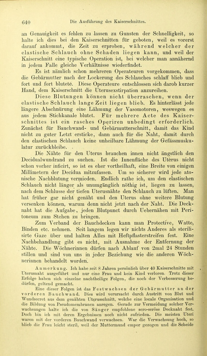 an Genauigkeit es fehlen zu -lassen zu Gunsten der Schnelligkeit, so halte ich dies bei den Kaiserschnitten für geboten, weil es vorerst darauf ankommt, die Zeit zu erproben, während welcher der elastische Schlauch ohne Schaden liegen kann, und weil der Kaiserschnitt eine typische Operation ist, bei welcher man annähernd in jedem Falle gleiche Verhältnisse wiederfindet. Es ist nämlich schon mehreren Operateuren vorgekommen, dass die Gebärmutter nach der Lockerung des Schlauches schlaff blieb und fort und fort blutete. Diese Operateure entschlossen sich darob kurzer Hand, dem Kaiserschnitt die Uterusexstirpation anzureihen. Diese Blutungen können nicht überraschen, wenn der elastische Schlauch lange Zeit liegen blieb. Es hinterlässt jede längere Abschnürung eine Lähmung der Vasomotoren, weswegen es aus jedem Stichkanale blutet. Für mehrere Acte des Kaiser- schnittes ist ein rasches Operiren unbedingt erforderlich. Zunächst für Bauchwand- und Gebärmutterschnitt, damit das Kind nicht zu guter Letzt ersticke, dann auch für die Naht, damit durch den elastischen Schlauch keine unheilbare Lähmung der Gefässmusku- latur zurückbleibe. . Die Nähte für den Uterus brauchen innen nicht ängstlich den Decidualwundrand zu suchen. Ist die Innenfläche des Uterus nicht schon vorher inficirt, so ist es eher vortheilhaft, eine Breite von einigen Millimetern der Decidua mitzufassen. Um so sicherer wird jede ato- nische Nachblutung vermieden. Endlich rathe ich, um den elastischen Schlauch nicht länger als unumgänglich nöthig ist, liegen zu lassen, nach dem Schlüsse der tiefen Uterusnähte den Schlauch zu lüften. Man hat früher gar nicht genäht und den Uterus ohne weitere Blutung versenken können, warum denn nicht jetzt nach der Naht. Die Deck- naht hat die Aufgabe, jeden Blutpunct durch Uebernähen mit Peri- toneum zum Stehen zu bringen. Zum Verband der Bauchdecken kann man Protective, Watte, Binden etc. nehmen. Seit langem legen wir nichts Anderes als sterili- sirte Gaze über und halten Alles mit Heftpflasterstreifen fest. Eine Nachbehandlung gibt es nicht, mit Ausnahme der Entfernung der Nähte. Die Wöchnerinnen dürfen nach Ablauf von 2mal 24 Stunden stillen und sind von uns in jeder Beziehung wie die anderen Wöch- nerinnen behandelt worden. Anmerkung. Ich habe seit 8 Jahren persönlich über 40 Kaiserschnitte mit Uterusnaht ausgeführt und nur eine Frau und kein Kind verloren. Trotz dieser Erfolge haben sich einzelne nachtheilige Folgen, die noch der Verbesserung be- dürfen, geltend gemacht. Eine dieser Folgen ist das Festwachsen der Gebärmutter an der vorderen Bauchwand. Dies wird verursacht durch Austritt von Blut und Wundsecret aus dem genähten Uterusschnitt, welche eine locale Organisation und die Bildung von Pseudomembranen anregen. Gerade zur Vermeidung solcher Ver- wachsungen halte ich die von Sänger empfohlene sero-seröse Decknaht fest. Doch bin ich mit deren Ergebnissen noch nicht zufrieden. Die meisten Uteri waren mit der vorderen Bauchwand verwachsen. War die Verwachsung hoch, so blieb die Frau leicht steril, weil der Muttermund empor gezogen und die Scheide