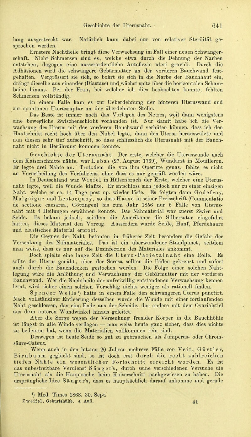 lang ausgestreckt war. Natürlich kann dabei nur von relativer Sterilität ge- sprochen werden. Ernstere Nachtheile bringt diese Verwachsung im Fall einer neuen Schwanger- schaft. Nicht Schmerzen sind es, welche etwa durch die Dehnung der Narben entstehen, dagegen eine ausserordentliche Anteflexio uteri gravidi. Durch die Adhäsionen wird die schwangere Gebärmutter an der vorderen Bauchwand fest- gehalten. Vergrössert sie sich, so bohrt sie sich in die Narbe der Bauchhaut ein, drängt dieselbe aus einander (Diastase) und wächst spitz über die horizontalen Scham- beine hinaus. Bei der Frau, bei welcher ich dies beobachten konnte, fehlten Schmerzen vollständig. In einem Falle kam es zur Ueberdehnung der hinteren Uteruswand und zur spontanen Uterusruptur an der überdehnten Stelle. Das Beste ist immer noch das Vorlegen des Netzes, weil dann wenigstens eine bewegliche Zwischenschicht vorhanden ist. Nur damit habe 'ich die Ver- wachsung des Uterus mit der vorderen Bauchwand verhüten können, dass ich den Hautschnitt recht hoch über den Nabel legte, dann den Uterus herauswälzte und nun diesen sehr tief aufschnitt, so dass schliesslich die Uterusnaht mit der Bauch- naht nicht in Berührung kommen konnte. Geschichte der Uterusnaht. Der erste, welcher die Uteruswunde nach dem Kaiserschnitte nähte, warLebas (27. August 1769), Wundarzt in Mouilleron. Er legte drei Nähte an. Trotzdem die von ihm Operirte genas, fehlte es nicht an Verurtheilung des Verfahrens, ohne dass es nur geprüft worden wäre. In Deutschland war Wiefel in Hülsenbruch der Erste, welcher eine Uterus- naht legte, weil die Wunde klaffte. Er entschloss sich jedoch nur zu einer einzigen Naht, welche er ca. 14 Tage post op. wieder löste. Es folgten dann Godefroy, Malgaigne und Lestocquoy, so dass Hasse in seiner Preisschrift (Commenlatio de sectione caesarea, Göttingen) bis zum Jahr 1856 nur 6 Fälle von Uterus- naht mit 4 Heilungen erwähnen konnte. Das Nähmaterial war zuerst Zwirn und Seide. Es bekam jedoch, seitdem die Amerikaner die Silbersutur eingeführt hatten, dieses Material den Vorzug. Ausserdem wurde Seide, Hanf, Pferdehaare und elastisches Material erprobt. Die Gegner der Naht betonten in früherer Zeit besonders die Gefahr der Versenkung des Nähmateriales. Das ist ein überwundener Standpunct, seitdem man weiss, dass es nur auf die Desinfection des Materiales ankommt. Doch spielte eine lange Zeit die Utero-Parietalnaht eine Rolle. Es sollte der Uterus genäht, über der Serosa sollten die Fäden gekreuzt und sofort auch durch die Bauchdecken gestochen werden. Die Folge einer solchen Naht- legung wäre die Anlöthung und Verwachsung der Gebärmutter mit der vorderen Bauchwand. Wer die Nachtheile der unfreiwillig entstandenen Verwachsung kennen lernt, wird sicher einen solchen Vorschlag nichts weniger als rationell finden. Spencer Wells') hatte in einem Falle den schwangeren Uterus punctirt. Nach vollständiger Entleerung desselben wurde die Wunde mit einer fortlaufenden Naht geschlossen, das eine Ende aus der Scheide, das andere mit dem Ovarialstiel aus dem unteren Wundwinkel hinaus geleitet. Aber die Sorge wegen der Versenkung fremder Körper in die Bauchhöhle ist längst in alle Winde verflogen — man weiss heute ganz sicher, dass dies nichts zu bedeuten hat, wenn die Materialien vollkommen rein sind. Deswegen ist heute Seide so gut zu gebrauchen als Juniperus- oder Chrom- säure-Catgut. Wenn auch in den letzten 20 Jahren mehrere Fälle von Veit, Gürtler, Birnbaum geglückt sind, so ist doch erst durch die recht zahlreichen tiefen Nähte ein wesentlicher Fortschritt erreicht worden. Es ist das unbestreitbare Verdienst Sänger's, durch seine verschiedenen Versuche die Uterusnaht als die Hauptsache beim Kaiserschnitt nachgewiesen zu haben. Die ursprüngliche Idee Sänger's, dass es hauptsächlich darauf ankomme und gerade ') Med. Times 1868. 30. Sept. Zweifel, Geburtshülfe. 4. Aufl. 41