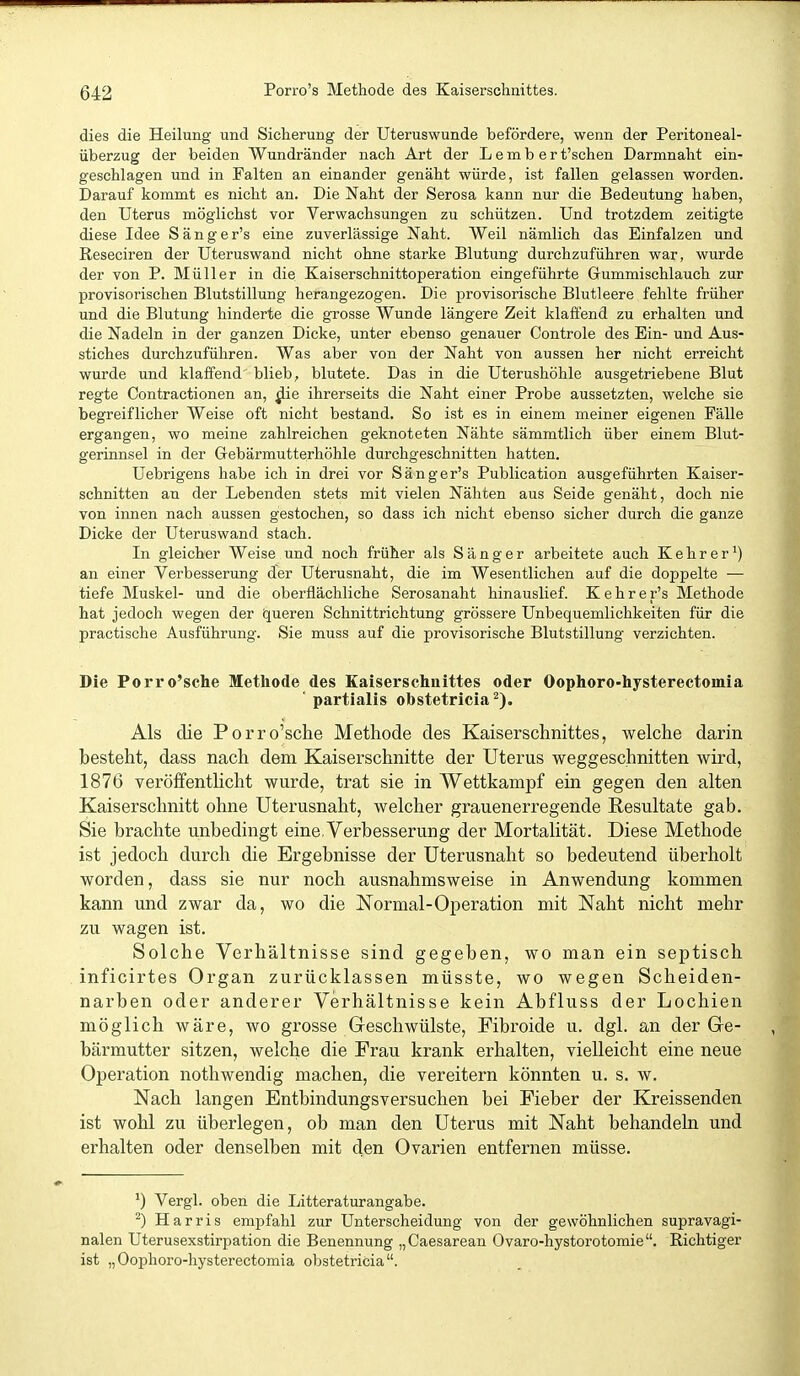 dies die Heilung und Sicherung der Uteruswunde befördere, wenn der Peritoneal- überzug der beiden Wundränder nach Art der L e m b e r t'schen Darmnaht ein- geschlagen und in Falten an einander genäht würde, ist fallen gelassen worden. Darauf kommt es nicht an. Die Naht der Serosa kann nur die Bedeutung haben, den Uterus möglichst vor Verwachsungen zu schützen. Und trotzdem zeitigte diese Idee Sänger's eine zuverlässige Naht. Weil nämlich das Einfalzen und Reseciren der Uteruswand nicht ohne starke Blutung durchzuführen war, wurde der von P. Müller in die Kaiserschnittoperation eingeführte Grummischlauch zur provisorischen Blutstillung herangezogen. Die provisorische Blutleere fehlte früher und die Blutung hinderte die grosse Wunde längere Zeit klafi'end zu erhalten und die Nadeln in der ganzen Dicke, unter ebenso genauer Controle des Ein- und Aus- stiches durchzuführen. Was aber von der Naht von aussen her nicht erreicht wurde und klaffend blieb, blutete. Das in die Uterushöhle ausgetriebene Blut regte Contractionen an, ^ie ihrerseits die Naht einer Probe aussetzten, welche sie begreiflicher Weise oft nicht bestand. So ist es in einem meiner eigenen Fälle ergangen, wo meine zahlreichen geknoteten Nähte sämmtlich über einem Blut- gerinnsel in der Gebärmutterhöhle durchgeschnitten hatten. Uebrigens habe ich in drei vor Sänger's Publication ausgeführten Kaiser- schnitten an der Lebenden stets mit vielen Nähten aus Seide genäht, doch nie von innen nach aussen gestochen, so dass ich nicht ebenso sicher durch die ganze Dicke der Uterus wand stach. In gleicher Weise und noch früher als Sänger arbeitete auch Kehr er') an einer Verbesserung der Uterusnaht, die im Wesentlichen auf die doppelte — tiefe Muskel- und die oberflächliche Serosanaht hinauslief. Kehrer's Methode hat jedoch wegen der queren Schnittrichtung grössere Unbequemlichkeiten für die practische Ausführung. Sie muss auf die provisorische Blutstillung verzichten. Die Porro'sche Methode des Kaiserschnittes oder Oophoro-hysterectomia ■ partialis obstetricia Als die Porro'sche Methode des Kaiserschnittes, welche darin besteht, dass nach dem Kaiserschnitte der Uterus weggeschnitten wird, 1876 veröffentlicht wurde, trat sie in Wettkampf ein gegen den alten Kaiserschnitt ohne Uterusnaht, welcher grauenerregende Resultate gab. Sie brachte unbedingt eine.Verbesserung der Mortalität. Diese Methode ist jedoch durch die Ergebnisse der üterusnaht so bedeutend überholt worden, dass sie nur noch ausnahmsweise in Anwendung kommen kann und zwar da, wo die Normal-Operation mit Naht nicht mehr zu wagen ist. Solche Verhältnisse sind gegeben, wo man ein septisch inficirtes Organ zurücklassen müsste, wo wegen Scheiden- narben oder anderer Verhältnisse kein Abfluss der Lochien möglich wäre, wo grosse Greschwülste, Fibroide u. dgl. an der Ge- bärmutter sitzen, welche die Frau krank erhalten, vielleicht eine neue Operation nothwendig machen, die vereitern könnten u. s. w. Nach langen Entbindungsversuchen bei Fieber der Kreissenden ist wohl zu überlegen, ob man den Uterus mit Naht behandeln und erhalten oder denselben mit den Ovarien entfernen müsse. Vergl. oben die Litteraturangabe. ^) Harris empfahl zur Unterscheidung von der gewöhnlichen supravagi- nalen Uterusexstirpation die Benennung „Caesarean Ovaro-hystorotomie. Richtiger ist „Oophoro-hysterectomia obstetricia.
