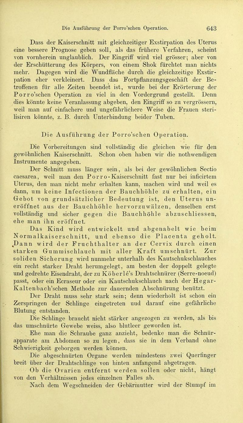 Dass der Kaiserschnitt mit gleichzeitiger Exstirpation des Uterus eine bessere Prognose geben soll, als das frühere Verfahren, scheint von vornherein unglaublich. Der Eingriff wird viel grösser; aber von der Erschütterung des Körpers, von einem Shok fürchtet man nichts mehr. Dagegen wird die Wundfläche durch die gleichzeitige Exstir- pation eher verkleinert. Dass da-s Fortpflanzungsgeschäft der Be- troffenen für alle Zeiten beendet ist, wurde bei der Erörterung der Porro'schen Operation zu viel in den Vordergrund gestellt. Denn dies könnte keine Veranlassung abgeben, den Eingriff so zu vergrössern, weil man auf einfachere und ungefährlichere Weise die Frauen steri- lisiren könnte, z. B. durch Unterbindung beider Tuben. Die Ausführung der Porro'schen Operation. Die Vorbereitungen sind vollständig die gleichen wie für den gewöhnlichen Kaiserschnitt. Schon oben haben wir die nothwendigen Instrumente angegeben. Der Schnitt muss länger sein, als bei der gewöhnlichen Sectio caesarea, weil man den Por r o- Kaiserschnitt fast nur bei inficirtem Uterus, den man nicht mehr erhalten kann, machen wird und weil es dann, um keine Infectianen der Bauchhöhle zu erhalten, ein Gebot von grundsätzlicher Bedeutung ist, den Uterus un- eröffnet aus der Bauchhöhle hervorzuwälzen, denselben erst vollständig und sicher gegen die Bauchhöhle abzuschliessen, ehe man ihn eröffnet. Das Kind wird entwickelt und abgenabelt wie beim Normalkaiserschnitt, und ebenso die Placenta geholt. ^Dann wird der Fruchthalter an der Cervix durch einen starken Gummischlauch mit aller Kraft umschnürt. Zur soliden Sicherung wird nunmehr unterhalb des Kautschukschlauches ein recht starker Draht herumgelegt, am besten der doppelt gelegte und gedrehte Eisendraht, der zu Köberle's Drahtschnürer (Serre-noeud) passt, oder ein Ecraseur oder ein Kautschukschlauch nach der Hegar- Kaltenbach'schen Methode zur dauernden Abschnürung benützt. Der Draht muss sehr stark sein; denn wiederholt ist schon ein Zerspringen der Schlinge eingetreten uud darauf eine gefährliche Blutung entstanden. Die Schlinge braucht nicht stärker angezogen zu werden, als bis das umschnürte Gewebe weiss, also blutleer geworden ist. Ehe man die Schraube ganz anzieht, bedenke man die Schnür- apparate am Abdomen so zu legen, dass sie in dem Verband ohne Schwierigkeit geborgen werden können. Die abgeschnürten Organe werden mindestens zwei Querfinger breit über der Drahtschlinge von hinten anfangend abgetragen. Ob die Ovarien entfernt werden sollen oder nicht, hängt von den Verhältnissen jedes einzelnen Falles ab. Nach dem Wegschneiden der Gebärmutter wird der Stumpf im