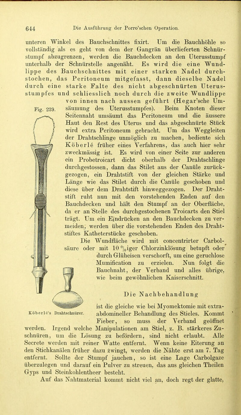 unteren Winkel des Bauchschnittes fixirt. Um die Bauchhöhle so vollständig als es geht von dem der Gangrän überlieferten Schnür- stumpf abzugrenzen, wei-den die Bauchdecken an den üterusstumpf unterhalb der Schnürstelle angenäht. Es wird die eine Wund- lippe des Bauchschnittes mit einer starken Nadel durch- stochen, das Peritoneum mitgefasst, dann dieselbe Nadel durch eine starke Falte des nicht abgeschnürten Uterus- stumpfes und schliesslich noch durch die zweite AVundlippe von innen nach aussen geführt (Hegar'sche Um- Fig. 239. säumung des Uterusstumpfes). Beim Knoten dieser Seitennaht umsäumt das Peritoneum und die äussere Haut den Rest des Uterus und das abgeschnürte Stück wird extra Peritoneum gebracht. Um das Weggleiten der Drahtschlinge unmöglich zu machen, bediente sich Köberle früher eines Verfahrens, das auch hier sehr zweckmässig ist. Es wird von einer Seite zur anderen ein Probetroicart dicht oberhalb der Drahtschlinge durchgestossen, dann das Stilet aus der Canüle zurück- gezogen, ein Drahtstift von der gleichen Stärke und Länge wie das Stilet durch die Canüle geschoben und diese über dem Drahtstift hinweggezogen. Der Draht- stift ruht nun mit den vorstehenden Enden auf den Bauchdecken und hält den Stumpf an der Oberfläche, da er an Stelle des durchgestochenen Troicarts den Stiel trägt. Um ein Eindrücken an den Bauchdecken zu ver- meiden, werden über die vorstehenden Enden des Draht- stiftes Katheterstücke geschoben. Die Wundfläche wird mit concentrirter Carbol- säure oder mit 10 loiger Chlorzinklösung betupft oder durch Griüheisen verschorft, um eine geruchlose Mumification zu erzielen. Nun folgt die Bauchnaht, der Verband und alles übrige, wie beim gewöhnlichen Kaiserschnitt. Köberle's Drahtschnürer. Die Nachbehandlung ist die gleiche wie bei Myomektomie mit extra- abdomineller Behandlung des Stieles. Kommt Fieber, so muss der Verband geöifnet werden. Irgend welche Manipulationen am Stiel, z. B. stärkeres Zu- schnüren, um die Lösung zu befördern, sind nicht erlaubt. Alle Secrete werden mit reiner Watte entfernt. Wenn keine Eiterung an den Stichkanälen früher dazu zwingt, werden die Nähte erst am 7. Tag entfernt. Sollte der Stumpf jauchen, so ist eine Lage Carbolgaze überzulegen und darauf ein Pulver zu streuen, das aus gleichen Theilen Gyps und Steinkohlentheer besteht. Auf das Nahtmaterial kommt nicht viel an, doch regt der glatte,