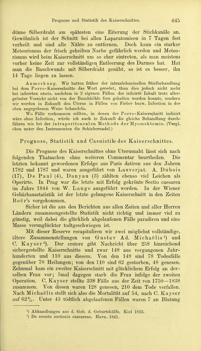 dünne Silberdraht am spätesten eine Eiterung der Stichkanäle an. Gewöhnlich ist der Schnitt bei allen Laparatomieen in 7 Tagen fest verheilt und sind alle Nähte zu entfernen. Doch kann ein starker Meteorismus der frisch geheilten Narbe gefährlich werden und Meteo- rismus wird beim Kaiserschnitt um so eher eintreten, als man meistens vorher keine Zeit zur vollständigen Entleerung des Darmes hat. Hat man die Bauchwunde mit Silberdraht genäht, so ist es besser, ihn 14 Tage liegen zu lassen. Anmerkung. Wir hatten früher der intraabdominellen Stielbehandlung bei dem Porro-Kaiserschnitte das Wort geredet, thun dies jedoch nicht mehr bei inficirten uteris, nachdem in 2 eigenen Fällen der inficirte Inhalt trotz aller- grösster Vorsicht nicht von der Bauchhöhle fern gehalten werden konnte, sondern wir werden in Zukunft den Uterus in Fällen von Fieber bezw. Infection in der oben angegebenen Weise behandeln. Wo Fälle vorkommen sollten, in denen der Porro-Kaiserschnitt indicirt wäre ohne Infection, würde ich auch in Zukunft die gleiche Behandlung durch- führen wie bei der intraperitonealen Methode der Myomektomie. (Vergl. oben unter den Instrumenten die Schiebernadel.) Prognose, Statistik und Casuistik- des Kaiserschnittes. Die Prognose des Kaiserschnittes ohne Uterusnaht lässt sich nach folgenden Thatsachen ohne weiteren Commentar beurtheilen. Die letzten bekannt gewordenen Erfolge aus Paris datiren aus den Jahren 1782 und 1787 und waren ausgeführt von Lauverjat. A. Dubois (17), De Paul (4), Danyau (3) zählten ebenso viel Leichen als Operirte. In Prag war die letzte mit Erfolg gekrönte Sectio caesarea im Jahre 1844 von W. Lange ausgeführt worden. In der Wiener Gebärhausstatistik ist der letzte gelungene Kaiserschnitt in den Zeiten Boer's vorgekommen. Sicher ist die aus den Berichten aus allen Zeiten und aller Herren Ländern zusammengestellte Statistik nicht richtig und immer viel zu günstig, weil dabei die glücklich abgelaufenen Fälle paradiren und eine Masse verunglückter todtgeschwiegen ist. Mit dieser Reserve recapituliren wir zwei möglichst vollständige, ältere Zusammenstellungen von Gustav Ad. Michaelis^) und C. Kayser^). Der erstere gibt Nachricht über 258 hinreichend sichergestellte Kaiserschnitte und zwar 148 aus vergangenen Jahr- hunderten und 110 aus diesem. Von den 148 sind 78 Todesfälle gegenüber 70 Heilungen; von den 110 sind 62 gestorben, 48 genesen. Zehnmal kam ein zweiter Kaiserschnitt mit glücklichem Erfolg an der- selben Frau vor; 5mal dagegen starb die Frau infolge der zweiten Operation. C. Kayser stellte 338 Fälle aus der Zeit von 1750—1838 zusammen. Von diesen waren 128 genesen, 210 dem Tode verfallen. Nach Michaelis stellt sich also die Mortalität auf 54, nach C. Kayser auf 62 /o. Unter 43 tödtlich abgelaufenen Fällen waren 7 an Blutung 1) Abhandlungen aus d. Geb. d. Geburtshülfe. Kiel 1833. -) De eventu sectionis caesareae. Havn. 1841.