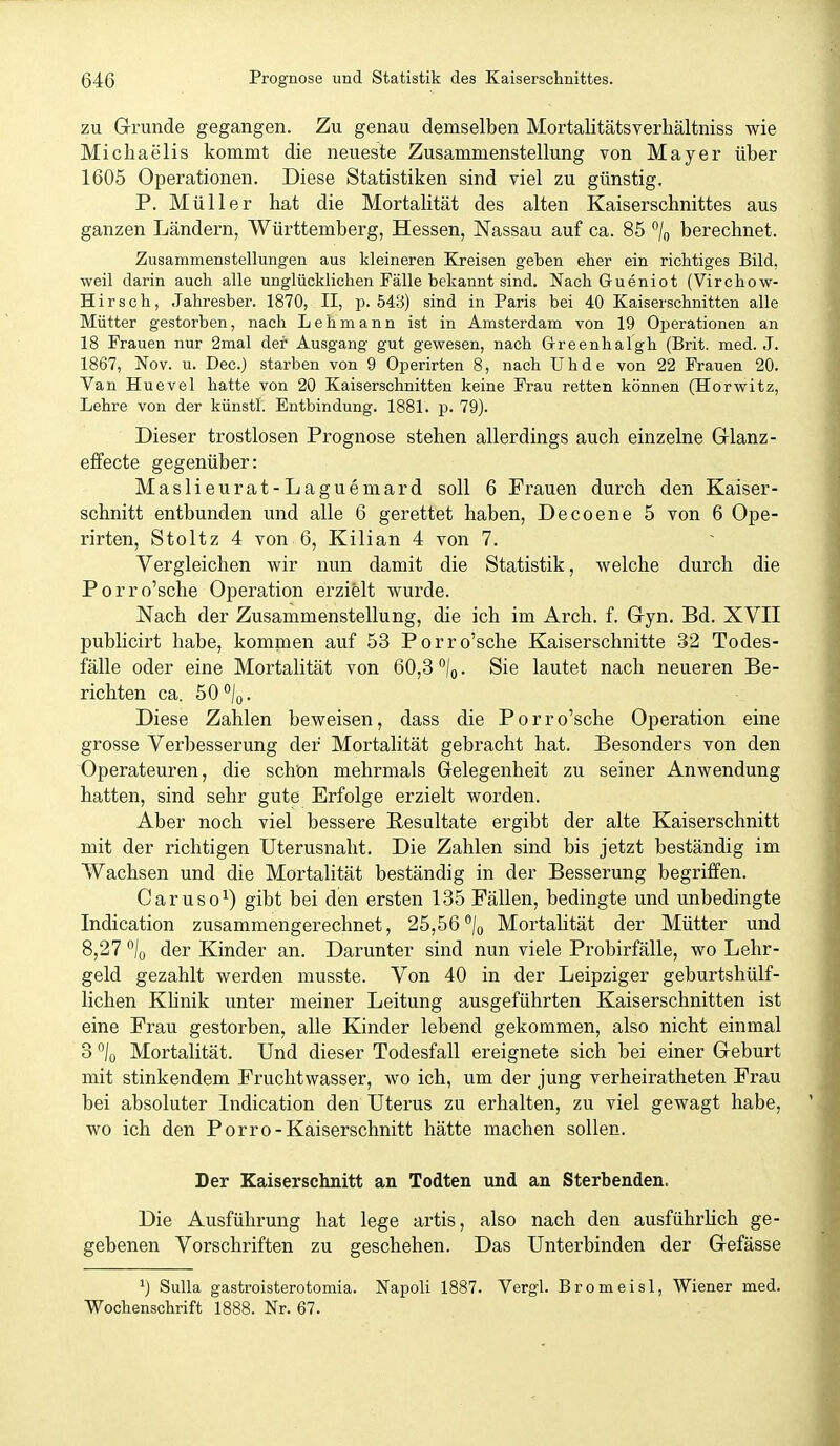 zu Grunde gegangen. Zu genau demselben Mortalitätsverhältniss wie Michaelis kommt die neueste Zusammenstellung von Mayer über 1605 Operationen. Diese Statistiken sind viel zu günstig. P. Müller hat die Mortalität des alten Kaiserschnittes aus ganzen Ländern, Württemberg, Hessen, Nassau auf ca. 85 berechnet. Zusammenstellungen aus kleineren Kreisen geben eher ein richtiges Bild, weil darin auch alle unglücklichen Fälle bekannt sind. Nach Grueniot (Virchow- Hirsch, Jahresber. 1870, II, p. 543) sind in Paris bei 40 Kaiserschnitten alle Mütter gestorben, nach Lehmann ist in Amsterdam von 19 Ojjerationen an 18 Frauen nur 2mal der Ausgang gut gewesen, nach G-reenhalgh (Brit. med. J. 1867, Nov. u. Dec.) starben von 9 Operirten 8, nach Uhde von 22 Frauen 20. Van Huevel hatte von 20 Kaiserschnitten keine Frau retten können (Horwitz, Lehre von der künstl. Entbindung. 1881. p. 79). Dieser trostlosen Prognose stehen allerdings auch einzelne Grlanz- effecte gegenüber: Maslieurat-Laguemard soll 6 Frauen durch den Kaiser- schnitt entbunden und alle 6 gerettet haben, Decoene 5 von 6 Ope- rirten, Stoltz 4 von 6, Kilian 4 von 7. Vergleichen wir nun damit die Statistik, welche durch die Porro'sche Operation erzielt wurde. Nach der Zusammenstellung, die ich im Arch. f. G-yn, Bd. XVII publicirt habe, kommen auf 53 Porro'sche Kaiserschnitte 32 Todes- fälle oder eine Mortalität von 60,3 j^. Sie lautet nach neueren Be- richten ca. 50 /q. Diese Zahlen beweisen, dass die Porro'sche Operation eine grosse Verbesserung der Mortalität gebracht hat. Besonders von den 'Operateuren, die schön mehrmals Gelegenheit zu seiner Anwendung hatten, sind sehr gute Erfolge erzielt worden. Aber noch viel bessere Resultate ergibt der alte Kaiserschnitt mit der richtigen Uterusnalit. Die Zahlen sind bis jetzt beständig im Wachsen und die Mortalität beständig in der Besserung begriffen. Caruso^) gibt bei den ersten 135 Fällen, bedingte und unbedingte Indication zusammengerechnet, 25,56/q Mortalität der Mütter und 8,27 /o der Kinder an. Darunter sind nun viele Probirfälle, wo Lehr- geld gezahlt werden musste. Von 40 in der Leipziger geburtshülf- lichen KUnik unter meiner Leitung ausgeführten Kaiserschnitten ist eine Frau gestorben, alle Kinder lebend gekommen, also nicht einmal 3 lo Mortalität. Und dieser Todesfall ereignete sich bei einer Geburt mit stinkendem Fruchtwasser, wo ich, um der jung verheiratheten Frau bei absoluter Indication den Uterus zu erhalten, zu viel gewagt habe, wo ich den Porro-Kaiserschnitt hätte machen sollen. Der Kaiserschnitt an Todten und an Sterbenden. Die Ausführung hat lege artis, also nach den ausführlich ge- gebenen Vorschriften zu geschehen. Das Unterbinden der Gefässe ^) Sulla gastroisterotomia. Napoli 1887. Vergl. Bromeisl, Wiener med. Wochenschrift 1888. Nr. 67.