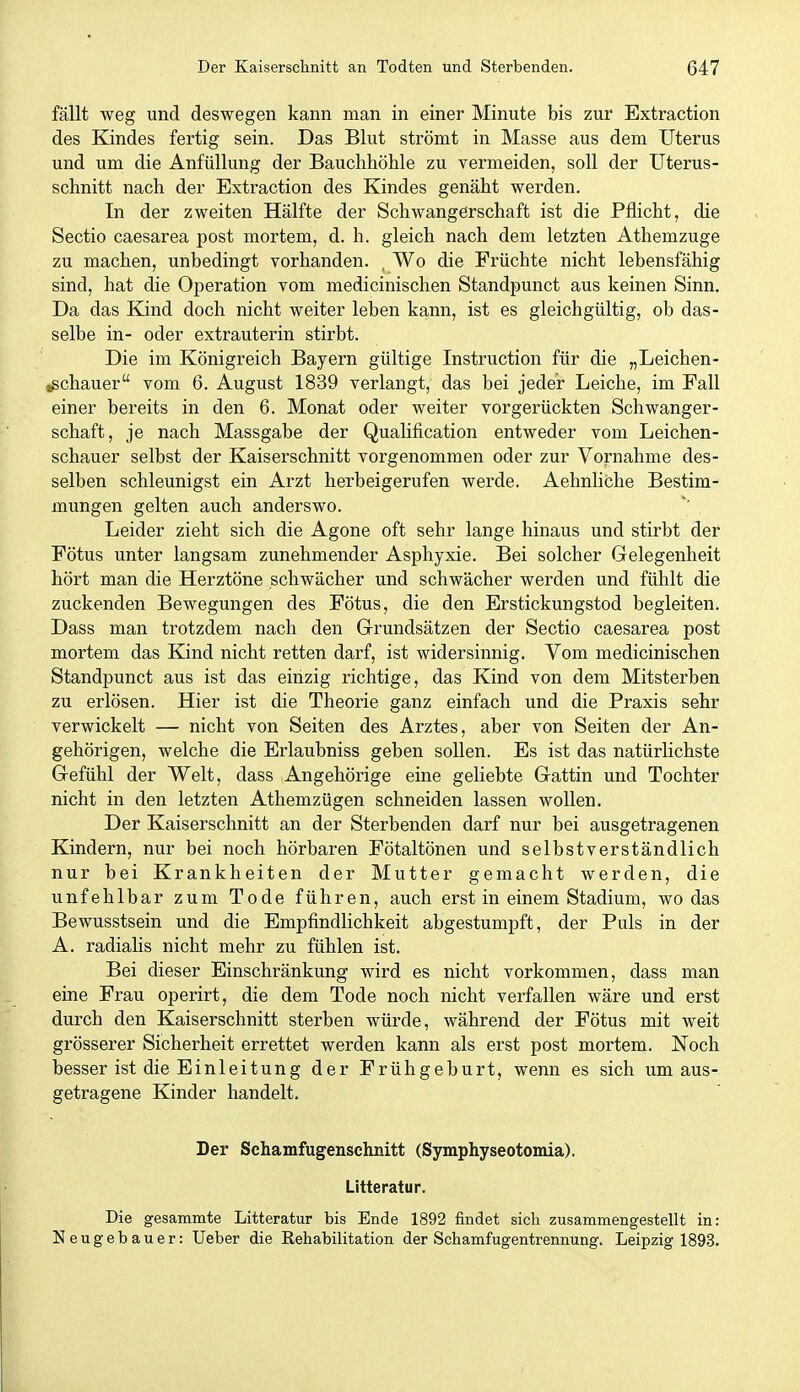 fällt weg und deswegen kann man in einer Minute bis zur Extraction des Kindes fertig sein. Das Blut strömt in Masse aus dem Uterus und um die Anfüllung der Bauchhöhle zu vermeiden, soll der Uterus- schnitt nach der Extraction des Kindes genäht werden. In der zweiten Hälfte der Schwangerschaft ist die Pflicht, die Sectio caesarea post mortem, d. h. gleich nach dem letzten Athemzuge zu machen, unbedingt vorhanden. , Wo die Früchte nicht lebensfähig sind, hat die Operation vom medicinischen Standpunct aus keinen Sinn. Da das Kind doch nicht weiter leben kann, ist es gleichgültig, ob das- selbe in- oder extrauterin stirbt. Die im Königreich Bayern gültige Instruction für die „Leichen- ißchauer vom 6. August 1839 verlangt, das bei jeder Leiche, im Fall einer bereits in den 6. Monat oder weiter vorgerückten Schwanger- schaft, je nach Massgabe der Qualification entweder vom Leichen- schauer selbst der Kaiserschnitt vorgenommen oder zur Vornahme des- selben schleunigst ein Arzt herbeigerufen werde. Aehnliche Bestim- mungen gelten auch anderswo. Leider zieht sich die Agone oft sehr lange hinaus und stirbt der Fötus unter langsam zunehmender Asphyxie. Bei solcher Gelegenheit hört man die Herztöne schwächer und schwächer werden und fühlt die zuckenden Bewegungen des Fötus, die den Erstickungstod begleiten. Dass man trotzdem nach den Grundsätzen der Sectio caesarea post mortem das Kind nicht retten darf, ist widersinnig. Vom medicinischen Standpunct aus ist das einzig richtige, das Kind von dem Mitsterben zu erlösen. Hier ist die Theorie ganz einfach und die Praxis sehr verwickelt — nicht von Seiten des Arztes, aber von Seiten der An- gehörigen, welche die Erlaubniss geben sollen. Es ist das natürlichste Gefühl der Welt, dass Angehörige eine geliebte Gattin und Tochter nicht in den letzten Athemzügen schneiden lassen wollen. Der Kaiserschnitt an der Sterbenden darf nur bei ausgetragenen Kindern, nur bei noch hörbaren Fötaltönen und selbstverständlich nur bei Krankheiten der Mutter gemacht werden, die unfehlbar zum Tode führen, auch erst in einem Stadium, wo das Bewusstsein und die Empfindlichkeit abgestumpft, der Puls in der A. radialis nicht mehr zu fühlen ist. Bei dieser Einschränkung wird es nicht vorkommen, dass man eine Frau operirt, die dem Tode noch nicht verfallen wäre und erst durch den Kaiserschnitt sterben würde, während der Fötus mit weit grösserer Sicherheit errettet werden kann als erst post mortem. Noch besser ist die Einleitung der Frühgeburt, wenn es sich um aus- getragene Kinder handelt. Der Schamfugenschnitt (Symphyseotomia). Litteratur. Die gesammte Litteratur bis Ende 1892 findet sich zusammengestellt in: Neugebauer: Ueber die Rehabilitation der Schamfugentrennung. Leipzig 1893.