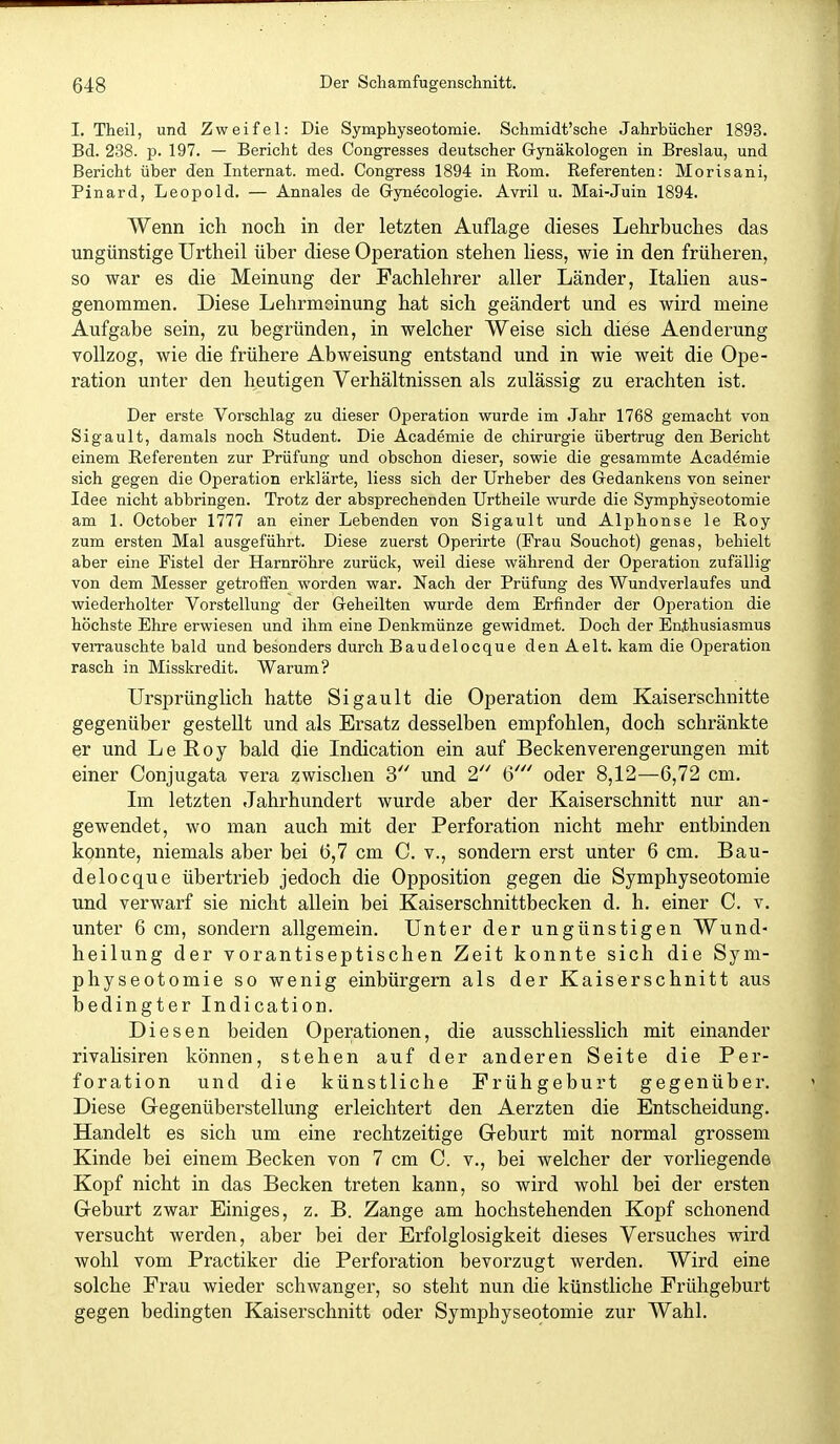 I. Theil, und Zweifel: Die Symphyseotomie. Schmidt'sche Jahrbücher 1893. Bd. 238. p. 197. — Bericht des Congresses deutscher Gynäkologen in Breslau, und Bericht über den Internat, med. Congress 1894 in Rom. Referenten: Morisani, Pinard, Leopold. — Annales de Gynecologie. Avril u. Mai-Juin 1894. Wenn ich nocli in der letzten Auflage dieses Lehrbuches das ungünstige Urtheil über diese Operation stehen Hess, wie in den früheren, so war es die Meinung der Fachlehrer aller Länder, Italien aus- genommen. Diese Lehrmoinung hat sich geändert und es wird meine Aufgabe sein, zu begründen, in welcher Weise sich diese Aenderung vollzog, wie die frühere Abweisung entstand und in wie weit die Ope- ration unter den heutigen Verhältnissen als zulässig zu erachten ist. Der erste Vorschlag zu dieser Operation wurde im Jahr 1768 gemacht von Sigault, damals noch Student. Die Academie de Chirurgie übertrug den Bericht einem Referenten zur Prüfung und obschon dieser, sowie die gesammte Academie sich gegen die Operation erklärte, Hess sich der Urheber des Gedankens von seiner Idee nicht abbringen. Trotz der absprechenden Urtheile wurde die Symphyseotomie am 1. October 1777 an einer Lebenden von Sigault und Alphonse le Roy zum ersten Mal ausgeführt. Diese zuerst Operirte (Frau Souchot) genas, behielt aber eine Fistel der Harnröhre zurück, weil diese während der Operation zufällig von dem Messer getroffen worden war. Nach der Prüfung des Wundverlaufes und wiederholter Vorstellung der Geheilten wurde dem Erfinder der Operation die höchste Ehre erwiesen und ihm eine Denkmünze gewidmet. Doch der Enthusiasmus veiTauschte bald und besonders durch Baudelocque denAelt. kam die Operation rasch in Misskredit. Warum? Ursprünglich hatte Sigault die Operation dem Kaiserschnitte gegenüber gestellt und als Ersatz desselben empfohlen, doch schränkte er und LeRoy bald die Indication ein auf Beckenverengerungen mit einer Conjugata vera zwisclien 3 und 2'' (S' oder 8,12—6,72 cm. Im letzten Jahrhundert wurde aber der Kaiserschnitt nur an- gewendet, wo man auch mit der Perforation nicht mehr entbinden konnte, niemals aber bei 6,7 cm C. v., sondern erst unter 6 cm. Bau- delocque übertrieb jedoch die Opposition gegen die Symphyseotomie und verwarf sie nicht allein bei Kaiserschnittbecken d. h. einer C. v. unter 6 cm, sondern allgemein. Unter der ungünstigen Wund- heilung der vorantiseptischen Zeit konnte sich die Sym- physeotomie so wenig einbürgern als der Kaiserschnitt aus bedingter Indication. Diesen beiden Operationen, die ausschliesslich mit einander rivalisiren können, stehen auf der anderen Seite die Per- foration und die künstliche Frühgeburt gegenüber. Diese Gegenüberstellung erleichtert den Aerzten die Entscheidung. Handelt es sich um eine rechtzeitige Geburt mit normal grossem Kinde bei einem Becken von 7 cm C. v., bei welcher der vorliegende Kopf nicht in das Becken treten kann, so wird wohl bei der ersten Geburt zwar Einiges, z. B. Zange am hochstehenden Kopf schonend versucht werden, aber bei der Erfolglosigkeit dieses Versuches wird wohl vom Practiker die Perforation bevorzugt werden. Wird eine solche Frau wieder schwanger, so steht nun die künstliche Frühgeburt gegen bedingten Kaiserschnitt oder Symphyseotomie zur Wahl.