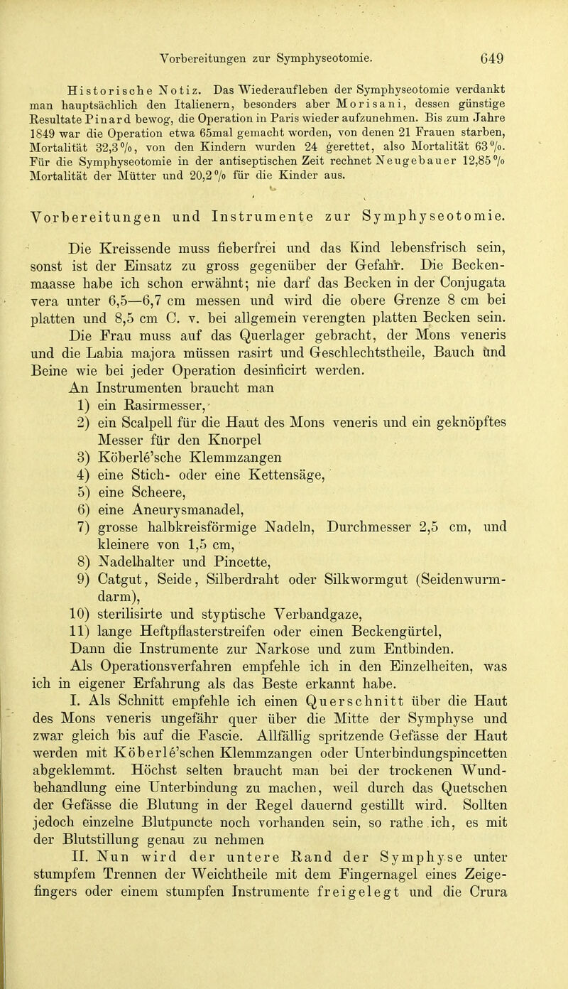 Historisclie Notiz. Das Wiederaufleben der Symphyseotomie verdankt man hauptsächlich den Italienern, besonders aber Morisani, dessen günstige Resultate Pinard bewog, die Operation in Paris wieder aufzunehmen. Bis zum Jahre 1849 war die Operation etwa 65mal gemacht worden, von denen 21 Frauen starben, Mortalität 32,3%, von den Kindern wurden 24 gerettet, also Mortalität 63/o- Für die Symphyseotomie in der antiseptischen Zeit rechnet Neugebauer 12,85/o Mortalität der Mütter und 20,2 /o für die Kinder aus. Vorbereitungen und Instrumente zur Symphyseotomie. Die Kreissende muss fieberfrei und das Kind lebensfrisch sein, sonst ist der Einsatz zu gross gegenüber der Gefahr. Die Becken- maasse habe ich schon erwähnt; nie darf das Becken in der Conjugata vera unter 6,5—6,7 cm messen und wird die obere Grenze 8 cm bei platten und 8,5 cm C, v. bei allgemein verengten platten Becken sein. Die Frau muss auf das Querlager gebracht, der Möns veneris und die Labia majora müssen rasirt und Geschlechtstheile, Bauch und Beine wie bei jeder Operation desinficirt werden. An Instrumenten braucht man 1) ein Rasirmesser, • 2) ein Scalpell für die Haut des Möns veneris und ein geknöpftes Messer für den Knorpel 3) Köberle'sche Klemmzangen 4) eine Stich- oder eine Kettensäge, 5) eine Scheere, 6) eine Aneurysmanadel, 7) grosse halbkreisförmige Nadeln, Durchmesser 2,5 cm, und kleinere von 1,5 cm, 8) Nadelhalter und Pincette, 9) Catgut, Seide, Silberdraht oder Silkwormgut (Seidenwurm- darm), 10) sterilisirte und styptische Verbandgaze, 11) lange Heftpflasterstreifen oder einen Beckengürtel, Dann die Instrumente zur Narkose und zum Entbinden. Als Operationsverfahren empfehle ich in den Einzelheiten, was ich in eigener Erfahrung als das Beste erkannt habe. I. Als Schnitt empfehle ich einen Querschnitt über die Haut des Möns veneris ungefähr quer über die Mitte der Symphyse und zwar gleich bis auf die Fascie. Allfällig spritzende Gefässe der Haut werden mit Köberle'schen Klemmzangen oder Unterbindungspincetten abgeklemmt. Höchst selten braucht man bei der trockenen Wund- behandlung eine Unterbindung zu machen, weil durch das Quetschen der Gefässe die Blutung in der Regel dauernd gestillt wird. Sollten jedoch einzelne Blutpuncte noch vorhanden sein, so rathe ich, es mit der Blutstillung genau zu nehmen II. Nun wird der untere Rand der Symphyse unter stumpfem Trennen der Weichtheile mit dem Fingernagel eines Zeige- fingers oder einem stumpfen Instrumente freigelegt und die Crura