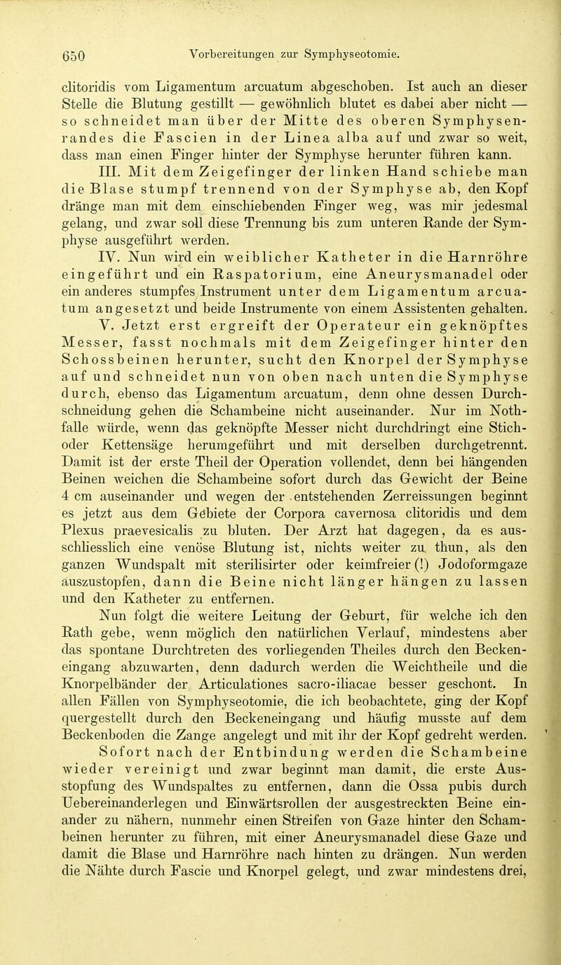 clitoridis vom Ligamentum arcuatum abgeschoben. Ist auch an dieser Stelle die Blutung gestillt — gewöhnlich blutet es dabei aber nicht — so schneidet man über der Mitte des oberen Symphysen- randes die Fascien in der Linea alba auf und zwar so weit, dass man einen Finger hinter der Symphyse herunter führen kann. III. Mit dem Zeigefinger der linken Hand schiebe man die Blase stumpf trennend von der Symphyse ab, den Kopf dränge man mit dem einschiebenden Finger weg, was mir jedesmal gelang, und zwar soll diese Trennung bis zum unteren ßande der Sym- physe ausgeführt werden. IV. Nun wirdein weiblicher Katheter in die Harnröhre eingeführt und ein ßaspatorium, eine Aneurysmanadel oder ein anderes stumpfes Instrument unter dem Ligamentum arcua- tum angesetzt und beide Instrumente von einem Assistenten gehalten. V. Jetzt erst ergreift der Operateur ein geknöpftes Messer, fasst nochmals mit dem Zeigefinger hinter den Schossbeinen herunter, sucht den Knorpel der Symphyse auf und schneidet nun von oben nach unten die Symphyse durch, ebenso das Ligamentum arcuatum, denn ohne dessen Durch- schneidung gehen die Schambeine nicht auseinander. Nur im Noth- falle würde, wenn das geknöpfte Messer nicht durchdringt eine Stich- oder Kettensäge herumgeführt und mit derselben durchgetrennt. Damit ist der erste Theil der Operation vollendet, denn bei hängenden Beinen weichen die Schambeine sofort durch das Gewicht der Beine 4 cm auseinander und wegen der entstehenden Zerreissungen beginnt es jetzt aus dem Göbiete der Corpora cavernosa clitoridis und dem Plexus praevesicalis zu bluten. Der Arzt hat dagegen, da es aus- schliesshch eine venöse Blutung ist, nichts weiter zu thun, als den ganzen Wundspalt mit sterilisirter oder keimfreier (!) Jodoformgaze auszustopfen, dann die Beine nicht länger hängen zu lassen und den Katheter zu entfernen. Nun folgt die weitere Leitung der Geburt, für welche ich den Rath gebe, wenn möglich den natürlichen Verlauf, mindestens aber das spontane Durchtreten des vorhegenden Theiles durch den Becken- eingang abzuwarten, denn dadurch werden die Weichtheile und die Knorpelbänder der, Articulationes sacro-iliacae besser geschont. In allen Fällen von Symphyseotomie, die ich beobachtete, ging der Kopf quergestellt dux-ch den Beckeneingang und häufig musste auf dem Beckenboden die Zange angelegt und mit ihr der Kopf gedreht werden. Sofort nach der Entbindung werden die Schambeine wieder vereinigt und zwar beginnt man damit, die erste Aus- stopfung des Wundspaltes zu entfernen, dann die Ossa pubis durch Uebereinanderlegen und Einwärtsrollen der ausgestreckten Beine ein- ander zu nähern, nunmehr einen Streifen von Gaze hinter den Scham- beinen herunter zu führen, mit einer Aneurysmanadel diese Gaze und damit die Blase und Harnröhre nach hinten zu drängen. Nun werden die Nähte durch Fascie und Knorpel gelegt, und zwar mindestens drei,