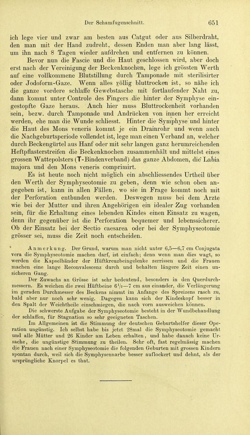ich lege vier und zwar am besten aus Catgut oder aus Silberdraht, den man mit der Hand zudreht, dessen Enden man aber lang lässt, um ihn nach 8 Tagen wieder aufdrehen und entfernen zu können. Bevor nun die Fascie und die Haut geschlossen wird, aber doch erst nach der Vereinigung der Beckenknochön, lege ich grössten Werth auf eine vollkommene Blutstillung durch Tamponade mit sterihsirter oder Jodoform-Gaze. Wenn alles völlig bluttrocken ist, so nähe ich die ganze vordere schlaffe Gewebstasche mit fortlaufender Naht zu, dann kommt unter Controle des Fingers die hinter der Symphyse ein- gestopfte Gaze heraus. Auch hier muss Bluttrockenheit vorhanden sein, bezw. durch Tamponade und Andrücken von innen her erreicht werden, ehe man die Wunde schliesst. Hinter die Symphyse und hinter die Haut des Möns veneria kommt je ein Drainrohr und wenn auch die Nachgeburtsperiode vollendet ist, lege man einen Verband an, welcher durch Beckengürtel aus Hanf oder mit sehr langen ganz herumreichenden Heftpflasterstreifen die Beckenknochen zusammenhält und mittelst eines grossen Wattepolsters (T-Bindenverband) das ganze Abdomen, die Labia majora und den Möns veneris comprimirt. Es ist heute noch nicht möghch ein abschliessendes Urtheil über den Werth der Symphyseotomie zu geben, denn wie schon oben an- gegeben ist, kann in allen Fällen, wo sie in Frage kommt noch mit der Perforation entbunden werden. Deswegen muss bei dem Arzte wie bei der Mutter und ihren Angehörigen ein idealer Zug vorhanden sein, für die Erhaltung eines lebenden Kindes einen Einsatz zu wagen, denn ihr gegenüber ist die Perforation bequemer und lebenssicherer. Ob der Einsatz bei der Sectio caesarea oder bei der Symphyseotomie grösser sei, muss die Zeit noch entscheiden. Anmerkung. Der Grund, warum man nicht unter 6,5—6,7 cm Conjugata vera die Symphyseotomie machen darf, ist einfach; denn wenn man dies wagt, so werden die Kapselbänder der Hüftkreuzbeingelenke zerrissen und die Frauen machen eine lange Reconvalescenz durch und behalten längere Zeit einen un- sicheren Gang. Der Zuwachs an Grösse ist sehr bedeutend, besonders in den Querdurch- messern. Es weichen die zwei Hüftbeine 6V2—7 cm aus einander, die Verlängerung im geraden Durchmesser des Beckens nimmt im Anfange des Spreizens rasch zu, bald aber nur noch sehr wenig. Dagegen kann sich der Kindeskopf besser in den Spalt der Weichtheile einschmiegen, die nach vorn ausweichen können. Die schwerste Aufgabe der Symphyseotomie besteht in der Wundbehandlung der schlaffen, für Stagnation so sehr geeigneten Taschen. Im Allgemeinen ist die Stimmung der deutschen Geburtshelfer dieser Ope- ration ungünstig. Ich selbst habe bis jetzt 28mal die Symphyseotomie gemacht und alle Mütter und 26 Kinder am Leben erhalten, und habe danach keine Ur- sache, die ungünstige Stimmung zu theilen. Sehr oft, fast regelmässig machen die Frauen nach einer Symphyseotomie die folgenden Geburten mit grossen Kindern spontan durch, weil sich die Symphysennarbe besser auflockert und dehnt, als der ursprüngliche Knorpel es that.