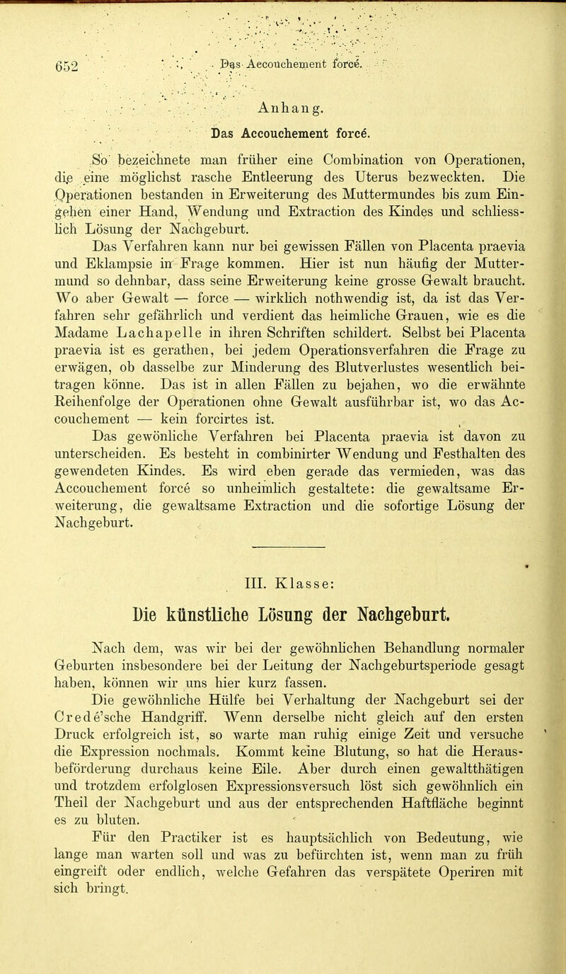 . ; • ■ . - Anhang. Das Accouchement force. So' bezeichnete man früher eine Combination von Operationen, di.e eine möghchst rasche Entleerung des Uterus bezweckten. Die Operationen bestanden in Erweiterung des Muttermundes bis zum Ein- gehen einer Hand, Wendung und Extraction des Kindes und schhess- üch Lösung der Nachgeburt. Das Verfahren kann nur bei gewissen Fällen von Placenta praevia und Eklampsie in Frage kommen. Hier ist nun häufig der Mutter- mund so dehnbar, dass seine Erweiterung keine grosse Gewalt braucht. Wo aber Gewalt — force — wirkUch nothwendig ist, da ist das Ver- fahren sehr gefährlich und verdient das heimliche Grauen, wie es die Madame Lachapelle in ihren Schriften schildert. Selbst bei Placenta praevia ist es gerathen, bei jedem Operationsverfahren die Frage zu erwägen, ob dasselbe zur Minderung des Blutverlustes wesentlich bei- tragen könne. Das ist in allen Fällen zu bejahen, wo die erwähnte Reihenfolge der Operationen ohne Gewalt ausführbar ist, wo das Ac- couchement — kein forcirtes ist. Das gewönliche Verfahren bei Placenta praevia ist davon zu unterscheiden. Es besteht in combinirter Wendung und Festhalten des gewendeten Kindes. Es wird eben gerade das vermieden, was das Accouchement force so unheimlich gestaltete: die gewaltsame Er- weiterung, die gewaltsame Extraction und die sofortige Lösung der Nachgeburt. HL Klasse: Die künstliclie Lösung der Nachgeburt. Nach dem, was wir bei der gewöhnUchen Behandlung normaler Geburten insbesondere bei der Leitung der Nachgeburtsperiode gesagt haben, können wir uns hier kurz fassen. Die gewöhnliche Hülfe bei Verhaltung der Nachgeburt sei der Crede'sche Handgriff. Wenn derselbe nicht gleich auf den ersten Druck erfolgreich ist, so warte man ruhig einige Zeit und versuche die Expression nochmals. Kommt keine Blutung, so hat die Heraus- beförderung durchaus keine Eile. Aber durch einen gewaltthätigen und trotzdem erfolglosen Expressionsversuch löst sich gewöhnlich ein Theil der Nachgeburt und aus der entsprechenden Haftfläche beginnt es zu bluten. Für den Practiker ist es hauptsächlich von Bedeutung, wie lange man warten soll und was zu befürchten ist, wenn man zu früh eingreift oder endlich, welche Gefahren das verspätete Operiren mit sich bringt.