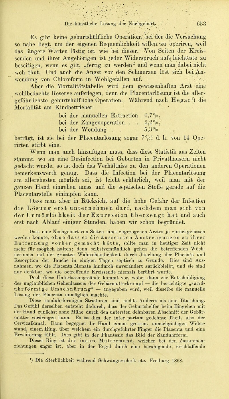 Es gibt keine geburtshülfliche Operation',;, bei der die Versuchung so nahe liegt, um der eigenen Bequemlichkeit , witleh,-zu operiren, weil das längere Warten lästig ist, wie bei dieser. Von Seiten der Kreis- senden und ihrer Angehörigen ist jeder Widerspruch aufs leichteste zu beseitigen, wenn es gilt, „fertig zu werden und wenn man- dabei nicht weh thut. Und auch die Angst vor den Schmerzen löst sich bei An- wendung von Chloroform in Wohlgefallen auf. - • ; •■,. Aber die Mortalitätstabelle wird dem gewissenhaften Arzt eine wohlbedachte Reserve auferlegen, denn die Placentarlösung ist die aller- gefährlichste geburtshülfliche Operation. Während nach Hegar^) die Mortalität am Kindbettfieber bei der manuellen Extraction 0,7 /o, bei der Zangenoperation . . 2,2 /o, bei der Wendung .... 5,3 °/o beträgt, ist sie bei der Placentarlösung sogar T^/o! d. h. von 14 Ope- rirten stirbt eine. Wenn man auch hinzufügen muss, dass diese Statistik aus Zeiten stammt, wo an eine Desinfection bei Geburten in Privathäusern nicht gedacht wurde, so ist doch das Verhältniss zu den anderen Operationen bemerkenswerth genug. Dass die Infection bei der Placentarlösung am allerehesten möglich sei, ist leicht erklärlich, weil man mit der ganzen Hand eingehen muss und die septischen Stoffe gerade auf die Placentarstelle einimpfen kann. Dass man aber in Rücksicht auf die hohe Gefahr der Infection die Lösung erst unternehmen darf, nachdem man sich von der Unmöglichkeit der Expression überzeugt hat und auch erst nach Ablauf einiger Stunden, haben wir schon begründet. Dass eine Nachgeburt von Seiten eines zugezogenen Arztes je zurückgelassen werden könnte, ohne dass er die äussersten Anstrengungen zu ihrer Entfernung vorher gemacht hätte, sollte man in heutiger Zeit nicht mehr für möglich halten; denn selbstverständlich gehen die betreffenden Wöch- nerinnen mit der grössten Wahrscheinlichkeit durch Jauchung der Placenta und Resorption der Jauche in einigen Tagen septisch zu Grunde. Dies sind Aus- nahmen, wo die Placenta Monate hindurch unverändert zurückbleibt, und sie sind nur denkbar, wo die betreffende Kreissende niemals berührt wurde. Doch diese Unterlassungssünde kommt vor, wobei dann zur Entschuldigung des unglaublichen Gehenlassens der Gebärmutterkrampf — die berüchtigte „sand- uhrförmige Umschnürung — angegeben wird, weil dieselbe die manuelle Lösung der Placenta unmöglich machte. Diese sanduhrförmigen Stricturen sind nichts Anderes als eine Täuschung. Das Gefühl derselben entsteht dadurch, dass der Geburtshelfer beim Eingehen mit der Hand zunächst ohne Mühe durch den untersten dehnbaren Abschnitt der Gebär- mutter vordringen kann. Es ist dies der inter partum gedehnte Theil, also der Cervicalkanal. Dann begegnet die Hand einem grossen, unnachgiebigen Wider- stand, einem Ring, über welchem ein durchgeführter Finger die Placenta und eine Erweiterung fühlt. Dies gibt in der Phantasie das Bild der Sanduhrform. Dieser Eing ist der innere Muttermund, welcher bei den Zusammen- ziehungen enger ist, aber in der Regel durch eine beruhigende, erschlaffende Die Sterblichkeit während Schwangerschaft etc. Preiburg 1868.