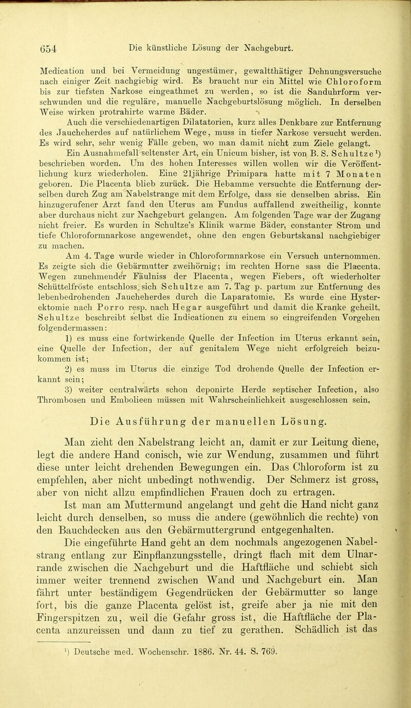 Medication und bei Vermeidung ungestümer, gewaltthätiger Dehnungsversuche nach einiger Zeit nachgiebig wird. Es braucht nur ein Mittel wie Chloroform bis zur tiefsten Narkose eingeathmet zu werden, so ist die Sanduhrform ver- schwunden und die reguläre, manuelle Nachgeburtslösung möglich. In derselben Weise wirken protrahirte warme Bäder. Auch die verschiedenartigen Dilatatorien, kurz alles Denkbare zur Entfernung des .Taucheherdes auf natürlichem Wege, muss in tiefer Narkose versucht werden. Es wird sehr, sehr wenig Fälle geben, wo man damit nicht zum Ziele gelangt. Ein Ausnahmefall seltenster Art, ein Unicum bisher, ist von B. S. Schultze') beschrieben worden. Um des hohen Interesses willen wollen wir die Veröffent- lichung kurz wiederholen. Eine 21jährige Primipara hatte mit 7 Monaten geboren. Die Placenta blieb zurück. Die Hebamme versuchte die Entfernung der- selben durch Zug am Nabelstrange mit dem Erfolge, dass sie denselben abriss. Ein hinzugerufener Arzt fand den Uterus am Fundus auffallend zweitheilig, konnte aber durchaus nicht zur Nachgeburt gelangen. Am folgenden Tage war der Zugang nicht freier. Es wurden in Schultze's Klinik warme Bäder, constanter Strom und tiefe Chloroformnarkose angewendet, ohne den engen Geburtskanal nachgiebiger zu machen. Am 4. Tage wurde wieder in Chloroformnarkose ein Versuch unternommen. Es zeigte sich die Gebärmutter zweihörnig; im rechten Hörne sass die Plarcenta. Wegen zunehmender Fäulniss der Placenta, wegen Fiebers, oft wiederholter Schüttelfröste entschloss, sich Schnitze am 7. Tag p. partum zur Entfernung des lebenbedrohenden Jaucheherdes durch die Laparatomie. Es wurde eine Hyster- ektomie nach Porro resp. nach Hegar ausgeführt und damit die Kranke geheilt. Schnitze beschreibt selbst die Indicationen zu einem so eingreifenden Vorgehen folgendermassen: 1) es muss eine fortwirkende Quelle der Infection im Uterus erkannt sein, eine Quelle der Infection, der auf genitalem Wege nicht erfolgreich beizu- kommen ist; 2) es muss im Uterus die einzige Tod drohende Quelle der Infection er- kannt sein; 3) weiter centralwärts schon deponirte Herde septischer Infection, also Thrombosen und Embolieen müssen mit Wahrscheinlichkeit ausgeschlossen sein. Die Ausführung der manuellen Lösung. Man zieht den Nabelstrang leicht an, damit er zur Leitung diene, legt die andere Hand conisch, wie zur Wendung, zusammen und führt diese unter leicht drehenden Bewegungen ein. Das Chloroform ist zu empfehlen, aber nicht unbedingt nothwendig. Der Schmerz ist gross, aber von nicht allzu empfindlichen Frauen doch zu ertragen. Ist man am Muttermund angelangt und geht die Hand nicht ganz leicht durch denselben, so muss die andere (gewöhnlich die rechte) von den Bauchdecken aus den Gebärmuttergrund entgegenhalten. Die eingeführte Hand geht an dem nochmals angezogenen Nabel- strang entlang zur Einpflanzungsstelle, dringt flach mit dem Ulnar- rande zwischen die Nachgeburt und die Haftfläche und schiebt sich immer weiter trennend zwischen Wand und Nachgeburt ein. Man fährt unter beständigem Gegendrücken der Gebärmutter so lange fort, bis die ganze Placenta gelöst ist, greife aber ja nie mit den Fingerspitzen zu, weil die Gefahr gross ist, die Haftfläche der Pla- centa anzureissen und dann zu tief zu gerathen. Schädhch ist das ') Deutsche med. Wochenschr. 1886. Nr. 44. S. 769.