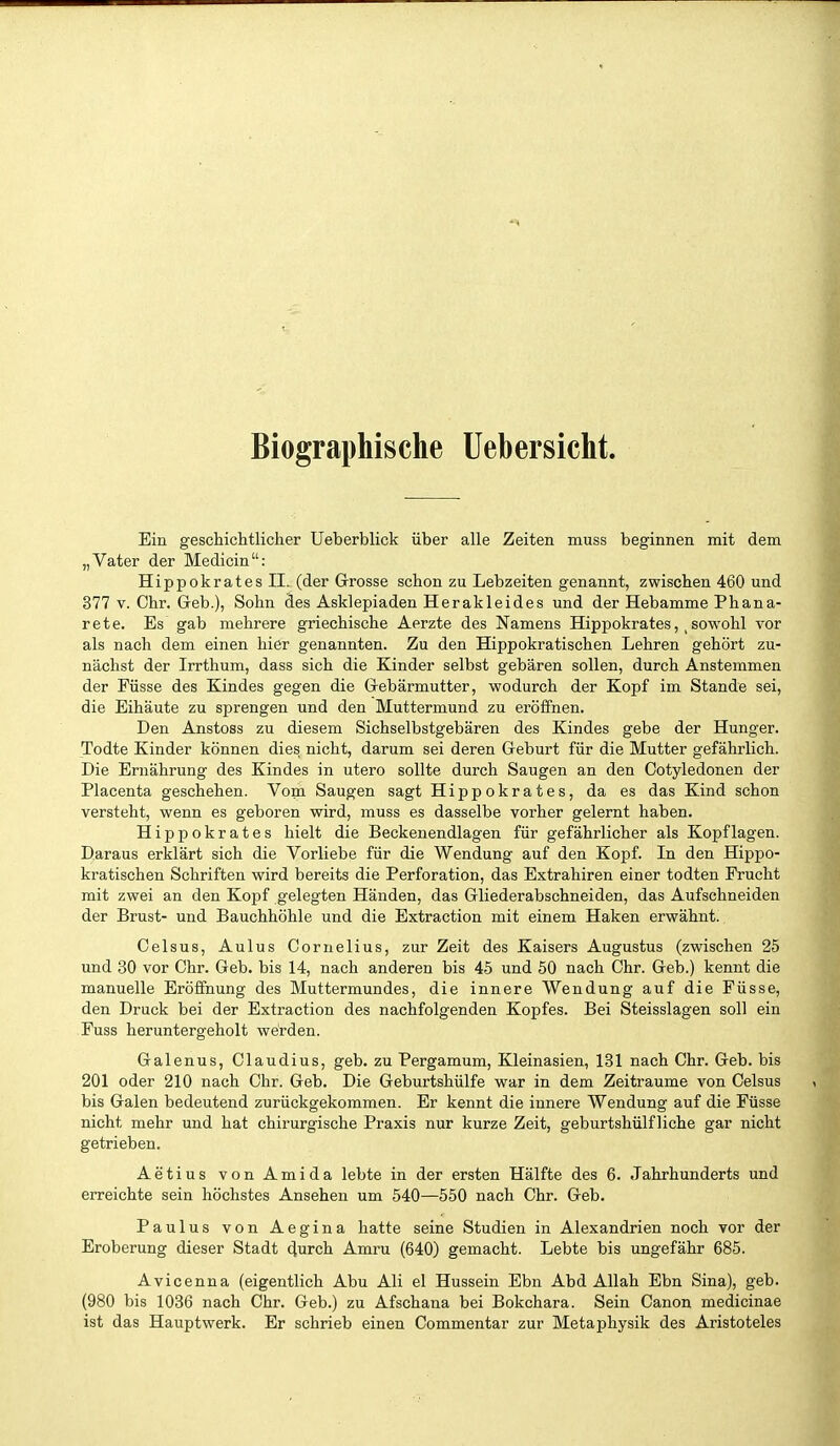 Biographische Uebersicht. Ein geschichtlicher Ueberblick über alle Zeiten muss beginnen mit dem „Vater der Medicin: HippokratesII. (der Grosse schon zu Lebzeiten genannt, zwischen 460 und 377 V. Chr. Geb.), Sohn des Asklepiaden Herakleides und der Hebamme Phana- rete. Es gab mehrere griechische Aerzte des Namens Hippokratessowohl vor als nach dem einen hier genannten. Zu den Hippokratischen Lehren gehört zu- nächst der Irrthum, dass sich die Kinder selbst gebären sollen, durch Anstemmen der Püsse des Kindes gegen die Gebärmutter, wodurch der Kopf im Stande sei, die Eihäute zu sprengen und den Muttermund zu eröffnen. Den Anstoss zu diesem Sichselbstgebären des Kindes gebe der Hunger. Todte Kinder können dies nicht, darum sei deren Geburt für die Mutter gefährlich. Die Ernährung des Kindes in utero sollte durch Saugen an den Cotyledonen der Placenta geschehen. Vom Saugen sagt Hippokrates, da es das Kind schon versteht, wenn es geboren wird, muss es dasselbe vorher gelernt haben. Hippokrates hielt die Beckenendlagen für gefährlicher als Kopflagen. Daraus erklärt sich die Vorliebe für die Wendung auf den Kopf. In den Hippo- kratischen Schriften wird bereits die Perforation, das Extrahiren einer todten Frucht mit zwei an den Kopf gelegten Händen, das Gliederabschneiden, das Aufschneiden der Brust- und Bauchhöhle und die Extraction mit einem Haken erwähnt. Celsus, Aulus Cornelius, zur Zeit des Kaisers Augustus (zwischen 25 und 30 vor Chr. Geb. bis 14, nach anderen bis 45 und 50 nach Chr. Geb.) kennt die manuelle Eröffnung des Muttermundes, die innere Wendung auf die Püsse, den Druck bei der Extraction des nachfolgenden Kopfes. Bei Steisslagen soll ein Fuss heruntergeholt werden. Galenus, Claudius, geb. zu Pergamum, Kleinasien, 131 nach Chr. Geb. bis 201 oder 210 nach Chr. Geb. Die Geburtshülfe war in dem Zeiträume von Celsus bis Galen bedeutend zurückgekommen. Er kennt die innere Wendung auf die Püsse nicht mehr und hat chirurgische Praxis nur kurze Zeit, geburtshülf liehe gar nicht getrieben. Aetius vonAmida lebte in der ersten Hälfte des 6. Jahrhunderts und erreichte sein höchstes Ansehen um 540—550 nach Chr. Geb. Paulus von Aegina hatte seine Studien in Alexandrien noch vor der Eroberung dieser Stadt durch Amru (640) gemacht. Lebte bis ungefähr 685. Avicenna (eigentlich Abu Ali el Hussein Ebn Abd Allah Ebn Sina), geb. (980 bis 1086 nach Chr. Geb.) zu Afschana bei Bokchara. Sein Canon medicinae ist das Hauptwerk. Er schrieb einen Commentar zur Metaphysik des Aristoteles