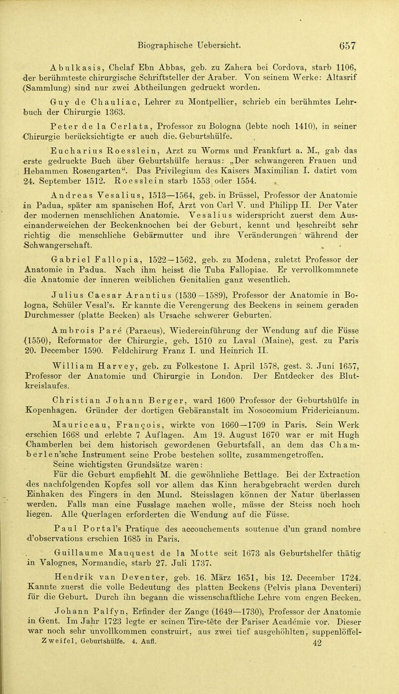 Abulkasis, Chelaf Ebn Abbas, geb. zu Zahera bei Cordova, starb 1106, ■der berühmteste chirurgische Schriftsteller der Araber. Von seinem AVerke: Altasrif (Sammlung) sind nur zwei Abtheilungen gedruckt worden. Guy de Chauliac, Lehrer zu Montpellier, schrieb ein berühmtes Lehr- buch der Chirurgie 1363. Peter de la Cerlata, Professor zu Bologna (lebte noch 1410), in seiner ■Chirurgie berücksichtigte er auch die. Geburtshülfe. Eucharius Roesslein, Arzt zu Worms und Prankfurt a. M., gab das •erste gedruckte Buch über Geburtshülfe heraus: „Der schwangeren Frauen und Hebammen Rosengarten. Das Privilegium des Kaisers Maximilian I. datirt vom 24. September 1512. Roesslein starb 1558 oder 1554. Andreas Vesalius, 1518—1564, geb. in Brüssel, Professor der Anatomie in Padua, später am spanischen Hof, Arzt von Carl V. und Philipp II. Der Vater der modernen menschlichen Anatomie. Vesalius widerspricht zuerst dem Aus- einanderweichen der Beckenknochen bei der Geburt, kennt und beschreibt sehr richtig die menschliche Gebärmutter und ihre Veränderungen während der Schwangerschaft. Gabriel Fallopia, 1522 — 1562, geb. zu Modena, zuletzt Professor der Anatomie in Padua. Nach ihm heisst die Tuba Fallopiae. Er vervollkommnete die Anatomie der inneren weiblichen Genitalien ganz wesentlich. Julius Caesar Arantius (1530 — 1589), Professor der Anatomie in Bo- logna, Schüler Vesal's. Er kannte die Verengerung des Beckens in seinem geraden Durchmesser (platte Becken) als Ursache schwerer Geburten. Ambrois Pare (Paraeus), Wiedereinführung der Wendung auf die Füsse {1550), Reformator der Chirurgie, geb. 1510 zu Laval (Maine), gest. zu Paris 20. December 1590. Feldchirurg Franz I. und Heinrich II. William Harvey, geb. zu Folkestone 1. April 1578, gest. 3. Juni 1657, Professor der Anatomie und Chirurgie in London. Der Entdecker des Blut- kreislaufes. Christian .lohann Berger, ward 1600 Professor der Geburtshülfe in Kopenhagen. Gründer der dortigen Gebäranstalt im Nosocomium Fridericianum. Mauriceau, Frangois, wirkte von 1660—1709 in Paris. Sein Werk erschien 1668 und erlebte 7 Auflagen. Am 19. August 1670 war er mit Hugh Chamberlen bei dem historisch gewordenen Geburtsfall, an dem das Cham- berlen'sche Instrument seine Probe bestehen sollte, zusammengetroffen. Seine wichtigsten Grundsätze waren: Für die Geburt empfiehlt M. die gewöhnliche Bettlage. Bei der Extraction •des nachfolgenden Kopfes soll vor allem das Kinn herabgebracht werden durch Einhaken des Fingers in den Mund. Steisslagen können der Natur überlassen werden. Falls man eine Fusslage machen wolle, müsse der Steiss noch hoch liegen. Alle Querlagen erforderten die Wendung auf die Füsse. Paul Portal's Pratique des accouchements soutenue d'un grand nombre d'observations erschien 1685 in Paris. Guillaume Mauquest de la Motte seit 1673 als Geburtshelfer thätig in Valognes, Normandie, starb 27. Juli 1737. Hendrik van Deventer, geb. 16. März 1651, bis 12. December 1724. Kannte zuerst die volle Bedeutung des platten Beckens (Pelvis plana Deventeri) für die Geburt. Durch ihn begann die wissenschaftliche Lehre vom engen Becken. Johann Palfyn, Erfinder der Zange (1649—1730), Professor der Anatomie in Gent. Im Jahr 1723 legte er seinen Tire-tete der Pariser Academie vor. Dieser war noch sehr unvollkommen construirt, aus zwei tief ausgehöhlten, suppenlöffel- Zweifel, Geburtshülfe. 4. Aufl. 42