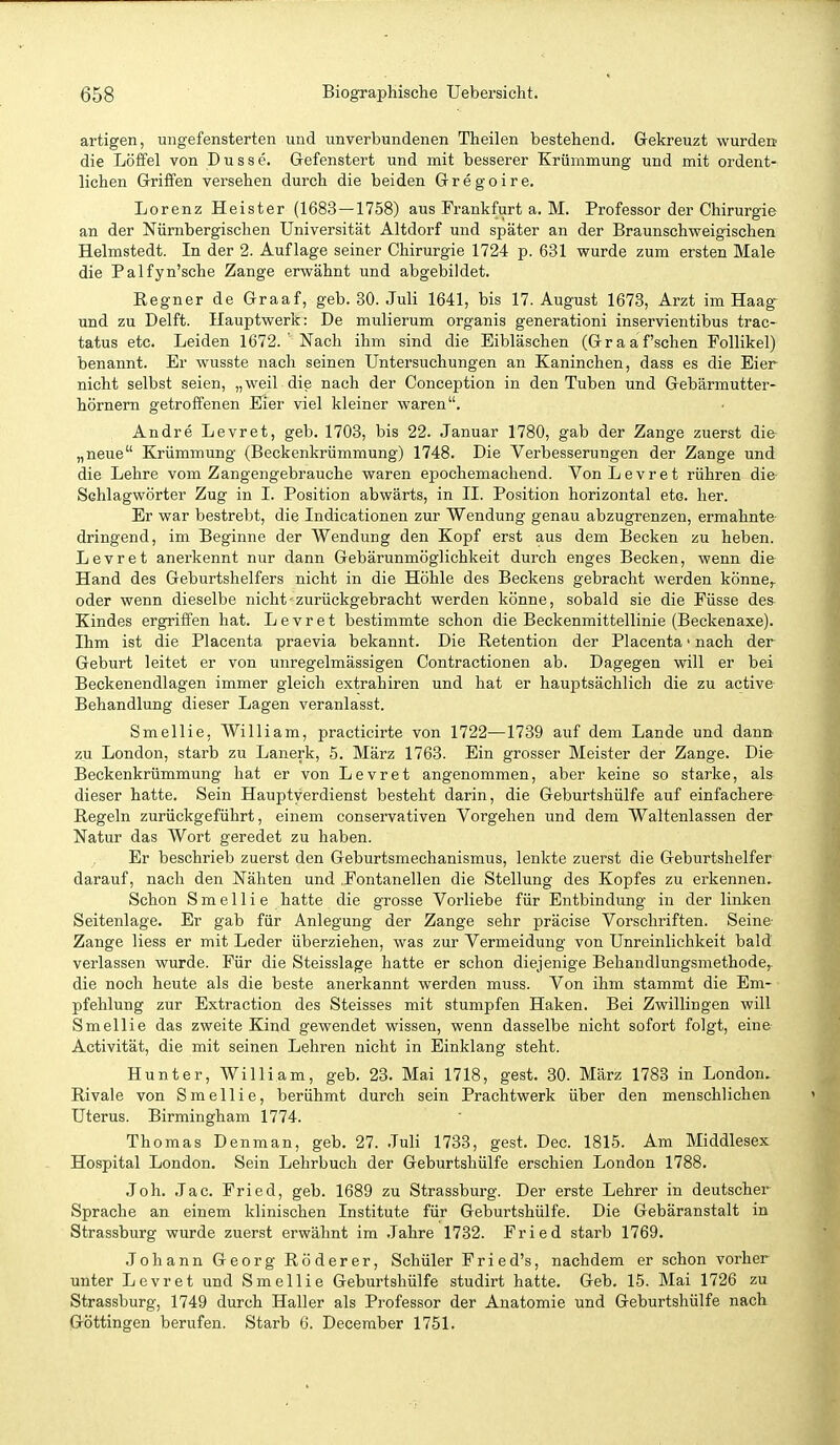 artigen, ungefensterten und unverbundenen Theilen bestehend. Gekreuzt wurden; die Löffel von Düsse. Gefenstert und mit besserer Krümmung und mit ordent- lichen Griffen versehen durch die beiden Gregoire. Lorenz Heister (1683—1758) aus Frankfurt a. M. Professor der Chirurgie an der Nürnbergischen Universität Altdorf und später an der Braunschweigischen Helmstedt. In der 2. Auflage seiner Chirurgie 1724 p. 631 wurde zum ersten Male die Palfyn'sche Zange erwähnt und abgebildet. Regner de Graaf, geb. 30. Juli 1641, bis 17. August 1673, Arzt im Haag- und zu Delft. Hauptwerk: De mulierum organis generationi inservientibus trac- tatus etc. Leiden 1672.' Nach ihm sind die Eibläschen (Graafschen Follikel) benannt. Er wusste nach seinen Untersuchungen an Kaninchen, dass es die Eier nicht selbst seien, „ weil die nach der Conception in den Tuben und Gebärmutter- hörnern getroffenen Eier viel kleiner waren. Andre Levret, geb. 1703, bis 22. Januar 1780, gab der Zange zuerst die „neue Krümmung (Beckenkrümmung) 1748. Die Verbesserungen der Zange und die Lehre vom Zangengebrauche waren epochemachend. Von Levret rühren die Schlagwörter Zug in I. Position abwärts, in II. Position horizontal etc. her. Er war bestrebt, die Indicationen zur Wendung genau abzugrenzen, ermahnte- dringend, im Beginne der Wendung den Kopf erst aus dem Becken zu heben. Levret anerkennt nur dann Gebärunmöglichkeit durch enges Becken, wenn die Hand des Geburtshelfers nicht in die Höhle des Beckens gebracht werden könne^ oder wenn dieselbe nicht-zurückgebracht werden könne, sobald sie die Füsse des Kindes ergriffen hat. Levret bestimmte schon die Beckenmittellinie (Beckenaxe). Ihm ist die Placenta praevia bekannt. Die Retention der Placenta > nach der Geburt leitet er von unregelmässigen Contractionen ab. Dagegen will er bei Beckenendlagen immer gleich extrahiren und hat er hauptsächlich die zu active- Behandlung dieser Lagen veranlasst. Smellie, William, practicirte von 1722—1739 auf dem Lande und dann zu London, starb zu Lanerk, 5. März 1763. Ein grosser Meister der Zange. Die Beckenkrümmung hat er von Levret angenommen, aber keine so starke, als dieser hatte. Sein Hauptyerdienst besteht darin, die Geburtshülfe auf einfachere Regeln zurückgeführt, einem conservativen Vorgehen und dem Waltenlassen der Natur das Wort geredet zu haben. Er beschrieb zuerst den Geburtsmechanismus, lenkte zuerst die Geburtshelfer darauf, nach den Nähten und .Fontanellen die Stellung des Kopfes zu erkennen. Schon Smellie hatte die grosse Vorliebe für Entbindung in der linken Seitenlage. Er gab für Anlegung der Zange sehr präcise Vorschriften. Seine- Zange liess er mit Leder überziehen, was zur Vermeidung von Unreinlichkeit bald verlassen wurde. Für die Steisslage hatte er schon diejenige Behandlungsmethode, die noch heute als die beste anerkannt werden muss. Von ihm stammt die Em- pfehlung zur Extraction des Steisses mit stumpfen Haken. Bei Zwillingen will Smellie das zweite Kind gewendet wissen, wenn dasselbe nicht sofort folgt, eine Activität, die mit seinen Lehren nicht in Einklang steht. Hunter, William, geb. 23. Mai 1718, gest. 30. März 1783 in London. Rivale von Smellie, berühmt durch sein Prachtwerk über den menschlichen Uterus. Birmingham 1774. Thomas Denman, geb. 27. Juli 1733, gest. Dec. 1815. Am Middlesex Hospital London. Sein Lehrbuch der Geburtshülfe erschien London 1788. Joh. Jac. Fried, geb. 1689 zu Strassburg. Der erste Lehrer in deutscher Sprache an einem klinischen Institute für Geburtshülfe. Die Gebäranstalt in Strassburg wurde zuerst erwähnt im Jahre 1732. Fried starb 1769. Johann Georg Röderer, Schüler Fried's, nachdem er schon vorher unter Levret und Smellie Geburtshülfe studirt hatte. Geb. 15. Mai 1726 zu Strassburg, 1749 durch Haller als Professor der Anatomie und Geburtshülfe nach Göttingen berufen. Starb 6. Deceraber 1751.