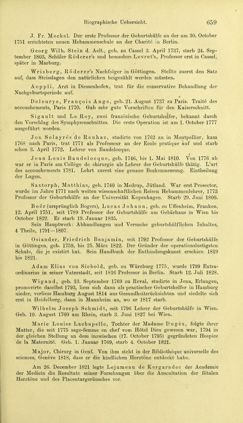 J. Fr. Meckel. Der erste Professor der Geburtshülfe an der am 30. October 1751 errichteten neuen Hebammenschule an der Charite in Berlin. G-eorg Wilh. Stein d. Aelt., geb. zu Cassel 3. April 1737, starb 24. Sep- tember 1803, Schüler Röderer's und besonders Levret's, Professor erst in Cassel, später in Marburg. Wrisberg, Röderer's Nachfolger in Göttingen, Stellte zuerst den Satz auf, dass Steisslagen den natürlichen beigezählt werden müssten. A e p p 1 i, Arzt in Diessenhofen, trat für die conservative Behandlung der Nachgeburtsperiode auf. Deleurye, FranQois Ange, geb. 21. August 1737 zu Paris. Traite des accouchements, Paris 1770. Gab sehr gute Vorschriften fiir den Kaiserschnitt. Sigault und Le Roy, zwei französische Geburtshelfer, bekannt durch den Vorschlag des Symphysenschnittes. Die erste Operation ist am 1. October 1777 ausgeführt worden. Jos. Solayres de Renhac, studirte von 1762 an in Montpellier, kam 1768 nach Paris, trat 1771 als Professeur an der Ecole pratique auf und starb schon 3. April 1772. Lehrer von Baudelocque. .Tean Louis Baudelocque, geb. 1746, bis 1. Mai 1810. Von 1776 ab war er in Paris am College de Chirurgie als Lehrer der Geburtshülfe thätig. L'art des accouchements 1781. Lehrt zuerst eine genaue Beckenmessung. Eintheilung der Lagen. Saxtorph, Matthias, geb. 1740 in Medrup, Jütland. War erst Prosector, wurde im Jahre 1771 nach weiten wissenschaftlichen Reisen Hebammenlehrer, 1773 Professor der Geburtshülfe an der Universität Kopenhagen. Starb 29. Juni 1800. B0er (ursprünglich Bogers), Lucas Johann, geb. zu Uffenheim, Franken, 12. April 1751, seit 1789 Professor der Geburtshülfe am Gebärhaus in Wien bis October 1822. Er starb 19. Januar 1885. Sein Hauptwerk: Abhandlungen und Versuche geburtshülfliehen Inhaltes, 4 Theile, 1791-1807. Oslander, Friedrich Benjamin, seit 1792 Professor der Geburtshülfe in Göttingen, geb. 1759, bis 25. März 1822. Der Gründer der operationslustigsten Schule, die je existirt hat. Sein Handbuch der Entbindungskunst erschien 1819 bis 1821. Adam Elias von Siebold, geb. zu Würzburg 1775, wurde 1799 Extra- ordinarius in seiner Vaterstadt, seit 1816 Professor in Berlin. Starb 12. Juli 1828. Wigand, geb. 13. September 1769 zu Reval, studirte in Jena, Erlangen, promovirte daselbst 1793, liess sich dann als practischer Geburtshelfer in Hamburg nieder, verliess Hamburg August 1814 aus Gesundheitsrücksichten und siedelte sich erst in Heidelberg, dann in Mannheim an, wo er 1817 starb. Wilhelm Joseph Schmidt, seit 1796 Lehrer der Geburtshülfe in Wien. Geb. 10. August 1760 am Rhein, starb 3. Juni 1827 bei Wien. Marie Louise Lachapelle, Tochter der Madame Duges, folgte ihrer Mutter, die seit 1775 sage-femme en chef vom Hotel Dieu gewesen war, 1794 in der gleichen Stellung an dem inzwischen (17. October 1795) gegründeten Hospice de la Maternite. Geb. 1. Januar 1769, starb 4. October 1821. Major, Chirurg in Genf. Von ihm steht in der Bibliotheque universelle des sciences, Geneve 1818, dass er die kindlichen Herztöne entdeckt habe. Am 26. December 1821 legte Lejumeau de Kergaradec der Academie der Medicin die Resultate seiner Forschungen über die Auscultation der fötalen Herztöne und des Placentargeräusches vor.