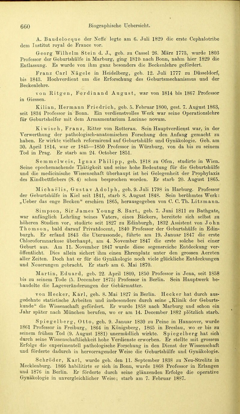 A. Baudelocque der Neffe' legte am 6. Juli 1829 die erste Cephalotribe dem Institut royal de France vor. Georg Wilhelm Stein d. J., geb. zu Cassel 26. März 1773, wurde 1803 Professor der Geburtshülfe in Marburg, ging 1818- nach Bonn, nahm hier 1829 die Entlassung. Es wurde von ihm ganz besonders die Beckenlehre gefördert. Franz Carl Nägele in Heidelberg, geb. 12. Juli 1777 zu Düsseldorf, bis 1843. Hochverdient um die Erforschung des Geburtsmechanismus und der Beckenlehre. von Ritgen, Ferdinand August, war von 1814 bis 1867 Professor in Glessen. Kilian, Hermann Friedrich, geb. 5. Februar 1800, gest. 7. August 1863, seit 1834 Professor in Bonn. Ein verdienstvolles Werk war seine Operationslehre für Geburtshelfer mit dem Armamentarium Lucinae novum. Ki wisch, Franz, Ritter von Rotterau. Sein Hauptverdienst war, in der Verwerthung der pathologisch-anatomischen Forschung den Anfang gemacht zu haben. Er wirkte vielfach reformirend auf Geburtshülfe und Gynäkologie. Geb. am 30. April 1814, war er 1845—1850 Professor in Würzburg, von da bis zu seinem Tod in Prag. Er starb am 24. October 1851. Semmelweis, Ignaz Philipp, geb. 1818 zu Ofen, studirte in Wien. Seine epochemachende Thätigkeit und seine hohe Bedeutung für die Geburtshülfe und die medicinische Wissenschaft überhaupt ist bei Gelegenheit der Prophylaxis des Kindbettfiebers (S. 4) schon besprochen worden. Er starb 20. August 1865. Michaelis, Gustav Adolph, geb. 9. Juli 1798 in Harburg. Professor der Geburtshülfe in Kiel seit 1841, starb 8. August 1848. Sein berühmtes Werk: „Ueber das enge Becken erschien 1865, herausgegeben von C. C. Th. Litzmann. Simpson, Sir James Young S. Bart., geb. 7. Juni 1811 zu Bathgate, war anfänglich Lehrling seines Vaters, eines Bäckers, bereitete sich selbst zu höheren Studien vor, studirte seit 1827 zu Edinburgh, 1832 Assistent von John Thomson, bald darauf Privatdocent, 1840 Professor der Geburtshülfe in Edin- burgh. Er erfand 1843 die Uterussonde, führte am 19. Januar 1847 die erste Chloroformnarkose überhaupt, am 4. November 1847 die erste solche bei einer Geburt aus. Am 11. November 1847 wurde diese segensreiche Entdeckung ver- öffentlicht. Dies allein sichert ihm einen Ehrenplatz unter den grossen Aerzten aller Zeiten. Doch hat er für die Gynäkologie noch viele glückliche Entdeckungen und Neuerungen gebracht. Er starb am 6. Mai 1870. Martin, Eduard, geb. 22. April 1809, 1850 Professor in Jena, seit 1858 bis zu seinem Tode (5. December 1875) Professor in Berlin. Sein Hauptwerk be- handelte die Lageveränderungen der Gebärmutter. von Hecker, Kärl, geb. 8. Mai 1827 in Berlin. Hecker hat durch aus- gedehnte statistische Arbeiten und insbesondere durch seine „Klinik der Geburts- kunde die Wissenschaft gefördert. Er wurde 1858 nach Marburg und schon ein Jahr später nach München berufen, wo er am 14. December 1882 plötzlich starb. Spiegelberg, Otto, geb. 9. Januar 1830 zu Peine in Hannover, wurde 1861 Professor in Freiburg, 1864 in Königsberg, 1865 in Breslau, wo er bis zu seinem frühen Tod (9. August 1881) unermüdlich wirkte. Spiegelberg hat sich durch seine Wissenschaftlichkeit hohe Verdienste erworben. Er stellte mit grossem Erfolge die experimentell pathologische Forschung in den Dienst der Wissenschaft und förderte dadurch in hervorragender Weise die Geburtshülfe und Gynäkologie. Schröder, Karl, wurde geb. den 11. September 1838 zu Neu-Strelitz in Mecklenburg. 1866 habilitirte er sich in Bonn, wurde 1868 Professor in Erlangen und 1876 in Berlin. Er förderte durch seine glänzenden Erfolge die operative Gynäkologie in unvergleichlicher Weise; starb am 7. Februar 1887.