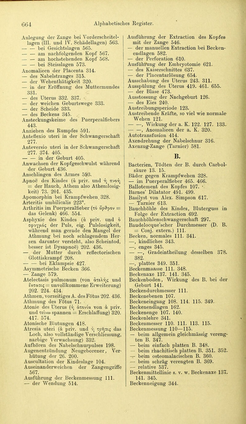 Anlegung der Zange bei Vorderscheitel- lagen (III. und IV. Schädellagen) 563. — — bei Gesichtslagen 565. — — am nachfolgenden Kopf 567. — — am hochstehenden Kopf 568. — — bei Steisslagen 573. Anomalieen der Placenta 314. — des Nabelstranges 315. — der Wehenthätigkeit 320. — in der Eröffnung des Muttermundes 331. — des Uterus 332. 337. ■ — der weichen Geburtswege 333. — der Scheide 383. — des Beckens 345. Ansteckungskeime des Puerperalfiebers 443. Anziehen des Rumpfes 591. Anteflexio uteri in der Schwangerschaft 277. Anteversio uteri in der Schwangerschaft 277. 374. 405. — — in der Geburt 405. Anwachsen der Kopfgeschwulst während der Geburt 436. Anschlingen des Armes 593. Apnoe des Kindes (ä priv. und 4] tcvo-t] = der Hauch, Athem also Athenilosig- keit) 73. 201._ 435. Apomorphin bei Krampfwehen, 328. Arteritis umbilicalis 223*. Arthritis im Puerperalfieber (t6 ap&pov — das Gelenk) 466. 554. Asphyxie des Kindes priv. und 6 Gcpu-cpLÖ? der Puls, eig. Pulslosigkeit, während man gerade den Mangel der Athmung bei noch schlagendem Her- zen darunter versteht, also Scheintod, besser ist Dysapnoe) 202. 436. — der Mutter durch reflectorischen Glottiskrampf 208. bei Eklampsie 427. Asymmetrische Becken 366. — Zange 579. Atelectasis pulmonum (von «teX-}]«; und eY.iaai<; = unvollkommene Erweiterung) 202. 224. 434. Athmen, vorzeitiges A. des Fötus 202. 436. Athmung des Fötus 71. • Atonie des Uterus (t| azoyia von d: priv. und Tsivu) spannen = Erschlaffung) 320. 417. 574. Atonische Blutungen 418. Atresia uteri [d. priv. und Yj TpY]ai(; das Loch, also vollständige Verschliessung, narbige Verwachsung) 332. Aufhören des Nabelschnurpulses 198. Augenentzündung Neugeborener, Ver- hütung der 26. 200. Auscultation der Kindeslage 104. Auseinanderweichen der Zangengriffe 567. Ausführung der Beckenmessung III. — der Wendung 514. Ausfühi-ung der Extraction des Kopfes mit der Zange 546. — der manuellen Extraction bei Becken- endlagen 582. — der Perforation 610. Ausführting der Embryotomie 621. — des Kaiserschnittes 637. — der Placentarlösung 654. Ausschabung des Uterus 243. 311. Ausspülung des Uterus 419. 461. 655. — der Blase 473. Ausstossung der Nachgeburt 126. — des Eies 240. Austreibungsperiode 123. Austreibende Kräfte, so viel wie normale Wehen 121. , Wirkung der a. K. 122. 127. 183, — —, Anomalieen der a. K. 320. Autotransfusion 414. Axendrehung der Nabelschnur 316. Axenzug-Zange (Tarnier) 581. B. Bacterien, Tödten der B. durch Carbol- säure 13. 15. Bäder gegen Krampfwehen 328. — im Puerperalfieber 465. 466. Ballotement des Kopfes 107. ' Barnes' Dilatator 491. 499. Basilyst von Alex. Simpson 617. — Tarnier 613. Bauchhöhle des Kindes, Bluterguss in Folge der Extraction 692- Bauchhöhlenschwangerschaft 297. Baudelocque'scher Durchmesser (D. = Conj. extern.) III. Becken, normales III. 341. —, kindliches 343. —, enges 345. — —, Gradeintheilung desselben 378. 382 —, plattes 349. 351. Beckenmaasse III. 348. Beckenaxe 137. 141. 345. Beckenboden, Wirkung des B. bei der Geburt 141. Beckendurchmesser III. Beckenebenen 107. Beckeneingang 108. 114. 115. 349. Beckenendlagen 162. Beckenenge 107. 140. Beckenlehre 341. Beckenmesser 110. III. 113. 115. Beckenmessung 110—115. — beim allgemein gleichmässig verenge ten B. 847. — beim einfach platten B. 348. beim rhachitisch platten B. 351. 352. beim osteomalacischen B. 360. — beim schräg verengten B. 369. — relative 537. Beckenmittellinie s. v. w. Beckenaxe 137. 141. 345. Beckenneigung 344.