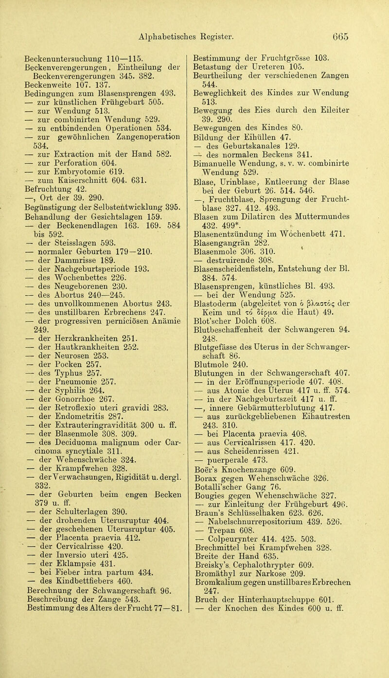 Beckenuntersuchung 110—115. ßeckenverengerungen, Eintheilung der ßeckenverengerungen 345. 382. Beckenweite 107. 137. Bedingungen zum Blasensprengen 493. — zur künstlichen Frühgeburt 505. — zur Wendung 513. — zur combinirten Wendung 529. — zu entbindenden Operationen 584. — zur gewöhnlichen Zangenoperation 534. — zur Extraction mit der Hand 582. — zur Perforation 604. — zur Embiyotomie 619. — zum Kaiserschnitt 604. 631. Befruchtung 42. —, Ort der 39. 290. Begünstigung der Selbstentwicklung 395. Behandlung der Gesichtslagen 159. — der Beckenendlagen 163. 169. 584 bis 592. — der Steisslagen 593. — normaler Geburten 179 — 210. — der Dammrisse 189. — der Nachgeburtsperiode 193. — des Wochenbettes 226. — des Neugeborenen 230. — des Abortus 240—245. — des unvollkommenen Abortus 243. — des unstillbaren Erbrechens 247. — der progressiven perniciösen Anämie 249. — der Herzkrankheiten 251. — der Hautkrankheiten 252. — der Neurosen 253. — der Pocken 257. — des Typhus 257. — der Pneumonie 257. — der Syphilis 264. — der Gonorrhoe 267. — der Retroflexio uteri gravidi 283. — der Endometritis 287. — der Extrauteringravidität 300 u. S. — der Blasenmole 308. 309. — des Deciduoma malignum oder Car- cinoma syncytiale 311. — der Wehenschwäche 324. — der Krampfwehen 328. — der Verwachsungen, Rigidität u. dergl. 332. — der Geburten beim engen Becken 379 u. ff. — der Schulterlagen 390. — der drohenden üterusruptur 404. '— der geschehenen üterusruptur 405. — der Placenta praevia 412. — der Cervicalrisse 420. — der Inversio uteri 425. — der Eklampsie 431. — bei Fieber intra partum 434. — des Kindbettfiebers 460. Berechnung der Schwangerschaft 96. Beschreibung der Zange 543. Bestimmung des Alters der Frucht 77—81. Bestimmung der Fruchtgrösse 103. Betastung der Ureteren 105. Beurtheilung der verschiedenen Zangen 544. Beweglichkeit des Kindes zur Wendung 513. Bewegung des Eies durch den Eileiter 39. 290. Bewegungen des Kindes 80. Bildung der EihüUen 47. — des Geburtskanales 129. — des normalen Beckens 341. Bimanuelle Wendung, s. v. w. combinirte Wendung 529. Blase, Urinblase, Entleerung der Blase bei der Geburt 26. 514. 546. —, Fruchtblase, Sprengung der Frucht- blase 327. 412. 493. Blasen zum Dilatircn des Muttermundes 432. 499*. Blasenentzündung im Wochenbett 471. Blasengangrän 282. Blasenmole 306. 310. — destruirende 308. Blasenscheidenfisteln, Entstehung der Bl. 384. 574. Blasensprengen, künstliches Bl. 493. — bei der Wendung 525. Blastoderm (abgeleitet von 6 ßXaoxo? der Keim und to Sspp-a die Haut) 49. Blot'scher Dolch 608. Blutbeschaffenheit der Schwangeren 94. 248. Blutgefässe des Uterus in der Schwanger- schaft 86. Blutraole 240. Blutungen in der Schwangerschaft 407. — in der EröfFnungsperiode 407. 408. — aus Atonie des Uterus 417 u. ff. 574. — in der Nachgeburtszeit 417 u. ff. —, innere Gebärmutterblutung 417. — aus zurückgebliebenen Eihautresten 243. 810. — bei Placenta praevia 408. — aus Cervicalrissen 417. 420. — aus Scheidenrissen 421. — puerperale 473. Boer's Knochenzange 609. Borax gegen Wehenschwäche 326. Botalli'scher Gang 76. Bougies gegen Wehenschwäche 327. — zur Einleitung der Frühgeburt 496. Braun's Schlüsselhaken 623. 626. — Nabelschnurrepositorium 439. 526. — Trepan 608. — Colpeurynter 414. 425. 503. Brechmittel bei Krampfwehen 328. Breite der Hand 635. Breisky's Cephalothrypter 609. Bromäthyl zur Narkose 209. Bromkalium gegen unstillbares Erbrechen 247. Bruch der Hinterhauptschuppe 601. — der Knochen des Kindes 600 u. ff.